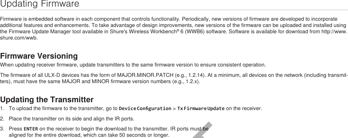 Updating FirmwareFirmware is embedded software in each component that controls functionality. Periodically, new versions of firmware are developed to incorporate additional features and enhancements. To take advantage of design improvements, new versions of the firmware can be uploaded and installed using the Firmware Update Manager tool available in Shure&apos;s Wireless Workbench® 6 (WWB6) software. Software is available for download from http://www.shure.com/wwb.Firmware VersioningWhen updating receiver firmware, update transmitters to the same firmware version to ensure consistent operation.The firmware of all ULX-D devices has the form of MAJOR.MINOR.PATCH (e.g., 1.2.14). At a minimum, all devices on the network (including transmit-ters), must have the same MAJOR and MINOR firmware version numbers (e.g., 1.2.x).Updating the Transmitter1.  To upload the firmware to the transmitter, go to Device Conguration &gt; Tx Firmware Update on the receiver.2.  Place the transmitter on its side and align the IR ports.3.  Press ENTER on the receiver to begin the download to the transmitter. IR ports must be aligned for the entire download, which can take 50 seconds or longer.DRAFT 9.8.16