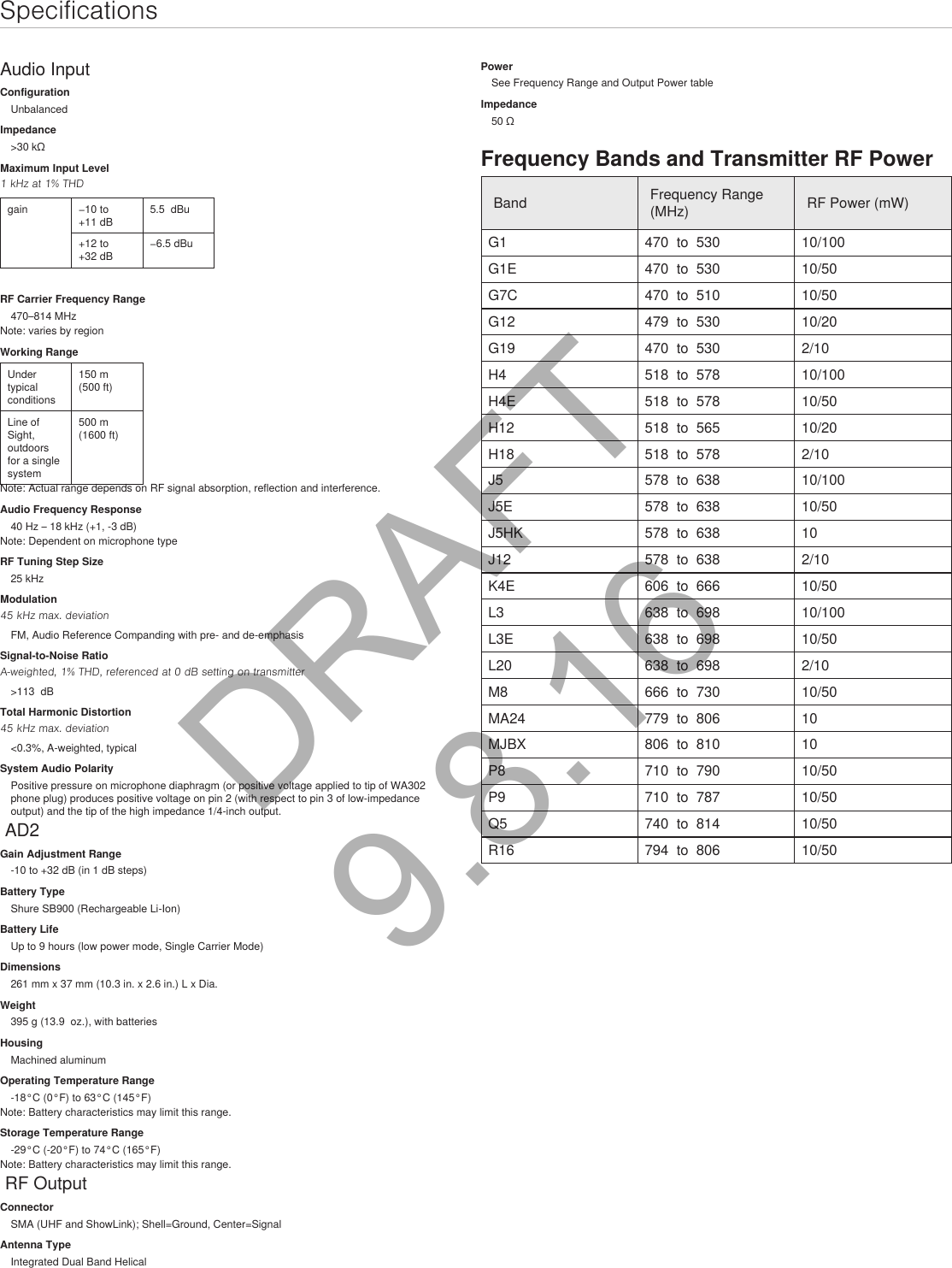 SpecificationsAudio InputConfigurationUnbalancedImpedance&gt;30 kΩMaximum Input Level1 kHz at 1% THDgain −10 to +11 dB5.5  dBu+12 to +32 dB−6.5 dBuRF Carrier Frequency Range470–814 MHzNote: varies by regionWorking RangeUnder typical conditions150 m (500 ft)Line of Sight, outdoors for a single system500 m (1600 ft)Note: Actual range depends on RF signal absorption, reflection and interference.Audio Frequency Response40 Hz – 18 kHz (+1, -3 dB)Note: Dependent on microphone typeRF Tuning Step Size25 kHzModulation45 kHz max. deviationFM, Audio Reference Companding with pre- and de-emphasisSignal-to-Noise RatioA-weighted, 1% THD, referenced at 0 dB setting on transmitter&gt;113  dBTotal Harmonic Distortion45 kHz max. deviation&lt;0.3%, A-weighted, typicalSystem Audio PolarityPositive pressure on microphone diaphragm (or positive voltage applied to tip of WA302 phone plug) produces positive voltage on pin 2 (with respect to pin 3 of low-impedance output) and the tip of the high impedance 1/4-inch output. AD2Gain Adjustment Range-10 to +32 dB (in 1 dB steps)Battery TypeShure SB900 (Rechargeable Li-Ion)Battery LifeUp to 9 hours (low power mode, Single Carrier Mode)Dimensions261 mm x 37 mm (10.3 in. x 2.6 in.) L x Dia.Weight395 g (13.9  oz.), with batteriesHousingMachined aluminumOperating Temperature Range-18°C (0°F) to 63°C (145°F)Note: Battery characteristics may limit this range.Storage Temperature Range-29°C (-20°F) to 74°C (165°F)Note: Battery characteristics may limit this range. RF OutputConnectorSMA (UHF and ShowLink); Shell=Ground, Center=SignalAntenna TypeIntegrated Dual Band HelicalPowerSee Frequency Range and Output Power tableImpedance50 ΩFrequency Bands and Transmitter RF PowerBand Frequency Range (MHz) RF Power (mW)G1 470  to  530 10/100G1E 470  to  530 10/50G7C 470  to  510 10/50G12 479  to  530 10/20G19 470  to  530 2/10H4 518  to  578 10/100H4E 518  to  578 10/50H12 518  to  565 10/20 H18 518  to  578 2/10 J5 578  to  638 10/100J5E 578  to  638 10/50J5HK 578  to  638 10J12 578  to  638 2/10 K4E 606  to  666 10/50 L3 638  to  698 10/100L3E 638  to  698 10/50L20 638  to  698 2/10M8 666  to  730  10/50 MA24 779  to  806 10MJBX 806  to  810 10P8 710  to  790 10/50P9 710  to  787 10/50 Q5 740  to  814 10/50 R16  794  to  806  10/50 DRAFT 9.8.16