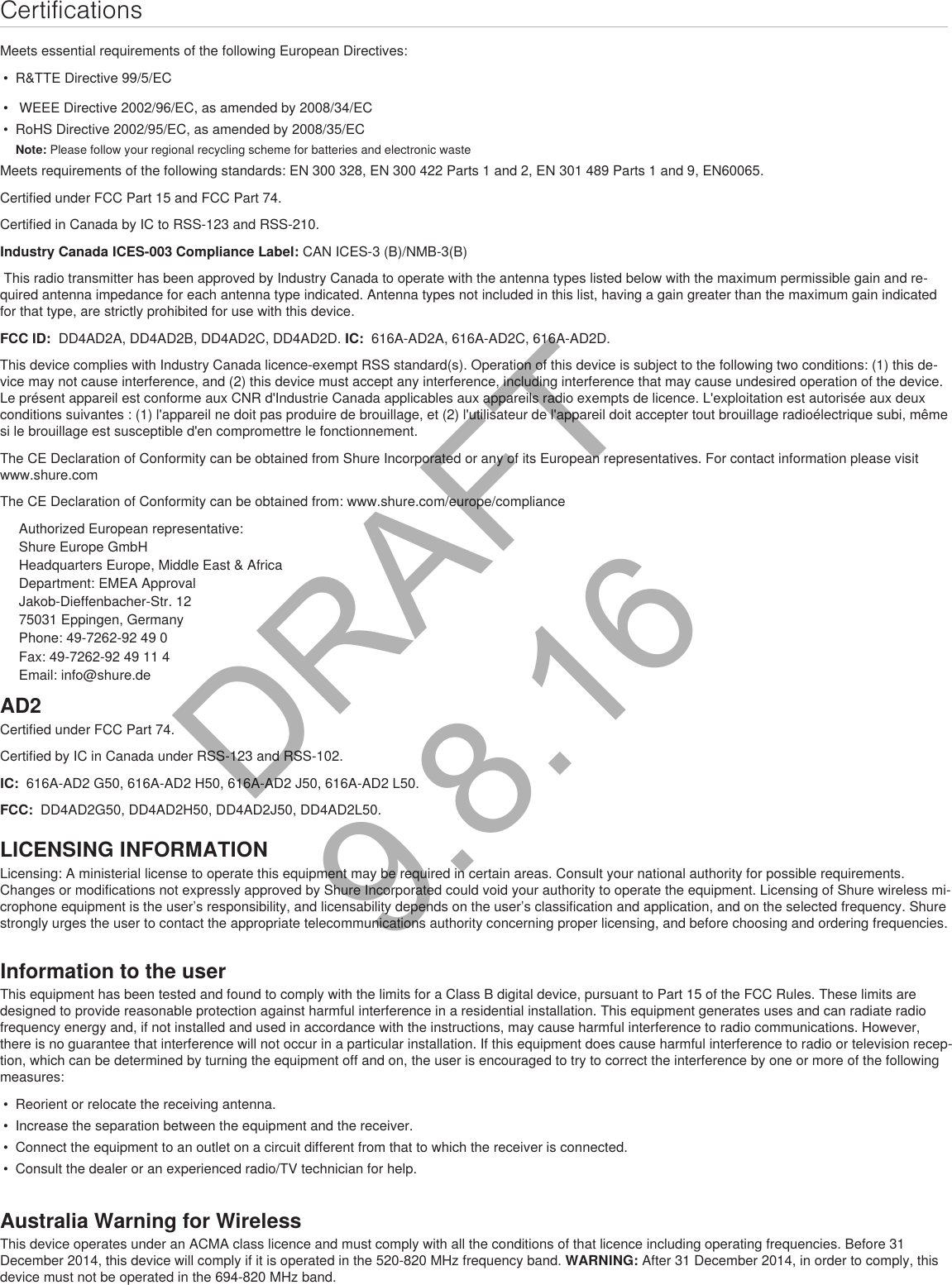 CertificationsMeets essential requirements of the following European Directives: • R&amp;TTE Directive 99/5/EC• WEEE Directive 2002/96/EC, as amended by 2008/34/EC• RoHS Directive 2002/95/EC, as amended by 2008/35/ECNote: Please follow your regional recycling scheme for batteries and electronic wasteMeets requirements of the following standards: EN 300 328, EN 300 422 Parts 1 and 2, EN 301 489 Parts 1 and 9, EN60065. Certified under FCC Part 15 and FCC Part 74. Certified in Canada by IC to RSS-123 and RSS-210. Industry Canada ICES-003 Compliance Label: CAN ICES-3 (B)/NMB-3(B) This radio transmitter has been approved by Industry Canada to operate with the antenna types listed below with the maximum permissible gain and re-quired antenna impedance for each antenna type indicated. Antenna types not included in this list, having a gain greater than the maximum gain indicated for that type, are strictly prohibited for use with this device. FCC ID:  DD4AD2A, DD4AD2B, DD4AD2C, DD4AD2D. IC:  616A-AD2A, 616A-AD2C, 616A-AD2D. This device complies with Industry Canada licence-exempt RSS standard(s). Operation of this device is subject to the following two conditions: (1) this de-vice may not cause interference, and (2) this device must accept any interference, including interference that may cause undesired operation of the device. Le présent appareil est conforme aux CNR d&apos;Industrie Canada applicables aux appareils radio exempts de licence. L&apos;exploitation est autorisée aux deux conditions suivantes : (1) l&apos;appareil ne doit pas produire de brouillage, et (2) l&apos;utilisateur de l&apos;appareil doit accepter tout brouillage radioélectrique subi, même si le brouillage est susceptible d&apos;en compromettre le fonctionnement. The CE Declaration of Conformity can be obtained from Shure Incorporated or any of its European representatives. For contact information please visit www.shure.com The CE Declaration of Conformity can be obtained from: www.shure.com/europe/complianceAuthorized European representative:Shure Europe GmbHHeadquarters Europe, Middle East &amp; AfricaDepartment: EMEA ApprovalJakob-Dieffenbacher-Str. 1275031 Eppingen, GermanyPhone: 49-7262-92 49 0Fax: 49-7262-92 49 11 4Email: info@shure.deLICENSING INFORMATIONLicensing: A ministerial license to operate this equipment may be required in certain areas. Consult your national authority for possible requirements. Changes or modifications not expressly approved by Shure Incorporated could void your authority to operate the equipment. Licensing of Shure wireless mi-crophone equipment is the user’s responsibility, and licensability depends on the user’s classification and application, and on the selected frequency. Shure strongly urges the user to contact the appropriate telecommunications authority concerning proper licensing, and before choosing and ordering frequencies. Information to the userThis equipment has been tested and found to comply with the limits for a Class B digital device, pursuant to Part 15 of the FCC Rules. These limits are designed to provide reasonable protection against harmful interference in a residential installation. This equipment generates uses and can radiate radio frequency energy and, if not installed and used in accordance with the instructions, may cause harmful interference to radio communications. However, there is no guarantee that interference will not occur in a particular installation. If this equipment does cause harmful interference to radio or television recep-tion, which can be determined by turning the equipment off and on, the user is encouraged to try to correct the interference by one or more of the following measures: • Reorient or relocate the receiving antenna.• Increase the separation between the equipment and the receiver.• Connect the equipment to an outlet on a circuit different from that to which the receiver is connected.• Consult the dealer or an experienced radio/TV technician for help.Australia Warning for WirelessThis device operates under an ACMA class licence and must comply with all the conditions of that licence including operating frequencies. Before 31 December 2014, this device will comply if it is operated in the 520-820 MHz frequency band. WARNING: After 31 December 2014, in order to comply, this device must not be operated in the 694-820 MHz band.AD2Certified under FCC Part 74. Certified by IC in Canada under RSS-123 and RSS-102. IC:  616A-AD2 G50, 616A-AD2 H50, 616A-AD2 J50, 616A-AD2 L50.FCC:  DD4AD2G50, DD4AD2H50, DD4AD2J50, DD4AD2L50. DRAFT 9.8.16