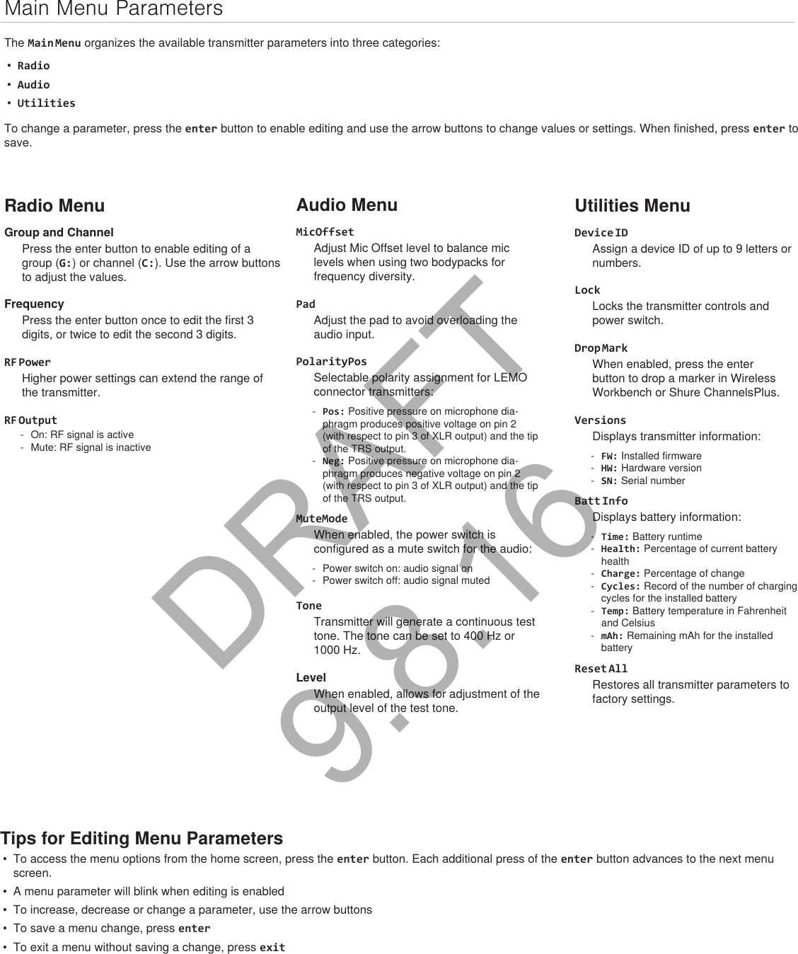 Main Menu ParametersThe Main Menu organizes the available transmitter parameters into three categories:•Radio•Audio•UtilitiesTo change a parameter, press the enter button to enable editing and use the arrow buttons to change values or settings. When finished, press enter to save.Radio MenuGroup and ChannelPress the enter button to enable editing of a group (G:) or channel (C:). Use the arrow buttons to adjust the values.FrequencyPress the enter button once to edit the first 3 digits, or twice to edit the second 3 digits.RF PowerHigher power settings can extend the range of the transmitter.RF Output - On: RF signal is active - Mute: RF signal is inactiveAudio MenuMicOffsetAdjust Mic Offset level to balance mic levels when using two bodypacks for frequency diversity.PadAdjust the pad to avoid overloading the audio input.PolarityPosSelectable polarity assignment for LEMO connector transmitters: - Pos: Positive pressure on microphone dia-phragm produces positive voltage on pin 2 (with respect to pin 3 of XLR output) and the tip of the TRS output. - Neg: Positive pressure on microphone dia-phragm produces negative voltage on pin 2 (with respect to pin 3 of XLR output) and the tip of the TRS output.MuteModeWhen enabled, the power switch is configured as a mute switch for the audio: - Power switch on: audio signal on - Power switch off: audio signal mutedToneTransmitter will generate a continuous test tone. The tone can be set to 400 Hz or 1000 Hz.LevelWhen enabled, allows for adjustment of the output level of the test tone.Utilities MenuDevice IDAssign a device ID of up to 9 letters or numbers.LockLocks the transmitter controls and power switch.Drop MarkWhen enabled, press the enter button to drop a marker in Wireless Workbench or Shure ChannelsPlus.VersionsDisplays transmitter information: - FW: Installed firmware - HW: Hardware version - SN: Serial numberBatt InfoDisplays battery information: - Time: Battery runtime - Health: Percentage of current battery health - Charge: Percentage of change - Cycles: Record of the number of charging cycles for the installed battery - Temp: Battery temperature in Fahrenheit and Celsius - mAh: Remaining mAh for the installed batteryReset AllRestores all transmitter parameters to factory settings.Tips for Editing Menu Parameters• To access the menu options from the home screen, press the enter button. Each additional press of the enter button advances to the next menuscreen.• A menu parameter will blink when editing is enabled• To increase, decrease or change a parameter, use the arrow buttons• To save a menu change, press enter• To exit a menu without saving a change, press exitDRAFT 9.8.16