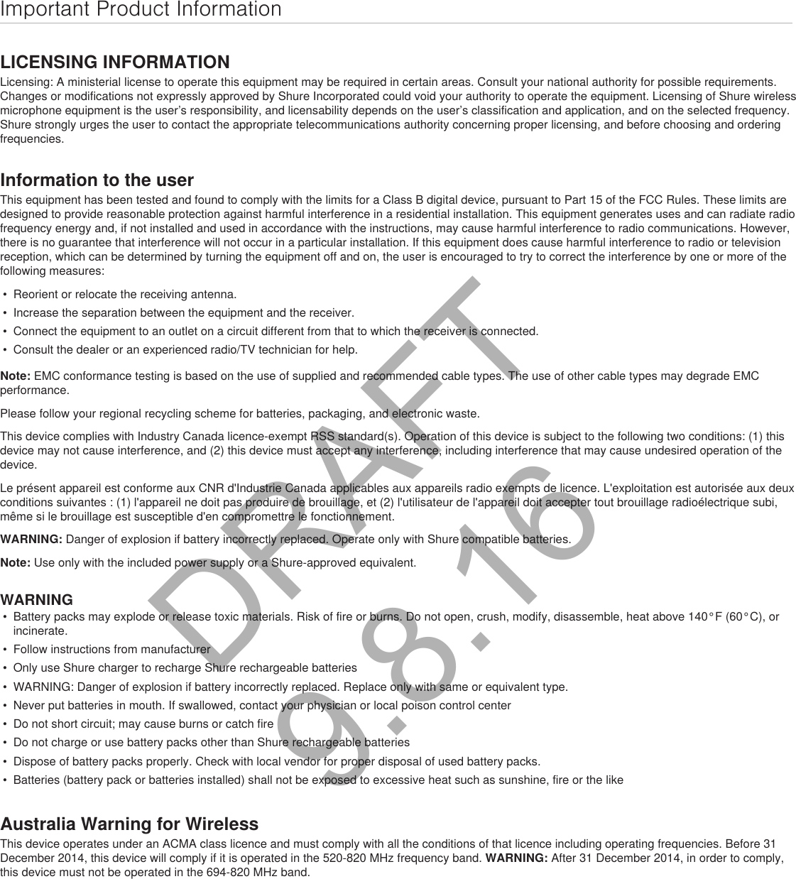 Important Product InformationLICENSING INFORMATIONLicensing: A ministerial license to operate this equipment may be required in certain areas. Consult your national authority for possible requirements. Changes or modifications not expressly approved by Shure Incorporated could void your authority to operate the equipment. Licensing of Shure wireless microphone equipment is the user’s responsibility, and licensability depends on the user’s classification and application, and on the selected frequency. Shure strongly urges the user to contact the appropriate telecommunications authority concerning proper licensing, and before choosing and ordering frequencies. Information to the userThis equipment has been tested and found to comply with the limits for a Class B digital device, pursuant to Part 15 of the FCC Rules. These limits are designed to provide reasonable protection against harmful interference in a residential installation. This equipment generates uses and can radiate radio frequency energy and, if not installed and used in accordance with the instructions, may cause harmful interference to radio communications. However, there is no guarantee that interference will not occur in a particular installation. If this equipment does cause harmful interference to radio or television reception, which can be determined by turning the equipment off and on, the user is encouraged to try to correct the interference by one or more of the following measures: • Reorient or relocate the receiving antenna.• Increase the separation between the equipment and the receiver.• Connect the equipment to an outlet on a circuit different from that to which the receiver is connected.• Consult the dealer or an experienced radio/TV technician for help.Note: EMC conformance testing is based on the use of supplied and recommended cable types. The use of other cable types may degrade EMC performance. Please follow your regional recycling scheme for batteries, packaging, and electronic waste.This device complies with Industry Canada licence-exempt RSS standard(s). Operation of this device is subject to the following two conditions: (1) this device may not cause interference, and (2) this device must accept any interference, including interference that may cause undesired operation of the device. Le présent appareil est conforme aux CNR d&apos;Industrie Canada applicables aux appareils radio exempts de licence. L&apos;exploitation est autorisée aux deux conditions suivantes : (1) l&apos;appareil ne doit pas produire de brouillage, et (2) l&apos;utilisateur de l&apos;appareil doit accepter tout brouillage radioélectrique subi, même si le brouillage est susceptible d&apos;en compromettre le fonctionnement. WARNING: Danger of explosion if battery incorrectly replaced. Operate only with Shure compatible batteries.Note: Use only with the included power supply or a Shure-approved equivalent. WARNING• Battery packs may explode or release toxic materials. Risk of fire or burns. Do not open, crush, modify, disassemble, heat above 140°F (60°C), orincinerate.• Follow instructions from manufacturer• Only use Shure charger to recharge Shure rechargeable batteries• WARNING: Danger of explosion if battery incorrectly replaced. Replace only with same or equivalent type.• Never put batteries in mouth. If swallowed, contact your physician or local poison control center• Do not short circuit; may cause burns or catch fire• Do not charge or use battery packs other than Shure rechargeable batteries• Dispose of battery packs properly. Check with local vendor for proper disposal of used battery packs.• Batteries (battery pack or batteries installed) shall not be exposed to excessive heat such as sunshine, fire or the likeAustralia Warning for WirelessThis device operates under an ACMA class licence and must comply with all the conditions of that licence including operating frequencies. Before 31 December 2014, this device will comply if it is operated in the 520-820 MHz frequency band. WARNING: After 31 December 2014, in order to comply, this device must not be operated in the 694-820 MHz band.DRAFT 9.8.16