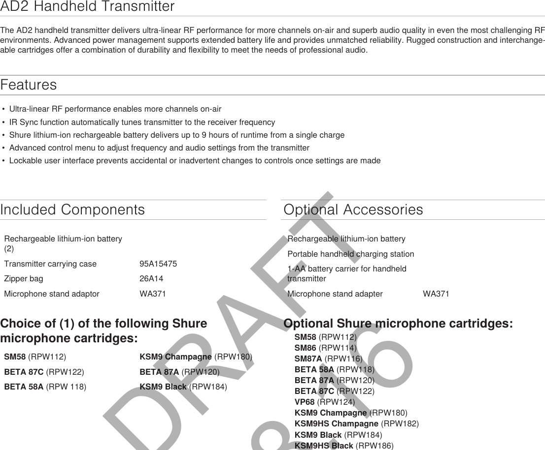 AD2 Handheld Transmitter The AD2 handheld transmitter delivers ultra-linear RF performance for more channels on-air and superb audio quality in even the most challenging RF environments. Advanced power management supports extended battery life and provides unmatched reliability. Rugged construction and interchange-able cartridges offer a combination of durability and flexibility to meet the needs of professional audio.Features •  Ultra-linear RF performance enables more channels on-air •  IR Sync function automatically tunes transmitter to the receiver frequency •  Shure lithium-ion rechargeable battery delivers up to 9 hours of runtime from a single charge •  Advanced control menu to adjust frequency and audio settings from the transmitter •  Lockable user interface prevents accidental or inadvertent changes to controls once settings are made Included ComponentsRechargeable lithium-ion battery (2)Transmitter carrying case 95A15475Zipper bag 26A14Microphone stand adaptor WA371Choice of (1) of the following Shure microphone cartridges:SM58 (RPW112) KSM9 Champagne (RPW180)BETA 87C (RPW122)  BETA 87A (RPW120)BETA 58A (RPW 118) KSM9 Black (RPW184)Optional AccessoriesRechargeable lithium-ion batteryPortable handheld charging station1-AA battery carrier for handheld transmitterMicrophone stand adapter WA371Optional Shure microphone cartridges:SM58 (RPW112)SM86 (RPW114)SM87A (RPW116)BETA 58A (RPW118)BETA 87A (RPW120)BETA 87C (RPW122)VP68 (RPW124)KSM9 Champagne (RPW180)KSM9HS Champagne (RPW182)KSM9 Black (RPW184)KSM9HS Black (RPW186)DRAFT 9.8.16
