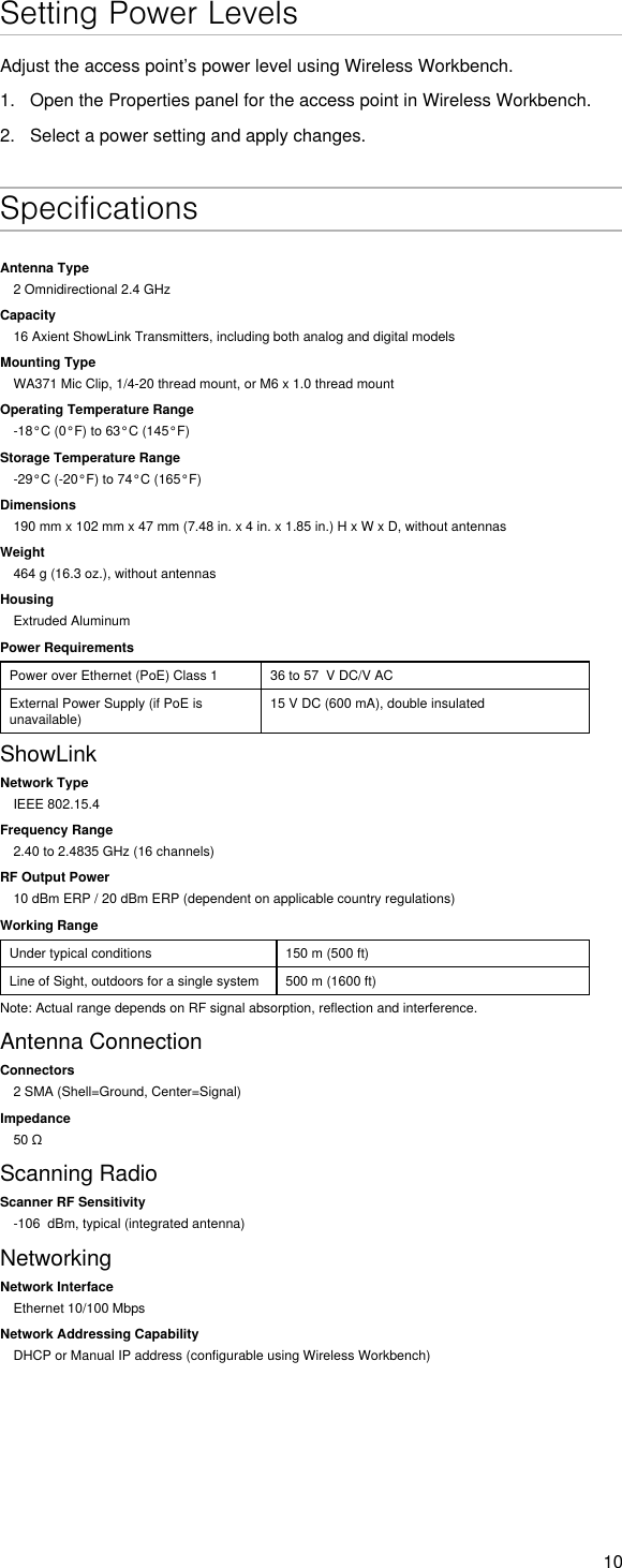 10Setting Power LevelsAdjust the access point’s power level using Wireless Workbench.1.  Open the Properties panel for the access point in Wireless Workbench.2.  Select a power setting and apply changes. SpecificationsAntenna Type2 Omnidirectional 2.4 GHzCapacity16 Axient ShowLink Transmitters, including both analog and digital modelsMounting TypeWA371 Mic Clip, 1/4-20 thread mount, or M6 x 1.0 thread mountOperating Temperature Range-18°C (0°F) to 63°C (145°F)Storage Temperature Range-29°C (-20°F) to 74°C (165°F)Dimensions190 mm x 102 mm x 47 mm (7.48 in. x 4 in. x 1.85 in.) H x W x D, without antennasWeight464 g (16.3 oz.), without antennasHousingExtruded AluminumPower RequirementsPower over Ethernet (PoE) Class 1 36 to 57  V DC/V ACExternal Power Supply (if PoE is unavailable)15 V DC (600 mA), double insulatedShowLinkNetwork TypeIEEE 802.15.4Frequency Range2.40 to 2.4835 GHz (16 channels)RF Output Power10 dBm ERP / 20 dBm ERP (dependent on applicable country regulations)Working RangeUnder typical conditions 150 m (500 ft)Line of Sight, outdoors for a single system 500 m (1600 ft)Note: Actual range depends on RF signal absorption, reflection and interference.Antenna ConnectionConnectors2 SMA (Shell=Ground, Center=Signal)Impedance50ΩScanning RadioScanner RF Sensitivity-106  dBm, typical (integrated antenna)NetworkingNetwork InterfaceEthernet 10/100 MbpsNetwork Addressing CapabilityDHCP or Manual IP address (configurable using Wireless Workbench)