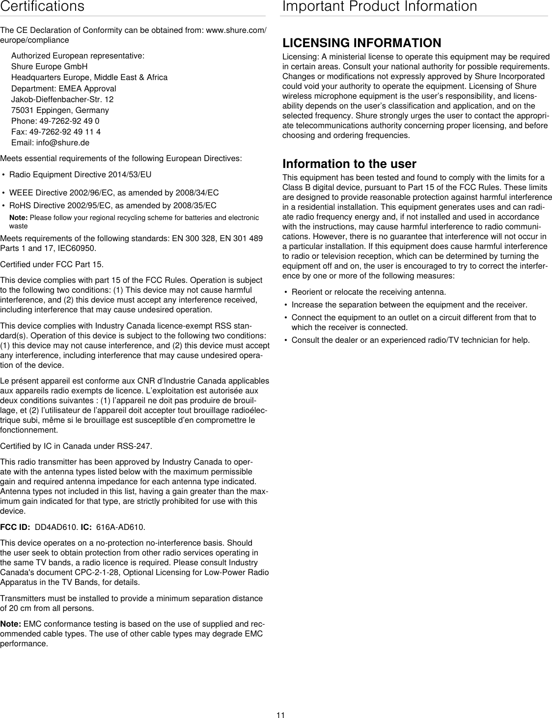 11CertificationsThe CE Declaration of Conformity can be obtained from: www.shure.com/europe/complianceAuthorized European representative:Shure Europe GmbHHeadquarters Europe, Middle East &amp; AfricaDepartment: EMEA ApprovalJakob-Dieffenbacher-Str. 1275031 Eppingen, GermanyPhone: 49-7262-92 49 0Fax: 49-7262-92 49 11 4Email: info@shure.deMeets essential requirements of the following European Directives: •  Radio Equipment Directive 2014/53/EU•  WEEE Directive 2002/96/EC, as amended by 2008/34/EC •  RoHS Directive 2002/95/EC, as amended by 2008/35/EC Note: Please follow your regional recycling scheme for batteries and electronic wasteMeets requirements of the following standards: EN 300 328, EN 301 489 Parts 1 and 17, IEC60950. Certified under FCC Part 15. This device complies with part 15 of the FCC Rules. Operation is subject to the following two conditions: (1) This device may not cause harmful interference, and (2) this device must accept any interference received, including interference that may cause undesired operation.This device complies with Industry Canada licence-exempt RSS stan-dard(s). Operation of this device is subject to the following two conditions: (1) this device may not cause interference, and (2) this device must accept any interference, including interference that may cause undesired opera-tion of the device.Le présent appareil est conforme aux CNR d’Industrie Canada applicables aux appareils radio exempts de licence. L’exploitation est autorisée aux deux conditions suivantes : (1) l’appareil ne doit pas produire de brouil-lage, et (2) l’utilisateur de l’appareil doit accepter tout brouillage radioélec-trique subi, même si le brouillage est susceptible d’en compromettre le fonctionnement.Certified by IC in Canada under RSS-247. This radio transmitter has been approved by Industry Canada to oper-ate with the antenna types listed below with the maximum permissible gain and required antenna impedance for each antenna type indicated. Antenna types not included in this list, having a gain greater than the max-imum gain indicated for that type, are strictly prohibited for use with this device. FCC ID:  DD4AD610. IC:  616A-AD610.This device operates on a no-protection no-interference basis. Should the user seek to obtain protection from other radio services operating in the same TV bands, a radio licence is required. Please consult Industry Canada&apos;s document CPC-2-1-28, Optional Licensing for Low-Power Radio Apparatus in the TV Bands, for details. Transmitters must be installed to provide a minimum separation distance of 20 cm from all persons.Note: EMC conformance testing is based on the use of supplied and rec-ommended cable types. The use of other cable types may degrade EMC performance. Important Product InformationLICENSING INFORMATIONLicensing: A ministerial license to operate this equipment may be required in certain areas. Consult your national authority for possible requirements. Changes or modifications not expressly approved by Shure Incorporated could void your authority to operate the equipment. Licensing of Shure wireless microphone equipment is the user’s responsibility, and licens-ability depends on the user’s classification and application, and on the selected frequency. Shure strongly urges the user to contact the appropri-ate telecommunications authority concerning proper licensing, and before choosing and ordering frequencies. Information to the userThis equipment has been tested and found to comply with the limits for a Class B digital device, pursuant to Part 15 of the FCC Rules. These limits are designed to provide reasonable protection against harmful interference in a residential installation. This equipment generates uses and can radi-ate radio frequency energy and, if not installed and used in accordance with the instructions, may cause harmful interference to radio communi-cations. However, there is no guarantee that interference will not occur in a particular installation. If this equipment does cause harmful interference to radio or television reception, which can be determined by turning the equipment off and on, the user is encouraged to try to correct the interfer-ence by one or more of the following measures: •  Reorient or relocate the receiving antenna.•  Increase the separation between the equipment and the receiver.•  Connect the equipment to an outlet on a circuit different from that to which the receiver is connected.•  Consult the dealer or an experienced radio/TV technician for help.