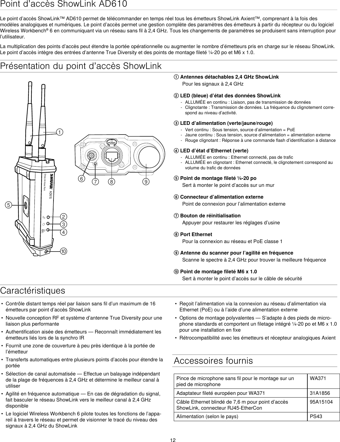 12Présentation du point d’accès ShowLinkAD610ShowLink Acces PointPUSH௟௣௤௢௠௥௡௦ ௧௨M6① Antennes détachables 2,4 GHz ShowLinkPour les signaux à 2,4 GHz② LED (bleue) d’état des données ShowLink - ALLUMÉE en continu : Liaison, pas de transmission de données - Clignotante : Transmission de données. La fréquence du clignotement corre-spond au niveau d’activité.③ LED d’alimentation (verte/jaune/rouge) - Vert continu : Sous tension, source d’alimentation = PoE - Jaune continu : Sous tension, source d’alimentation = alimentation externe - Rouge clignotant : Réponse à une commande flash d’identification à distance④ LED d’état d’Ethernet (verte) - ALLUMÉE en continu : Ethernet connecté, pas de trafic - ALLUMÉE en clignotant : Ethernet connecté, le clignotement correspond au volume du trafic de données⑤ Point de montage fileté ¼-20 poSert à monter le point d’accès sur un mur⑥ Connecteur d’alimentation externePoint de connexion pour l’alimentation externe⑦ Bouton de réinitialisationAppuyer pour restaurer les réglages d’usine⑧ Port EthernetPour la connexion au réseau et PoE classe 1⑨ Antenne du scanner pour l’agilité en fréquenceScanne le spectre à 2,4 GHz pour trouver la meilleure fréquence⑩ Point de montage fileté M6 x 1.0Sert à monter le point d’accès sur le câble de sécuritéPoint d’accès ShowLink AD610Le point d’accès ShowLink™ AD610 permet de télécommander en temps réel tous les émetteurs ShowLink Axient™, comprenant à la fois des modèles analogiques et numériques. Le point d’accès permet une gestion complète des paramètres des émetteurs à partir du récepteur ou du logiciel Wireless Workbench® 6 en communiquant via un réseau sans fil à 2,4 GHz. Tous les changements de paramètres se produisent sans interruption pour l’utilisateur.La multiplication des points d’accès peut étendre la portée opérationnelle ou augmenter le nombre d’émetteurs pris en charge sur le réseau ShowLink. Le point d’accès intègre des entrées d’antenne True Diversity et des points de montage fileté ¼-20 po et M6 x 1.0.•  Contrôle distant temps réel par liaison sans fil d’un maximum de 16 émetteurs par point d’accès ShowLink•  Nouvelle conception RF et système d’antenne True Diversity pour une liaison plus performante•  Authentification aisée des émetteurs — Reconnaît immédiatement les émetteurs liés lors de la synchro IR•  Fournit une zone de couverture à peu près identique à la portée de l’émetteur•  Transferts automatiques entre plusieurs points d’accès pour étendre la portée•  Sélection de canal automatisée — Effectue un balayage indépendant de la plage de fréquences à 2,4 GHz et détermine le meilleur canal à utiliser•  Agilité en fréquence automatique — En cas de dégradation du signal, fait basculer le réseau ShowLink vers le meilleur canal à 2,4 GHz disponible•  Le logiciel Wireless Workbench 6 pilote toutes les fonctions de l’appa-reil à travers le réseau et permet de visionner le tracé du niveau des signaux à 2,4 GHz du ShowLink•  Reçoit l’alimentation via la connexion au réseau d’alimentation via Ethernet (PoE) ou à l’aide d’une alimentation externe•  Options de montage polyvalentes — S’adapte à des pieds de micro-phone standards et comportent un filetage intégré ¼-20 po et M6 x 1.0 pour une installation en fixe•  Rétrocompatibilité avec les émetteurs et récepteur analogiques AxientAccessoires fournisPince de microphone sans fil pour le montage sur un pied de microphoneWA371Adaptateur fileté européen pour WA371 31A1856Câble Ethernet blindé de 7,6 m pour point d’accès ShowLink, connecteur RJ45-EtherCon95A15104Alimentation (selon le pays) PS43Caractéristiques