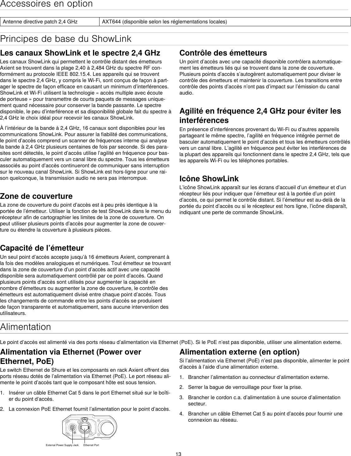 13Principes de base du ShowLinkAlimentationLe point d’accès est alimenté via des ports réseau d’alimentation via Ethernet (PoE). Si le PoE n’est pas disponible, utiliser une alimentation externe.Alimentation externe (en option)Si l’alimentation via Ethernet (PoE) n’est pas disponible, alimenter le point d’accès à l’aide d’une alimentation externe.1.  Brancher l’alimentation au connecteur d’alimentation externe.2.  Serrer la bague de verrouillage pour fixer la prise.3.  Brancher le cordon c.a. d’alimentation à une source d’alimentation secteur.4.  Brancher un câble Ethernet Cat 5 au point d’accès pour fournir une connexion au réseau.Les canaux ShowLink et le spectre 2,4 GHzLes canaux ShowLink qui permettent le contrôle distant des émetteurs Axient se trouvent dans la plage 2,40 à 2,484 GHz du spectre RF con-formément au protocole IEEE 802.15.4. Les appareils qui se trouvent dans le spectre 2,4 GHz, y compris le Wi-Fi, sont conçus de façon à part-ager le spectre de façon efficace en causant un minimum d’interférences. ShowLink et Wi-Fi utilisent la technologie « accès multiple avec écoute de porteuse » pour transmettre de courts paquets de messages unique-ment quand nécessaire pour conserver la bande passante. Le spectre disponible, le peu d’interférence et sa disponibilité globale fait du spectre à 2,4 GHz le choix idéal pour recevoir les canaux ShowLink.À l’intérieur de la bande à 2,4 GHz, 16 canaux sont disponibles pour les communications ShowLink. Pour assurer la fiabilité des communications, le point d’accès comprend un scanner de fréquences interne qui analyse la bande à 2,4 GHz plusieurs centaines de fois par seconde. Si des para-sites sont détectés, le point d’accès utilise l’agilité en fréquence pour bas-culer automatiquement vers un canal libre du spectre. Tous les émetteurs associés au point d’accès continueront de communiquer sans interruption sur le nouveau canal ShowLink. Si ShowLink est hors-ligne pour une rai-son quelconque, la transmission audio ne sera pas interrompue.Zone de couvertureLa zone de couverture du point d’accès est à peu près identique à la portée de l’émetteur. Utiliser la fonction de test ShowLink dans le menu du récepteur afin de cartographier les limites de la zone de couverture. On peut utiliser plusieurs points d’accès pour augmenter la zone de couver-ture ou étendre la couverture à plusieurs pièces.Capacité de l’émetteurUn seul point d’accès accepte jusqu’à 16 émetteurs Axient, comprenant à la fois des modèles analogiques et numériques. Tout émetteur se trouvant dans la zone de couverture d’un point d’accès actif avec une capacité disponible sera automatiquement contrôlé par ce point d’accès. Quand plusieurs points d’accès sont utilisés pour augmenter la capacité en nombre d’émetteurs ou augmenter la zone de couverture, le contrôle des émetteurs est automatiquement divisé entre chaque point d’accès. Tous les changements de commande entre les points d’accès se produisent de façon transparente et automatiquement, sans aucune intervention des utilisateurs.Alimentation via Ethernet (Power over Ethernet, PoE)Le switch Ethernet de Shure et les composants en rack Axient offrent des ports réseau dotés de l’alimentation via Ethernet (PoE). Le port réseau ali-mente le point d’accès tant que le composant hôte est sous tension.1.  Insérer un câble Ethernet Cat 5 dans le port Ethernet situé sur le boîti-er du point d’accès.2.  La connexion PoE Ethernet fournit l’alimentation pour le point d’accès.Accessoires en optionAntenne directive patch 2,4 GHz AXT644 (disponible selon les réglementations locales)Contrôle des émetteursUn point d’accès avec une capacité disponible contrôlera automatique-ment les émetteurs liés qui se trouvent dans la zone de couverture. Plusieurs points d’accès s’autogèrent automatiquement pour diviser le contrôle des émetteurs et maintenir la couverture. Les transitions entre contrôle des points d’accès n’ont pas d’impact sur l’émission du canal audio.Agilité en fréquence 2,4 GHz pour éviter les interférences En présence d’interférences provenant du Wi-Fi ou d’autres appareils partageant le même spectre, l’agilité en fréquence intégrée permet de basculer automatiquement le point d’accès et tous les émetteurs contrôlés vers un canal libre. L’agilité en fréquence peut éviter les interférences de la plupart des appareils qui fonctionnent dans le spectre 2,4 GHz, tels que les appareils Wi-Fi ou les téléphones portables.Icône ShowLinkL’icône ShowLink apparaît sur les écrans d’accueil d’un émetteur et d’un récepteur liés pour indiquer que l’émetteur est à la portée d’un point d’accès, ce qui permet le contrôle distant. Si l’émetteur est au-delà de la portée du point d’accès ou si le récepteur est hors ligne, l’icône disparaît, indiquant une perte de commande ShowLink.PUSHExternal Power Supply Jack Ethernet Port