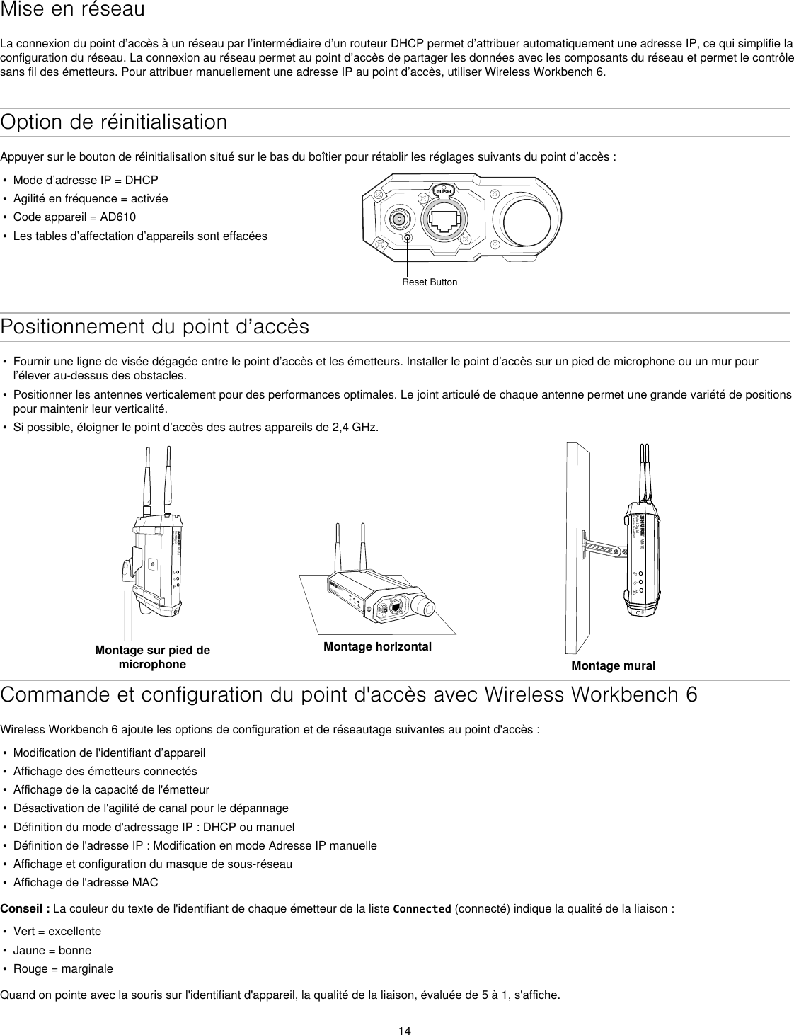 14Mise en réseauLa connexion du point d’accès à un réseau par l’intermédiaire d’un routeur DHCP permet d’attribuer automatiquement une adresse IP, ce qui simplifie la configuration du réseau. La connexion au réseau permet au point d’accès de partager les données avec les composants du réseau et permet le contrôle sans fil des émetteurs. Pour attribuer manuellement une adresse IP au point d’accès, utiliser Wireless Workbench 6.Option de réinitialisationAppuyer sur le bouton de réinitialisation situé sur le bas du boîtier pour rétablir les réglages suivants du point d’accès :•  Mode d’adresse IP = DHCP•  Agilité en fréquence = activée•  Code appareil = AD610•  Les tables d’affectation d’appareils sont effacéesPUSHReset ButtonPositionnement du point d’accès•  Fournir une ligne de visée dégagée entre le point d’accès et les émetteurs. Installer le point d’accès sur un pied de microphone ou un mur pour l’élever au-dessus des obstacles.•  Positionner les antennes verticalement pour des performances optimales. Le joint articulé de chaque antenne permet une grande variété de positions pour maintenir leur verticalité.•  Si possible, éloigner le point d’accès des autres appareils de 2,4 GHz.AD610Axient DigitalShowLink Acces PointMontage sur pied de microphoneAD610ShowLink Acces PointMontage horizontalAD610Axient DigitalShowLink Acces PointM6Montage muralCommande et configuration du point d&apos;accès avec Wireless Workbench 6Wireless Workbench 6 ajoute les options de configuration et de réseautage suivantes au point d&apos;accès :•  Modification de l&apos;identifiant d’appareil•  Affichage des émetteurs connectés •  Affichage de la capacité de l&apos;émetteur•  Désactivation de l&apos;agilité de canal pour le dépannage•  Définition du mode d&apos;adressage IP : DHCP ou manuel•  Définition de l&apos;adresse IP : Modification en mode Adresse IP manuelle•  Affichage et configuration du masque de sous-réseau•  Affichage de l&apos;adresse MACConseil : La couleur du texte de l&apos;identifiant de chaque émetteur de la liste Connected (connecté) indique la qualité de la liaison :•  Vert = excellente•  Jaune = bonne•  Rouge = marginaleQuand on pointe avec la souris sur l&apos;identifiant d&apos;appareil, la qualité de la liaison, évaluée de 5 à 1, s&apos;affiche.