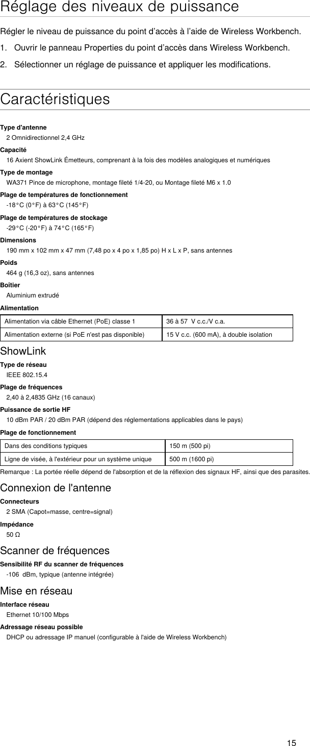 15Réglage des niveaux de puissanceRégler le niveau de puissance du point d’accès à l’aide de Wireless Workbench.1.  Ouvrir le panneau Properties du point d’accès dans Wireless Workbench.2.  Sélectionner un réglage de puissance et appliquer les modifications. CaractéristiquesType d&apos;antenne2 Omnidirectionnel 2,4 GHzCapacité16 Axient ShowLink Émetteurs, comprenant à la fois des modèles analogiques et numériquesType de montageWA371 Pince de microphone, montage fileté 1/4-20, ou Montage fileté M6 x 1.0Plage de températures de fonctionnement-18°C (0°F) à 63°C (145°F)Plage de températures de stockage-29°C (-20°F) à 74°C (165°F)Dimensions190 mm x 102 mm x 47 mm (7,48 po x 4 po x 1,85 po) H x L x P, sans antennesPoids464 g (16,3 oz), sans antennesBoîtierAluminium extrudéAlimentationAlimentation via câble Ethernet (PoE) classe 1 36 à 57  V c.c./V c.a.Alimentation externe (si PoE n&apos;est pas disponible) 15 V c.c. (600 mA), à double isolationShowLinkType de réseauIEEE 802.15.4Plage de fréquences2,40 à 2,4835 GHz (16 canaux)Puissance de sortie HF10 dBm PAR / 20 dBm PAR (dépend des réglementations applicables dans le pays)Plage de fonctionnementDans des conditions typiques 150 m (500 pi)Ligne de visée, à l&apos;extérieur pour un système unique 500 m (1600 pi)Remarque : La portée réelle dépend de l&apos;absorption et de la réflexion des signaux HF, ainsi que des parasites.Connexion de l&apos;antenneConnecteurs2 SMA (Capot=masse, centre=signal)Impédance50ΩScanner de fréquencesSensibilité RF du scanner de fréquences-106  dBm, typique (antenne intégrée)Mise en réseauInterface réseauEthernet 10/100 MbpsAdressage réseau possibleDHCP ou adressage IP manuel (configurable à l&apos;aide de Wireless Workbench)