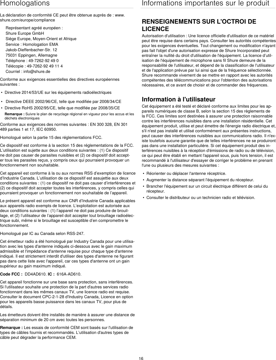 16HomologationsLa déclaration de conformité CE peut être obtenue auprès de : www.shure.com/europe/complianceReprésentant agréé européen :Shure Europe GmbHSiège Europe, Moyen-Orient et AfriqueService : Homologation EMAJakob-Dieffenbacher-Str. 1275031 Eppingen, AllemagneTéléphone : 49-7262-92 49 0Télécopie : 49-7262-92 49 11 4Courriel : info@shure.deConforme aux exigences essentielles des directives européennes suivantes : •  Directive 2014/53/UE sur les équipements radioélectriques•   Directive DEEE 2002/96/CE, telle que modifiée par 2008/34/CE •  Directive RoHS 2002/95/CE, telle que modifiée par 2008/35/CE Remarque : Suivre le plan de recyclage régional en vigueur pour les accus et les déchets électroniquesConforme aux exigences des normes suivantes : EN 300 328, EN 301 489 parties 1 et 17, IEC 60950. Homologué selon la partie 15 des réglementations FCC. Ce dispositif est conforme à la section 15 des réglementations de la FCC. L’utilisation est sujette aux deux conditions suivantes : (1) Ce dispositif ne doit pas causer de parasites nuisibles et (2) ce dispositif doit accept-er tous les parasites reçus, y compris ceux qui pourraient provoquer un fonctionnement non souhaitable.Cet appareil est conforme à la ou aux normes RSS d’exemption de licence d’Industrie Canada. L’utilisation de ce dispositif est assujettie aux deux conditions suivantes : (1) ce dispositif ne doit pas causer d’interférences et (2) ce dispositif doit accepter toutes les interférences, y compris celles qui pourraient provoquer un fonctionnement non souhaitable de l’appareil.Le présent appareil est conforme aux CNR d’Industrie Canada applicables aux appareils radio exempts de licence. L’exploitation est autorisée aux deux conditions suivantes : (1) l’appareil ne doit pas produire de brouil-lage, et (2) l’utilisateur de l’appareil doit accepter tout brouillage radioélec-trique subi, même si le brouillage est susceptible d’en compromettre le fonctionnement.Homologué par IC au Canada selon RSS-247. Cet émetteur radio a été homologué par Industry Canada pour une utilisa-tion avec les types d&apos;antenne indiqués ci-dessous avec le gain maximum admissible et l&apos;impédance d&apos;antenne requise pour chaque type d&apos;antenne indiqué. Il est strictement interdit d&apos;utiliser des types d&apos;antenne ne figurant pas dans cette liste avec l&apos;appareil, car ces types d&apos;antenne ont un gain supérieur au gain maximum indiqué. Code FCC :  DD4AD610. IC :  616A-AD610.Cet appareil fonctionne sur une base sans protection, sans interférences. Si l&apos;utilisateur souhaite une protection de la part d&apos;autres services radio fonctionnant dans les mêmes canaux TV, une licence radio est requise. Consulter le document CPC-2-1-28 d&apos;Industry Canada, Licence en option pour les appareils basse puissance dans les canaux TV, pour plus de détails. Les émetteurs doivent être installés de manière à assurer une distance de séparation minimum de 20 cm avec toutes les personnes.Remarque : Les essais de conformité CEM sont basés sur l&apos;utilisation de types de câbles fournis et recommandés. L’utilisation d&apos;autres types de câble peut dégrader la performance CEM. Informations importantes sur le produitRENSEIGNEMENTS SUR L&apos;OCTROI DE LICENCEAutorisation d&apos;utilisation : Une licence officielle d&apos;utilisation de ce matériel peut être requise dans certains pays. Consulter les autorités compétentes pour les exigences éventuelles. Tout changement ou modification n&apos;ayant pas fait l&apos;objet d&apos;une autorisation expresse de Shure Incorporated peut entraîner la nullité du droit d&apos;utilisation de l&apos;équipement. La licence d’util-isation de l&apos;équipement de microphone sans fil Shure demeure de la responsabilité de l&apos;utilisateur, et dépend de la classification de l&apos;utilisateur et de l&apos;application prévue par lui ainsi que de la fréquence sélectionnée. Shure recommande vivement de se mettre en rapport avec les autorités compétentes des télécommunications pour l&apos;obtention des autorisations nécessaires, et ce avant de choisir et de commander des fréquences. Information à l&apos;utilisateurCet équipement a été testé et déclaré conforme aux limites pour les ap-pareils numériques de classe B, selon la section 15 des règlements de la FCC. Ces limites sont destinées à assurer une protection raisonnable contre les interférences nuisibles dans une installation résidentielle. Cet équipement produit, utilise et peut émettre de l&apos;énergie radio électrique et, s&apos;il n&apos;est pas installé et utilisé conformément aux présentes instructions, peut causer des interférences nuisibles aux communications radio. Il n&apos;ex-iste toutefois aucune garantie que de telles interférences ne se produiront pas dans une installation particulière. Si cet équipement produit des in-terférences nuisibles à la réception d&apos;émissions de radio ou de télévision, ce qui peut être établi en mettant l&apos;appareil sous, puis hors tension, il est recommandé à l&apos;utilisateur d&apos;essayer de corriger le problème en prenant l&apos;une ou plusieurs des mesures suivantes : •  Réorienter ou déplacer l&apos;antenne réceptrice.•  Augmenter la distance séparant l&apos;équipement du récepteur.•  Brancher l&apos;équipement sur un circuit électrique différent de celui du récepteur.•  Consulter le distributeur ou un technicien radio et télévision.