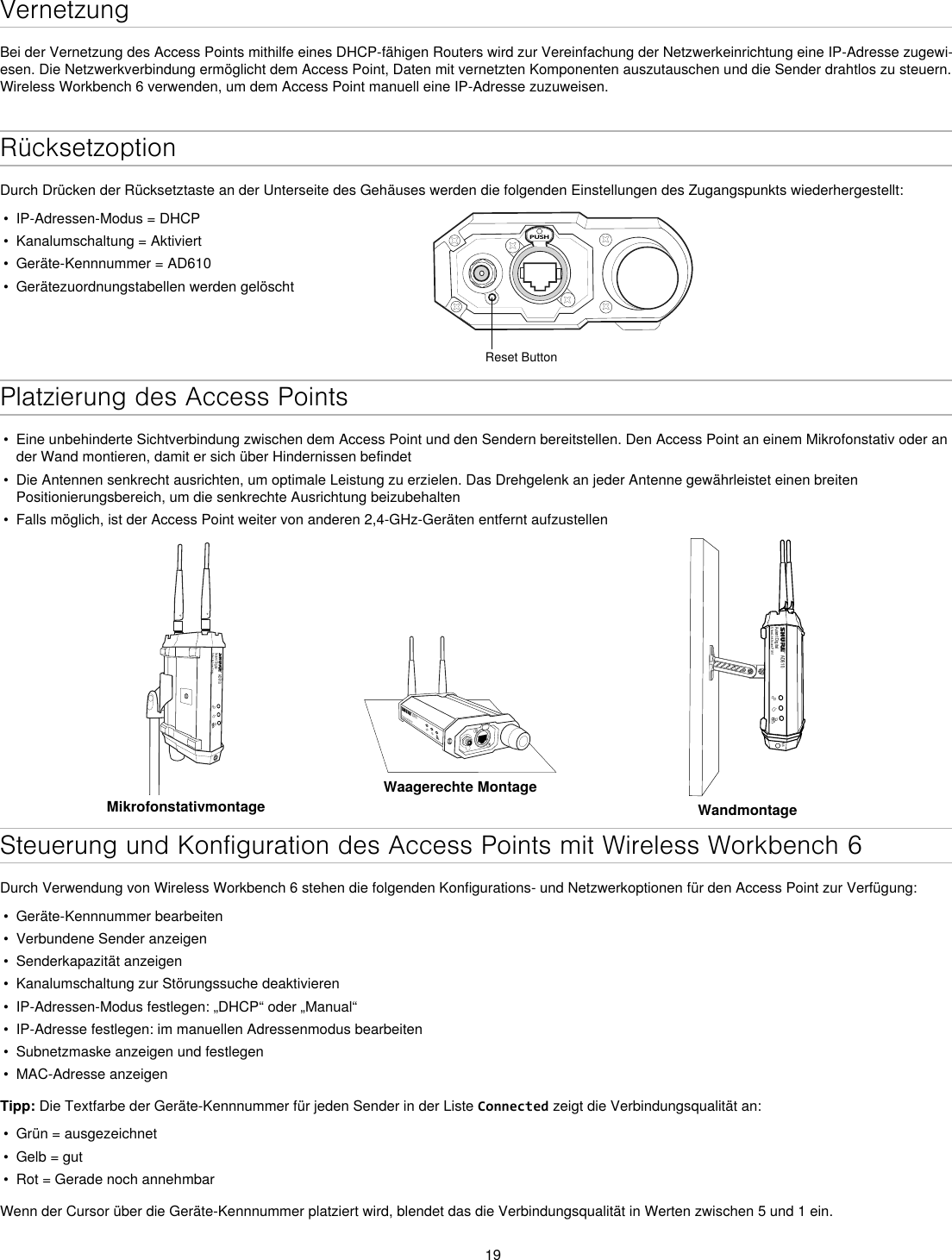 19VernetzungBei der Vernetzung des Access Points mithilfe eines DHCP-fähigen Routers wird zur Vereinfachung der Netzwerkeinrichtung eine IP-Adresse zugewi-esen. Die Netzwerkverbindung ermöglicht dem Access Point, Daten mit vernetzten Komponenten auszutauschen und die Sender drahtlos zu steuern. Wireless Workbench 6 verwenden, um dem Access Point manuell eine IP-Adresse zuzuweisen.RücksetzoptionDurch Drücken der Rücksetztaste an der Unterseite des Gehäuses werden die folgenden Einstellungen des Zugangspunkts wiederhergestellt:•  IP-Adressen-Modus = DHCP•  Kanalumschaltung = Aktiviert•  Geräte-Kennnummer = AD610•  Gerätezuordnungstabellen werden gelöschtPUSHReset ButtonPlatzierung des Access Points•  Eine unbehinderte Sichtverbindung zwischen dem Access Point und den Sendern bereitstellen. Den Access Point an einem Mikrofonstativ oder an der Wand montieren, damit er sich über Hindernissen befindet•  Die Antennen senkrecht ausrichten, um optimale Leistung zu erzielen. Das Drehgelenk an jeder Antenne gewährleistet einen breiten Positionierungsbereich, um die senkrechte Ausrichtung beizubehalten•  Falls möglich, ist der Access Point weiter von anderen 2,4-GHz-Geräten entfernt aufzustellenAD610Axient DigitalShowLink Acces PointMikrofonstativmontageAD610ShowLink Acces PointWaagerechte MontageAD610Axient DigitalShowLink Acces PointM6WandmontageSteuerung und Konfiguration des Access Points mit Wireless Workbench 6Durch Verwendung von Wireless Workbench 6 stehen die folgenden Konfigurations- und Netzwerkoptionen für den Access Point zur Verfügung:•  Geräte-Kennnummer bearbeiten•  Verbundene Sender anzeigen •  Senderkapazität anzeigen•  Kanalumschaltung zur Störungssuche deaktivieren•  IP-Adressen-Modus festlegen: „DHCP“ oder „Manual“•  IP-Adresse festlegen: im manuellen Adressenmodus bearbeiten•  Subnetzmaske anzeigen und festlegen•  MAC-Adresse anzeigenTipp: Die Textfarbe der Geräte-Kennnummer für jeden Sender in der Liste Connected zeigt die Verbindungsqualität an:•  Grün = ausgezeichnet•  Gelb = gut•  Rot = Gerade noch annehmbarWenn der Cursor über die Geräte-Kennnummer platziert wird, blendet das die Verbindungsqualität in Werten zwischen 5 und 1 ein.