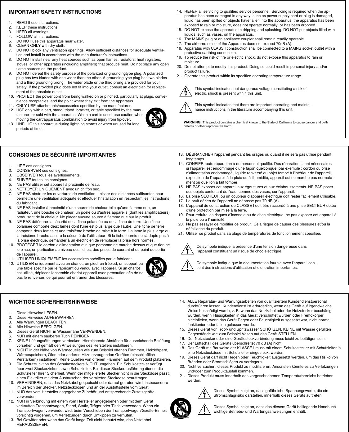 IMPORTANT SAFETY INSTRUCTIONS1.  READ these instructions. 2.  KEEP these instructions. 3.  HEED all warnings.4.  FOLLOW all instructions. 5.  DO NOT use this apparatus near water. 6.  CLEAN ONLY with dry cloth. 7.  DO NOT block any ventilation openings. Allow sufficient distances for adequate ventila-tion and install in accordance with the manufacturer’s instructions. 8.  DO NOT install near any heat sources such as open flames, radiators, heat registers, stoves, or other apparatus (including amplifiers) that produce heat. Do not place any open flame sources on the product. 9.  DO NOT defeat the safety purpose of the polarized or groundingtype plug. A polarized plug has two blades with one wider than the other. A grounding type plug has two blades and a third grounding prong. The wider blade or the third prong are provided for your safety. If the provided plug does not fit into your outlet, consult an electrician for replace-ment of the obsolete outlet. 10.  PROTECT the power cord from being walked on or pinched, particularly at plugs, conve-nience receptacles, and the point where they exit from the apparatus. 11.  ONLY USE attachments/accessories specified by the manufacturer.12.  USE only with a cart, stand, tripod, bracket, or table specified by the manu-facturer, or sold with the apparatus. When a cart is used, use caution when moving the cart/apparatus combination to avoid injury from tip-over.13.  UNPLUG this apparatus during lightning storms or when unused for long periods of time. 14.  REFER all servicing to qualified service personnel. Servicing is required when the ap-paratus has been damaged in any way, such as power supply cord or plug is damaged, liquid has been spilled or objects have fallen into the apparatus, the apparatus has been exposed to rain or moisture, does not operate normally, or has been dropped. 15.  DO NOT expose the apparatus to dripping and splashing. DO NOT put objects filled with liquids, such as vases, on the apparatus. 16.  The MAINS plug or an appliance coupler shall remain readily operable. 17.  The airborne noise of the Apparatus does not exceed 70dB (A). 18.  Apparatus with CLASS I construction shall be connected to a MAINS socket outlet with a protective earthing connection. 19.  To reduce the risk of fire or electric shock, do not expose this apparatus to rain or moisture. 20.  Do not attempt to modify this product. Doing so could result in personal injury and/or product failure.21.  Operate this product within its specified operating temperature range.This symbol indicates that dangerous voltage constituting a risk of electric shock is present within this unit. This symbol indicates that there are important operating and mainte-nance instructions in the literature accompanying this unit. WARNING: This product contains a chemical known to the State of California to cause cancer and birth defects or other reproductive harm.CONSIGNES DE SÉCURITÉ IMPORTANTES1.  LIRE ces consignes. 2.  CONSERVER ces consignes. 3.  OBSERVER tous les avertissements.4.  SUIVRE toutes les consignes. 5.  NE PAS utiliser cet appareil à proximité de l&apos;eau. 6.  NETTOYER UNIQUEMENT avec un chiffon sec. 7.  NE PAS obstruer les ouvertures de ventilation. Laisser des distances suffisantes pour permettre une ventilation adéquate et effectuer l&apos;installation en respectant les instructions du fabricant. 8.  NE PAS installer à proximité d&apos;une source de chaleur telle qu&apos;une flamme nue, un radiateur, une bouche de chaleur, un poêle ou d&apos;autres appareils (dont les amplificateurs) produisant de la chaleur. Ne placer aucune source à flamme nue sur le produit. 9.  NE PAS détériorer la sécurité de la fiche polarisée ou de la fiche de terre. Une fiche polarisée comporte deux lames dont l&apos;une est plus large que l&apos;autre. Une fiche de terre comporte deux lames et une troisième broche de mise à la terre. La lame la plus large ou la troisième broche assure la sécurité de l&apos;utilisateur. Si la fiche fournie ne s&apos;adapte pas à la prise électrique, demander à un électricien de remplacer la prise hors normes. 10.  PROTÉGER le cordon d&apos;alimentation afin que personne ne marche dessus et que rien ne le pince, en particulier au niveau des fiches, des prises de courant et du point de sortie de l&apos;appareil. 11.  UTILISER UNIQUEMENT les accessoires spécifiés par le fabricant.12.  UTILISER uniquement avec un chariot, un pied, un trépied, un support ou une table spécifié par le fabricant ou vendu avec l&apos;appareil. Si un chariot est utilisé, déplacer l&apos;ensemble chariot-appareil avec précaution afin de ne pas le renverser, ce qui pourrait entraîner des blessures.13.  DÉBRANCHER l&apos;appareil pendant les orages ou quand il ne sera pas utilisé pendant longtemps. 14.  CONFIER toute réparation à du personnel qualifié. Des réparations sont nécessaires si l&apos;appareil est endommagé d&apos;une façon quelconque, par exemple : cordon ou prise d&apos;alimentation endommagé, liquide renversé ou objet tombé à l&apos;intérieur de l&apos;appareil, exposition de l&apos;appareil à la pluie ou à l&apos;humidité, appareil qui ne marche pas normale-ment ou que l&apos;on a fait tomber. 15.  NE PAS exposer cet appareil aux égouttures et aux éclaboussements. NE PAS poser des objets contenant de l&apos;eau, comme des vases, sur l&apos;appareil. 16.  La prise SECTEUR ou un coupleur d’appareil électrique doit rester facilement utilisable. 17.  Le bruit aérien de l&apos;appareil ne dépasse pas 70 dB (A). 18.  L&apos;appareil de construction de CLASSE I doit être raccordé à une prise SECTEUR dotée d&apos;une protection par mise à la terre. 19.  Pour réduire les risques d&apos;incendie ou de choc électrique, ne pas exposer cet appareil à la pluie ou à l&apos;humidité. 20.  Ne pas essayer de modifier ce produit. Cela risque de causer des blessures et/ou la défaillance du produit.21.  Utiliser ce produit dans sa plage de températures de fonctionnement spécifiée.Ce symbole indique la présence d&apos;une tension dangereuse dans l&apos;appareil constituant un risque de choc électrique.Ce symbole indique que la documentation fournie avec l&apos;appareil con-tient des instructions d&apos;utilisation et d&apos;entretien importantes. WICHTIGE SICHERHEITSHINWEISE1.  Diese Hinweise LESEN. 2.  Diese Hinweise AUFBEWAHREN. 3.  Alle Warnungen BEACHTEN.4.  Alle Hinweise BEFOLGEN. 5.  Dieses Gerät NICHT in Wassernähe VERWENDEN. 6.  NUR mit einem sauberen Tuch REINIGEN. 7.  KEINE Lüftungsöffnungen verdecken. Hinreichende Abstände für ausreichende Belüftung vorsehen und gemäß den Anweisungen des Herstellers installieren. 8.  NICHT in der Nähe von Wärmequellen wie zum Beispiel offenen Flammen, Heizkörpern, Wärmespeichern, Öfen oder anderen Hitze erzeugenden Geräten (einschließlich Verstärkern) installieren. Keine Quellen von offenen Flammen auf dem Produkt platzieren. 9.  Die Schutzfunktion des Schukosteckers NICHT umgehen. Ein Schukostecker verfügt über zwei Steckerzinken sowie Schutzleiter. Bei dieser Steckerausführung dienen die Schutzleiter Ihrer Sicherheit. Wenn der mitgelieferte Stecker nicht in die Steckdose passt, einen Elektriker mit dem Austauschen der veralteten Steckdose beauftragen. 10.  VERHINDERN, dass das Netzkabel gequetscht oder darauf getreten wird, insbesondere im Bereich der Stecker, Netzsteckdosen und an der Austrittsstelle vom Gerät. 11.  NUR das vom Hersteller angegebene Zubehör und entsprechende Zusatzgeräte verwenden.12.  NUR in Verbindung mit einem vom Hersteller angegebenen oder mit dem Gerät verkauften Transportwagen, Stand, Stativ, Träger oder Tisch verwenden. Wenn ein Transportwagen verwendet wird, beim Verschieben der Transportwagen/Geräte-Einheit vorsichtig vorgehen, um Verletzungen durch Umkippen zu verhüten.13.  Bei Gewitter oder wenn das Gerät lange Zeit nicht benutzt wird, das Netzkabel HERAUSZIEHEN. 14.  ALLE Reparatur- und Wartungsarbeiten von qualifiziertem Kundendienstpersonal durchführen lassen. Kundendienst ist erforderlich, wenn das Gerät auf irgendwelche Weise beschädigt wurde, z. B. wenn das Netzkabel oder der Netzstecker beschädigt wurden, wenn Flüssigkeiten in das Gerät verschüttet wurden oder Fremdkörper hineinfielen, wenn das Gerät Regen oder Feuchtigkeit ausgesetzt war, nicht normal funktioniert oder fallen gelassen wurde. 15.  Dieses Gerät vor Tropf- und Spritzwasser SCHÜTZEN. KEINE mit Wasser gefüllten Gegenstände wie zum Beispiel Vasen auf das Gerät STELLEN. 16.  Der Netzstecker oder eine Gerätesteckverbindung muss leicht zu betätigen sein. 17.  Der Luftschall des Geräts überschreitet 70 dB (A) nicht. 18.  Das Gerät mit Bauweise der KLASSE I muss mit einem Schukostecker mit Schutzleiter in eine Netzsteckdose mit Schutzleiter eingesteckt werden. 19.  Dieses Gerät darf nicht Regen oder Feuchtigkeit ausgesetzt werden, um das Risiko von Bränden oder Stromschlägen zu verringern. 20.  Nicht versuchen, dieses Produkt zu modifizieren. Ansonsten könnte es zu Verletzungen und/oder zum Produktausfall kommen.21.  Dieses Produkt muss innerhalb des vorgeschriebenen Temperaturbereichs betrieben werden.Dieses Symbol zeigt an, dass gefährliche Spannungswerte, die ein Stromschlagrisiko darstellen, innerhalb dieses Geräts auftreten.Dieses Symbol zeigt an, dass das diesem Gerät beiliegende Handbuch wichtige Betriebs- und Wartungsanweisungen enthält.