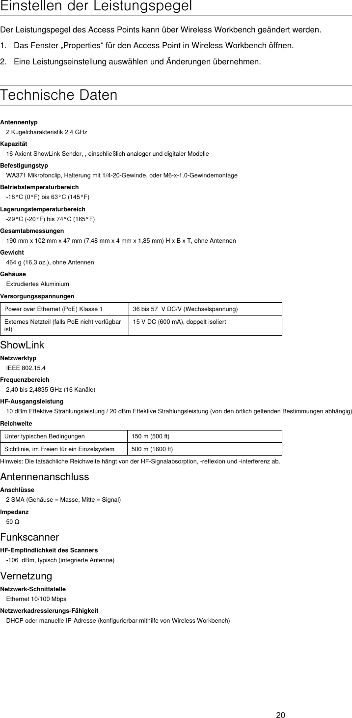 20Einstellen der LeistungspegelDer Leistungspegel des Access Points kann über Wireless Workbench geändert werden.1.  Das Fenster „Properties“ für den Access Point in Wireless Workbench öffnen.2.  Eine Leistungseinstellung auswählen und Änderungen übernehmen. Technische DatenAntennentyp2 Kugelcharakteristik 2,4 GHzKapazität16 Axient ShowLink Sender, , einschließlich analoger und digitaler ModelleBefestigungstypWA371 Mikrofonclip, Halterung mit 1/4-20-Gewinde, oder M6-x-1.0-GewindemontageBetriebstemperaturbereich-18°C (0°F) bis 63°C (145°F)Lagerungstemperaturbereich-29°C (-20°F) bis 74°C (165°F)Gesamtabmessungen190 mm x 102 mm x 47 mm (7,48 mm x 4 mm x 1,85 mm) H x B x T, ohne AntennenGewicht464 g (16,3 oz.), ohne AntennenGehäuseExtrudiertes AluminiumVersorgungsspannungenPower over Ethernet (PoE) Klasse 1 36 bis 57  V DC/V (Wechselspannung)Externes Netzteil (falls PoE nicht verfügbar ist)15 V DC (600 mA), doppelt isoliertShowLinkNetzwerktypIEEE 802.15.4Frequenzbereich2,40 bis 2,4835 GHz (16 Kanäle)HF-Ausgangsleistung10 dBm Effektive Strahlungsleistung / 20 dBm Effektive Strahlungsleistung (von den örtlich geltenden Bestimmungen abhängig)ReichweiteUnter typischen Bedingungen 150 m (500 ft)Sichtlinie, im Freien für ein Einzelsystem 500 m (1600 ft)Hinweis: Die tatsächliche Reichweite hängt von der HF-Signalabsorption, -reflexion und -interferenz ab.AntennenanschlussAnschlüsse2 SMA (Gehäuse = Masse, Mitte = Signal)Impedanz50ΩFunkscannerHF-Empfindlichkeit des Scanners-106  dBm, typisch (integrierte Antenne)VernetzungNetzwerk-SchnittstelleEthernet 10/100 MbpsNetzwerkadressierungs-FähigkeitDHCP oder manuelle IP-Adresse (konfigurierbar mithilfe von Wireless Workbench)