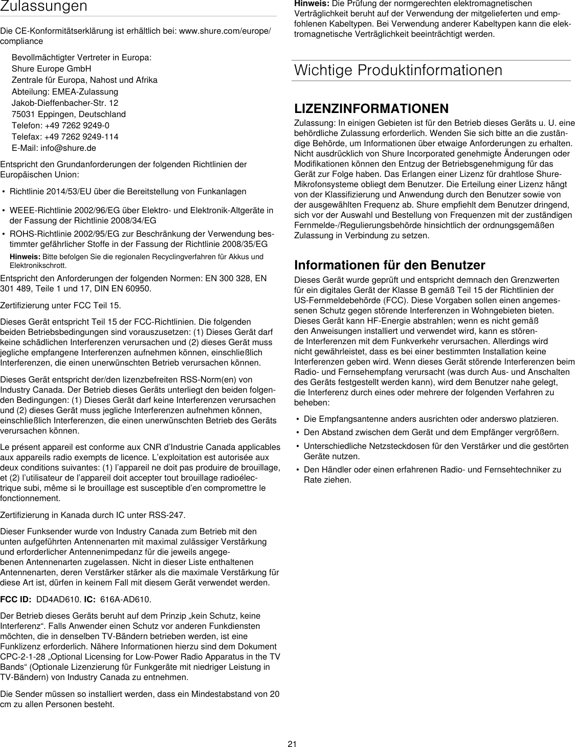 21ZulassungenDie CE-Konformitätserklärung ist erhältlich bei: www.shure.com/europe/complianceBevollmächtigter Vertreter in Europa:Shure Europe GmbHZentrale für Europa, Nahost und AfrikaAbteilung: EMEA-ZulassungJakob-Dieffenbacher-Str. 1275031 Eppingen, DeutschlandTelefon: +49 7262 9249-0Telefax: +49 7262 9249-114E-Mail: info@shure.deEntspricht den Grundanforderungen der folgenden Richtlinien der Europäischen Union: •  Richtlinie 2014/53/EU über die Bereitstellung von Funkanlagen•  WEEE-Richtlinie 2002/96/EG über Elektro- und Elektronik-Altgeräte in der Fassung der Richtlinie 2008/34/EG •  ROHS-Richtlinie 2002/95/EG zur Beschränkung der Verwendung bes-timmter gefährlicher Stoffe in der Fassung der Richtlinie 2008/35/EG Hinweis: Bitte befolgen Sie die regionalen Recyclingverfahren für Akkus und Elektronikschrott.Entspricht den Anforderungen der folgenden Normen: EN 300 328, EN 301 489, Teile 1 und 17, DIN EN 60950. Zertifizierung unter FCC Teil 15. Dieses Gerät entspricht Teil 15 der FCC-Richtlinien. Die folgenden beiden Betriebsbedingungen sind vorauszusetzen: (1) Dieses Gerät darf keine schädlichen Interferenzen verursachen und (2) dieses Gerät muss jegliche empfangene Interferenzen aufnehmen können, einschließlich Interferenzen, die einen unerwünschten Betrieb verursachen können.Dieses Gerät entspricht der/den lizenzbefreiten RSS-Norm(en) von Industry Canada. Der Betrieb dieses Geräts unterliegt den beiden folgen-den Bedingungen: (1) Dieses Gerät darf keine Interferenzen verursachen und (2) dieses Gerät muss jegliche Interferenzen aufnehmen können, einschließlich Interferenzen, die einen unerwünschten Betrieb des Geräts verursachen können.Le présent appareil est conforme aux CNR d’Industrie Canada applicables aux appareils radio exempts de licence. L’exploitation est autorisée aux deux conditions suivantes: (1) l’appareil ne doit pas produire de brouillage, et (2) l’utilisateur de l’appareil doit accepter tout brouillage radioélec-trique subi, même si le brouillage est susceptible d’en compromettre le fonctionnement.Zertifizierung in Kanada durch IC unter RSS-247. Dieser Funksender wurde von Industry Canada zum Betrieb mit den unten aufgeführten Antennenarten mit maximal zulässiger Verstärkung und erforderlicher Antennenimpedanz für die jeweils angege-benen Antennenarten zugelassen. Nicht in dieser Liste enthaltenen Antennenarten, deren Verstärker stärker als die maximale Verstärkung für diese Art ist, dürfen in keinem Fall mit diesem Gerät verwendet werden. FCC ID:  DD4AD610. IC:  616A-AD610.Der Betrieb dieses Geräts beruht auf dem Prinzip „kein Schutz, keine Interferenz“. Falls Anwender einen Schutz vor anderen Funkdiensten möchten, die in denselben TV-Bändern betrieben werden, ist eine Funklizenz erforderlich. Nähere Informationen hierzu sind dem Dokument CPC-2-1-28 „Optional Licensing for Low-Power Radio Apparatus in the TV Bands“ (Optionale Lizenzierung für Funkgeräte mit niedriger Leistung in TV-Bändern) von Industry Canada zu entnehmen. Die Sender müssen so installiert werden, dass ein Mindestabstand von 20 cm zu allen Personen besteht.Hinweis: Die Prüfung der normgerechten elektromagnetischen Verträglichkeit beruht auf der Verwendung der mitgelieferten und emp-fohlenen Kabeltypen. Bei Verwendung anderer Kabeltypen kann die elek-tromagnetische Verträglichkeit beeinträchtigt werden. Wichtige ProduktinformationenLIZENZINFORMATIONENZulassung: In einigen Gebieten ist für den Betrieb dieses Geräts u. U. eine behördliche Zulassung erforderlich. Wenden Sie sich bitte an die zustän-dige Behörde, um Informationen über etwaige Anforderungen zu erhalten. Nicht ausdrücklich von Shure Incorporated genehmigte Änderungen oder Modifikationen können den Entzug der Betriebsgenehmigung für das Gerät zur Folge haben. Das Erlangen einer Lizenz für drahtlose Shure-Mikrofonsysteme obliegt dem Benutzer. Die Erteilung einer Lizenz hängt von der Klassifizierung und Anwendung durch den Benutzer sowie von der ausgewählten Frequenz ab. Shure empfiehlt dem Benutzer dringend, sich vor der Auswahl und Bestellung von Frequenzen mit der zuständigen Fernmelde-/Regulierungsbehörde hinsichtlich der ordnungsgemäßen Zulassung in Verbindung zu setzen. Informationen für den BenutzerDieses Gerät wurde geprüft und entspricht demnach den Grenzwerten für ein digitales Gerät der Klasse B gemäß Teil 15 der Richtlinien der US-Fernmeldebehörde (FCC). Diese Vorgaben sollen einen angemes-senen Schutz gegen störende Interferenzen in Wohngebieten bieten. Dieses Gerät kann HF-Energie abstrahlen; wenn es nicht gemäß den Anweisungen installiert und verwendet wird, kann es stören-de Interferenzen mit dem Funkverkehr verursachen. Allerdings wird nicht gewährleistet, dass es bei einer bestimmten Installation keine Interferenzen geben wird. Wenn dieses Gerät störende Interferenzen beim Radio- und Fernsehempfang verursacht (was durch Aus- und Anschalten des Geräts festgestellt werden kann), wird dem Benutzer nahe gelegt, die Interferenz durch eines oder mehrere der folgenden Verfahren zu beheben: •  Die Empfangsantenne anders ausrichten oder anderswo platzieren.•  Den Abstand zwischen dem Gerät und dem Empfänger vergrößern.•  Unterschiedliche Netzsteckdosen für den Verstärker und die gestörten Geräte nutzen.•  Den Händler oder einen erfahrenen Radio- und Fernsehtechniker zu Rate ziehen.