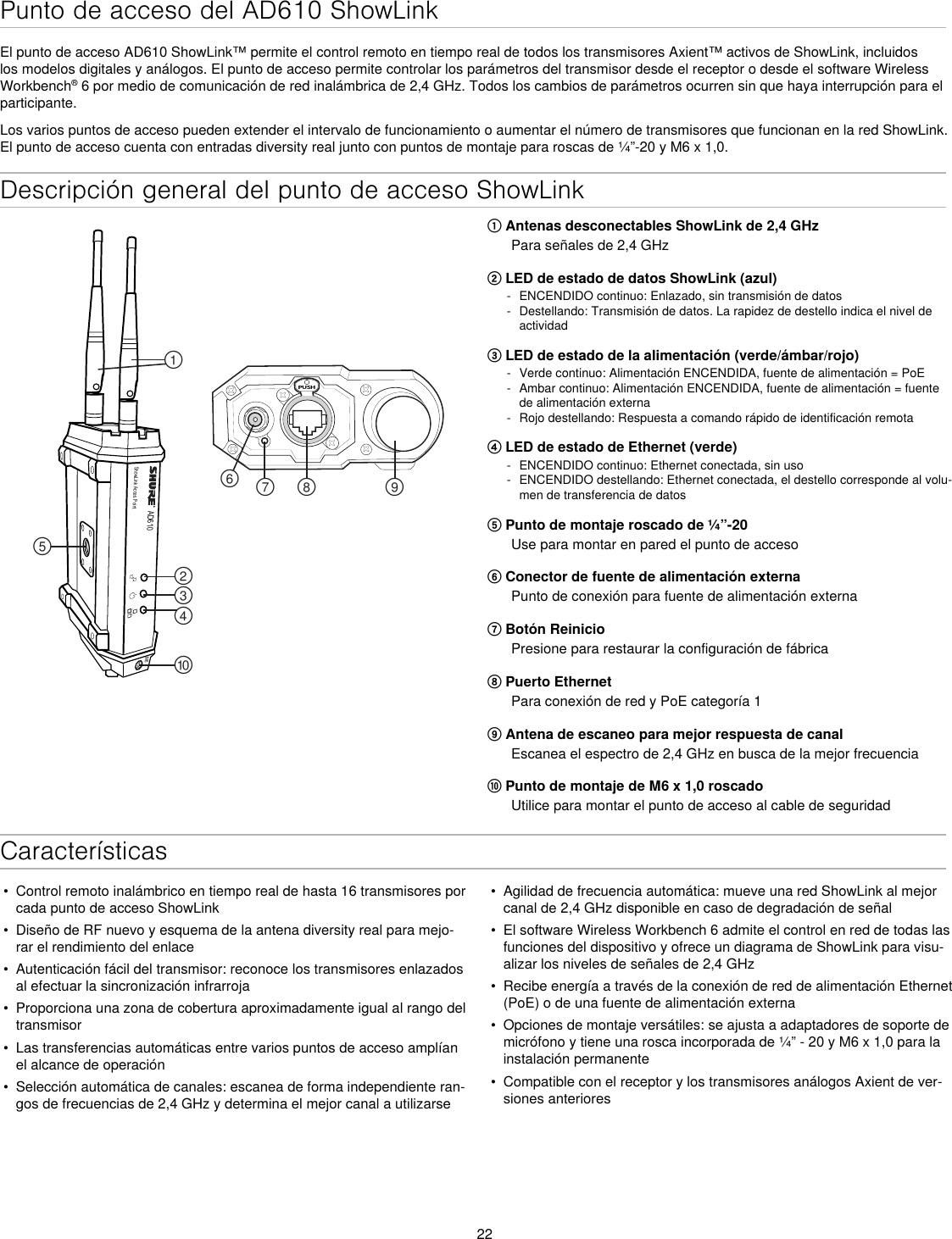 22Descripción general del punto de acceso ShowLinkAD610ShowLink Acces PointPUSH௟௣௤௢௠௥௡௦ ௧௨M6① Antenas desconectables ShowLink de 2,4 GHzPara señales de 2,4 GHz② LED de estado de datos ShowLink (azul) - ENCENDIDO continuo: Enlazado, sin transmisión de datos - Destellando: Transmisión de datos. La rapidez de destello indica el nivel de actividad③ LED de estado de la alimentación (verde/ámbar/rojo) - Verde continuo: Alimentación ENCENDIDA, fuente de alimentación = PoE - Ambar continuo: Alimentación ENCENDIDA, fuente de alimentación = fuente de alimentación externa - Rojo destellando: Respuesta a comando rápido de identificación remota④ LED de estado de Ethernet (verde) - ENCENDIDO continuo: Ethernet conectada, sin uso - ENCENDIDO destellando: Ethernet conectada, el destello corresponde al volu-men de transferencia de datos⑤ Punto de montaje roscado de ¼”-20Use para montar en pared el punto de acceso⑥ Conector de fuente de alimentación externaPunto de conexión para fuente de alimentación externa⑦ Botón ReinicioPresione para restaurar la configuración de fábrica⑧ Puerto EthernetPara conexión de red y PoE categoría 1⑨ Antena de escaneo para mejor respuesta de canalEscanea el espectro de 2,4 GHz en busca de la mejor frecuencia⑩ Punto de montaje de M6 x 1,0 roscadoUtilice para montar el punto de acceso al cable de seguridadCaracterísticasPunto de acceso del AD610 ShowLinkEl punto de acceso AD610 ShowLink™ permite el control remoto en tiempo real de todos los transmisores Axient™ activos de ShowLink, incluidos los modelos digitales y análogos. El punto de acceso permite controlar los parámetros del transmisor desde el receptor o desde el software Wireless Workbench® 6 por medio de comunicación de red inalámbrica de 2,4 GHz. Todos los cambios de parámetros ocurren sin que haya interrupción para el participante.Los varios puntos de acceso pueden extender el intervalo de funcionamiento o aumentar el número de transmisores que funcionan en la red ShowLink. El punto de acceso cuenta con entradas diversity real junto con puntos de montaje para roscas de ¼”-20 y M6 x 1,0.•  Control remoto inalámbrico en tiempo real de hasta 16 transmisores por cada punto de acceso ShowLink•  Diseño de RF nuevo y esquema de la antena diversity real para mejo-rar el rendimiento del enlace•  Autenticación fácil del transmisor: reconoce los transmisores enlazados al efectuar la sincronización infrarroja•  Proporciona una zona de cobertura aproximadamente igual al rango del transmisor•  Las transferencias automáticas entre varios puntos de acceso amplían el alcance de operación•  Selección automática de canales: escanea de forma independiente ran-gos de frecuencias de 2,4 GHz y determina el mejor canal a utilizarse•  Agilidad de frecuencia automática: mueve una red ShowLink al mejor canal de 2,4 GHz disponible en caso de degradación de señal•  El software Wireless Workbench 6 admite el control en red de todas las funciones del dispositivo y ofrece un diagrama de ShowLink para visu-alizar los niveles de señales de 2,4 GHz•  Recibe energía a través de la conexión de red de alimentación Ethernet (PoE) o de una fuente de alimentación externa•  Opciones de montaje versátiles: se ajusta a adaptadores de soporte de micrófono y tiene una rosca incorporada de ¼” - 20 y M6 x 1,0 para la instalación permanente•  Compatible con el receptor y los transmisores análogos Axient de ver-siones anteriores