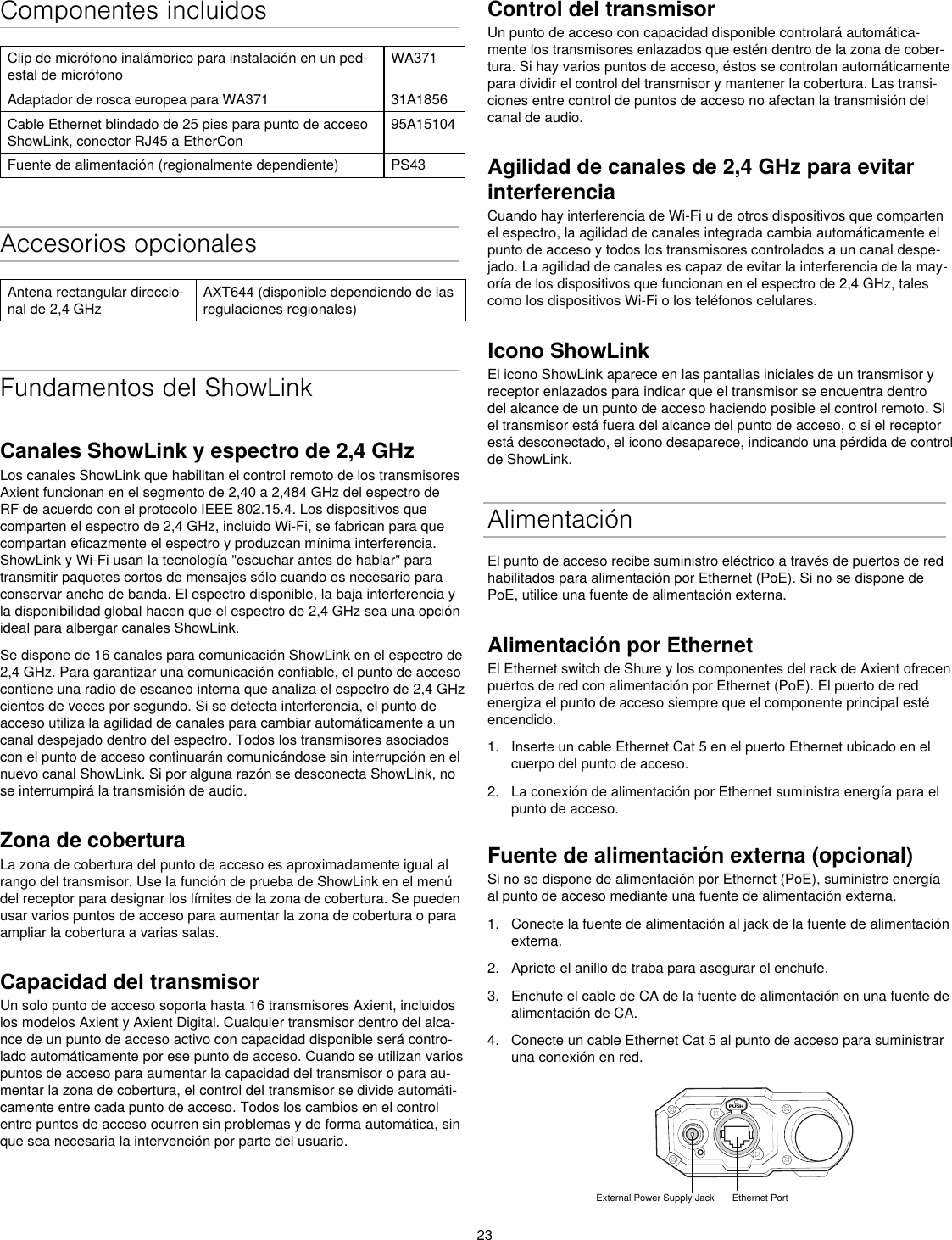 23Componentes incluidosClip de micrófono inalámbrico para instalación en un ped-estal de micrófonoWA371Adaptador de rosca europea para WA371 31A1856Cable Ethernet blindado de 25 pies para punto de acceso ShowLink, conector RJ45 a EtherCon95A15104Fuente de alimentación (regionalmente dependiente) PS43Accesorios opcionalesAntena rectangular direccio-nal de 2,4 GHzAXT644 (disponible dependiendo de las regulaciones regionales)Fundamentos del ShowLinkCanales ShowLink y espectro de 2,4 GHzLos canales ShowLink que habilitan el control remoto de los transmisores Axient funcionan en el segmento de 2,40 a 2,484 GHz del espectro de RF de acuerdo con el protocolo IEEE 802.15.4. Los dispositivos que comparten el espectro de 2,4 GHz, incluido Wi-Fi, se fabrican para que compartan eficazmente el espectro y produzcan mínima interferencia. ShowLink y Wi-Fi usan la tecnología &quot;escuchar antes de hablar&quot; para transmitir paquetes cortos de mensajes sólo cuando es necesario para conservar ancho de banda. El espectro disponible, la baja interferencia y la disponibilidad global hacen que el espectro de 2,4 GHz sea una opción ideal para albergar canales ShowLink.Se dispone de 16 canales para comunicación ShowLink en el espectro de 2,4 GHz. Para garantizar una comunicación confiable, el punto de acceso contiene una radio de escaneo interna que analiza el espectro de 2,4 GHz cientos de veces por segundo. Si se detecta interferencia, el punto de acceso utiliza la agilidad de canales para cambiar automáticamente a un canal despejado dentro del espectro. Todos los transmisores asociados con el punto de acceso continuarán comunicándose sin interrupción en el nuevo canal ShowLink. Si por alguna razón se desconecta ShowLink, no se interrumpirá la transmisión de audio.Zona de coberturaLa zona de cobertura del punto de acceso es aproximadamente igual al rango del transmisor. Use la función de prueba de ShowLink en el menú del receptor para designar los límites de la zona de cobertura. Se pueden usar varios puntos de acceso para aumentar la zona de cobertura o para ampliar la cobertura a varias salas.Capacidad del transmisorUn solo punto de acceso soporta hasta 16 transmisores Axient, incluidos los modelos Axient y Axient Digital. Cualquier transmisor dentro del alca-nce de un punto de acceso activo con capacidad disponible será contro-lado automáticamente por ese punto de acceso. Cuando se utilizan varios puntos de acceso para aumentar la capacidad del transmisor o para au-mentar la zona de cobertura, el control del transmisor se divide automáti-camente entre cada punto de acceso. Todos los cambios en el control entre puntos de acceso ocurren sin problemas y de forma automática, sin que sea necesaria la intervención por parte del usuario.Control del transmisorUn punto de acceso con capacidad disponible controlará automática-mente los transmisores enlazados que estén dentro de la zona de cober-tura. Si hay varios puntos de acceso, éstos se controlan automáticamente para dividir el control del transmisor y mantener la cobertura. Las transi-ciones entre control de puntos de acceso no afectan la transmisión del canal de audio.Agilidad de canales de 2,4 GHz para evitar interferencia Cuando hay interferencia de Wi-Fi u de otros dispositivos que comparten el espectro, la agilidad de canales integrada cambia automáticamente el punto de acceso y todos los transmisores controlados a un canal despe-jado. La agilidad de canales es capaz de evitar la interferencia de la may-oría de los dispositivos que funcionan en el espectro de 2,4 GHz, tales como los dispositivos Wi-Fi o los teléfonos celulares.Icono ShowLinkEl icono ShowLink aparece en las pantallas iniciales de un transmisor y receptor enlazados para indicar que el transmisor se encuentra dentro del alcance de un punto de acceso haciendo posible el control remoto. Si el transmisor está fuera del alcance del punto de acceso, o si el receptor está desconectado, el icono desaparece, indicando una pérdida de control de ShowLink.AlimentaciónEl punto de acceso recibe suministro eléctrico a través de puertos de red habilitados para alimentación por Ethernet (PoE). Si no se dispone de PoE, utilice una fuente de alimentación externa.Alimentación por EthernetEl Ethernet switch de Shure y los componentes del rack de Axient ofrecen puertos de red con alimentación por Ethernet (PoE). El puerto de red energiza el punto de acceso siempre que el componente principal esté encendido.1.  Inserte un cable Ethernet Cat 5 en el puerto Ethernet ubicado en el cuerpo del punto de acceso.2.  La conexión de alimentación por Ethernet suministra energía para el punto de acceso.Fuente de alimentación externa (opcional)Si no se dispone de alimentación por Ethernet (PoE), suministre energía al punto de acceso mediante una fuente de alimentación externa.1.  Conecte la fuente de alimentación al jack de la fuente de alimentación externa.2.  Apriete el anillo de traba para asegurar el enchufe.3.  Enchufe el cable de CA de la fuente de alimentación en una fuente de alimentación de CA.4.  Conecte un cable Ethernet Cat 5 al punto de acceso para suministrar una conexión en red.PUSHExternal Power Supply Jack Ethernet Port