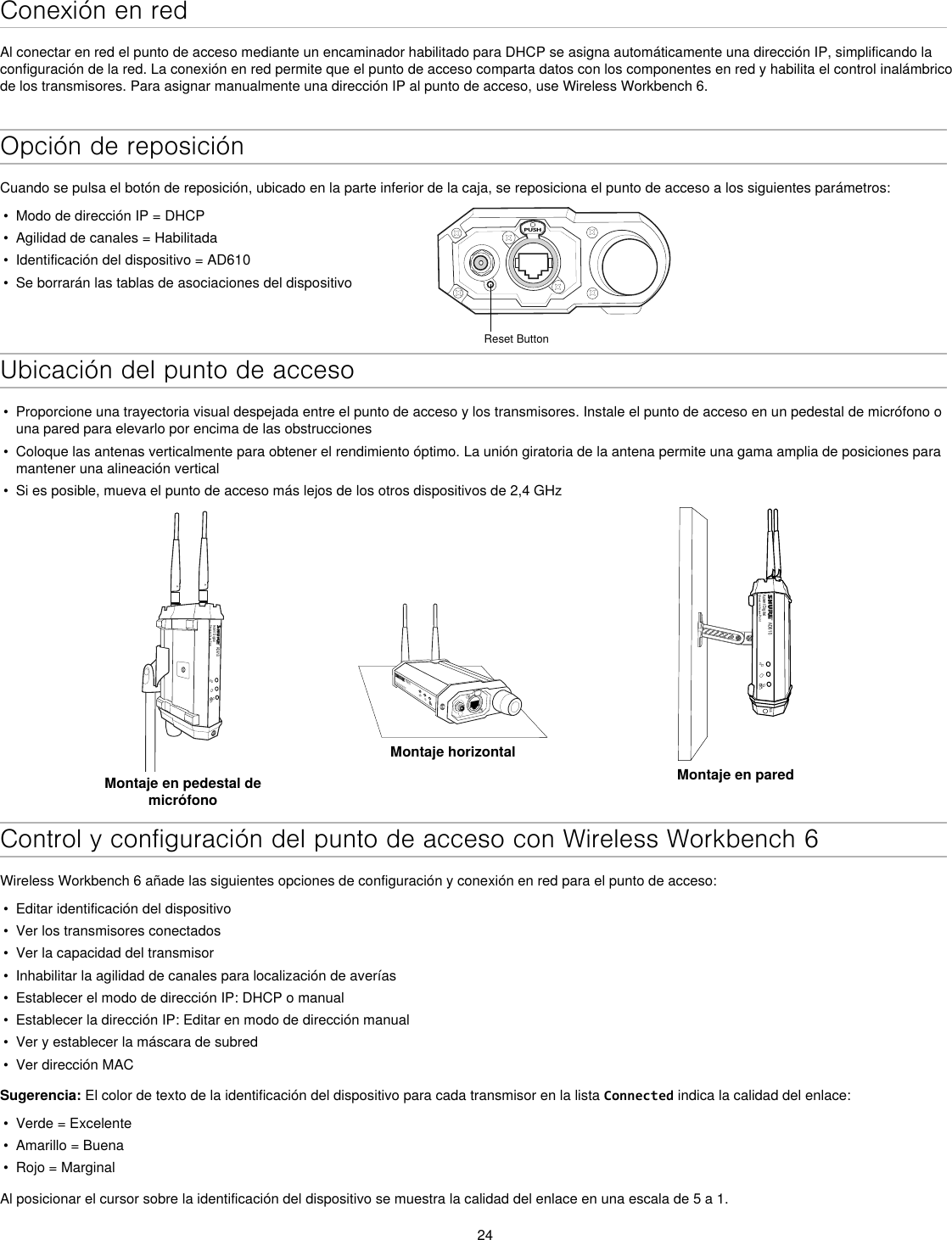 24Conexión en redAl conectar en red el punto de acceso mediante un encaminador habilitado para DHCP se asigna automáticamente una dirección IP, simplificando la configuración de la red. La conexión en red permite que el punto de acceso comparta datos con los componentes en red y habilita el control inalámbrico de los transmisores. Para asignar manualmente una dirección IP al punto de acceso, use Wireless Workbench 6.Opción de reposiciónCuando se pulsa el botón de reposición, ubicado en la parte inferior de la caja, se reposiciona el punto de acceso a los siguientes parámetros:•  Modo de dirección IP = DHCP•  Agilidad de canales = Habilitada•  Identificación del dispositivo = AD610•  Se borrarán las tablas de asociaciones del dispositivoPUSHReset ButtonUbicación del punto de acceso•  Proporcione una trayectoria visual despejada entre el punto de acceso y los transmisores. Instale el punto de acceso en un pedestal de micrófono o una pared para elevarlo por encima de las obstrucciones•  Coloque las antenas verticalmente para obtener el rendimiento óptimo. La unión giratoria de la antena permite una gama amplia de posiciones para mantener una alineación vertical•  Si es posible, mueva el punto de acceso más lejos de los otros dispositivos de 2,4 GHzAD610Axient DigitalShowLink Acces PointMontaje en pedestal de micrófonoAD610ShowLink Acces PointMontaje horizontalAD610Axient DigitalShowLink Acces PointM6Montaje en paredControl y configuración del punto de acceso con Wireless Workbench 6Wireless Workbench 6 añade las siguientes opciones de configuración y conexión en red para el punto de acceso:•  Editar identificación del dispositivo•  Ver los transmisores conectados •  Ver la capacidad del transmisor•  Inhabilitar la agilidad de canales para localización de averías•  Establecer el modo de dirección IP: DHCP o manual•  Establecer la dirección IP: Editar en modo de dirección manual•  Ver y establecer la máscara de subred•  Ver dirección MACSugerencia: El color de texto de la identificación del dispositivo para cada transmisor en la lista Connected indica la calidad del enlace:•  Verde = Excelente•  Amarillo = Buena•  Rojo = MarginalAl posicionar el cursor sobre la identificación del dispositivo se muestra la calidad del enlace en una escala de 5 a 1.