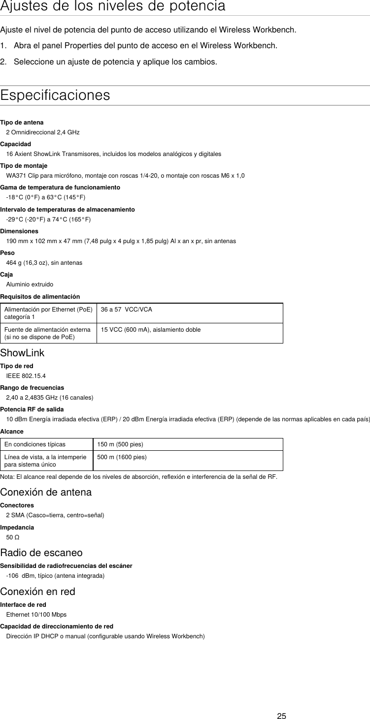 25Ajustes de los niveles de potenciaAjuste el nivel de potencia del punto de acceso utilizando el Wireless Workbench.1.  Abra el panel Properties del punto de acceso en el Wireless Workbench.2.  Seleccione un ajuste de potencia y aplique los cambios. EspecificacionesTipo de antena2 Omnidireccional 2,4 GHzCapacidad16 Axient ShowLink Transmisores, incluidos los modelos analógicos y digitalesTipo de montajeWA371 Clip para micrófono, montaje con roscas 1/4-20, o montaje con roscas M6 x 1,0Gama de temperatura de funcionamiento-18°C (0°F) a 63°C (145°F)Intervalo de temperaturas de almacenamiento-29°C (-20°F) a 74°C (165°F)Dimensiones190 mm x 102 mm x 47 mm (7,48 pulg x 4 pulg x 1,85 pulg) Al x an x pr, sin antenasPeso464 g (16,3 oz), sin antenasCajaAluminio extruidoRequisitos de alimentaciónAlimentación por Ethernet (PoE) categoría 136 a 57  VCC/VCAFuente de alimentación externa (si no se dispone de PoE)15 VCC (600 mA), aislamiento dobleShowLinkTipo de redIEEE 802.15.4Rango de frecuencias2,40 a 2,4835 GHz (16 canales)Potencia RF de salida10 dBm Energía irradiada efectiva (ERP) / 20 dBm Energía irradiada efectiva (ERP) (depende de las normas aplicables en cada país)AlcanceEn condiciones típicas 150 m (500 pies)Línea de vista, a la intemperie para sistema único500 m (1600 pies)Nota: El alcance real depende de los niveles de absorción, reflexión e interferencia de la señal de RF.Conexión de antenaConectores2 SMA (Casco=tierra, centro=señal)Impedancia50ΩRadio de escaneoSensibilidad de radiofrecuencias del escáner-106  dBm, típico (antena integrada)Conexión en redInterface de redEthernet 10/100 MbpsCapacidad de direccionamiento de redDirección IP DHCP o manual (configurable usando Wireless Workbench)