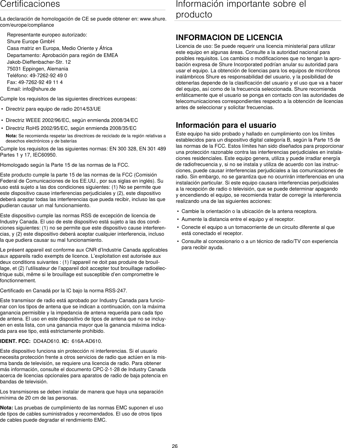 26CertificacionesLa declaración de homologación de CE se puede obtener en: www.shure.com/europe/complianceRepresentante europeo autorizado:Shure Europe GmbHCasa matriz en Europa, Medio Oriente y ÁfricaDepartamento: Aprobación para región de EMEAJakob-Dieffenbacher-Str. 1275031 Eppingen, AlemaniaTeléfono: 49-7262-92 49 0Fax: 49-7262-92 49 11 4Email: info@shure.deCumple los requisitos de las siguientes directrices europeas: •  Directriz para equipo de radio 2014/53/UE•  Directriz WEEE 2002/96/EC, según enmienda 2008/34/EC •  Directriz RoHS 2002/95/EC, según enmienda 2008/35/EC Nota: Se recomienda respetar las directrices de reciclado de la región relativas a desechos electrónicos y de bateríasCumple los requisitos de las siguientes normas: EN 300 328, EN 301 489 Partes 1 y 17, IEC60950. Homologado según la Parte 15 de las normas de la FCC. Este producto cumple la parte 15 de las normas de la FCC (Comisión Federal de Comunicaciones de los EE.UU., por sus siglas en inglés). Su uso está sujeto a las dos condiciones siguientes: (1) No se permite que este dispositivo cause interferencias perjudiciales y (2), este dispositivo deberá aceptar todas las interferencias que pueda recibir, incluso las que pudieran causar un mal funcionamiento.Este dispositivo cumple las normas RSS de excepción de licencia de Industry Canada. El uso de este dispositivo está sujeto a las dos condi-ciones siguientes: (1) no se permite que este dispositivo cause interferen-cias, y (2) este dispositivo deberá aceptar cualquier interferencia, incluso la que pudiera causar su mal funcionamiento.Le présent appareil est conforme aux CNR d’Industrie Canada applicables aux appareils radio exempts de licence. L’exploitation est autorisée aux deux conditions suivantes : (1) l’appareil ne doit pas produire de brouil-lage, et (2) l’utilisateur de l’appareil doit accepter tout brouillage radioélec-trique subi, même si le brouillage est susceptible d’en compromettre le fonctionnement.Certificado en Canadá por la IC bajo la norma RSS-247. Este transmisor de radio está aprobado por Industry Canada para funcio-nar con los tipos de antena que se indican a continuación, con la máxima ganancia permisible y la impedancia de antena requerida para cada tipo de antena. El uso en este dispositivo de tipos de antena que no se incluy-en en esta lista, con una ganancia mayor que la ganancia máxima indica-da para ese tipo, está estrictamente prohibido. IDENT. FCC:  DD4AD610. IC:  616A-AD610.Este dispositivo funciona sin protección ni interferencias. Si el usuario necesita protección frente a otros servicios de radio que actúen en la mis-ma banda de televisión, se requiere una licencia de radio. Para obtener más información, consulte el documento CPC-2-1-28 de Industry Canada acerca de licencias opcionales para aparatos de radio de baja potencia en bandas de televisión. Los transmisores se deben instalar de manera que haya una separación mínima de 20 cm de las personas.Nota: Las pruebas de cumplimiento de las normas EMC suponen el uso de tipos de cables suministrados y recomendados. El uso de otros tipos de cables puede degradar el rendimiento EMC. Información importante sobre el productoINFORMACION DE LICENCIALicencia de uso: Se puede requerir una licencia ministerial para utilizar este equipo en algunas áreas. Consulte a la autoridad nacional para posibles requisitos. Los cambios o modificaciones que no tengan la apro-bación expresa de Shure Incorporated podrían anular su autoridad para usar el equipo. La obtención de licencias para los equipos de micrófonos inalámbricos Shure es responsabilidad del usuario, y la posibilidad de obtenerlas depende de la clasificación del usuario y el uso que va a hacer del equipo, así como de la frecuencia seleccionada. Shure recomienda enfáticamente que el usuario se ponga en contacto con las autoridades de telecomunicaciones correspondientes respecto a la obtención de licencias antes de seleccionar y solicitar frecuencias. Información para el usuarioEste equipo ha sido probado y hallado en cumplimiento con los límites establecidos para un dispositivo digital categoría B, según la Parte 15 de las normas de la FCC. Estos límites han sido diseñados para proporcionar una protección razonable contra las interferencias perjudiciales en instala-ciones residenciales. Este equipo genera, utiliza y puede irradiar energía de radiofrecuencia y, si no se instala y utiliza de acuerdo con las instruc-ciones, puede causar interferencias perjudiciales a las comunicaciones de radio. Sin embargo, no se garantiza que no ocurrirán interferencias en una instalación particular. Si este equipo causara interferencias perjudiciales a la recepción de radio o televisión, que se puede determinar apagando y encendiendo el equipo, se recomienda tratar de corregir la interferencia realizando una de las siguientes acciones: •  Cambie la orientación o la ubicación de la antena receptora.•  Aumente la distancia entre el equipo y el receptor.•  Conecte el equipo a un tomacorriente de un circuito diferente al que está conectado el receptor.•  Consulte al concesionario o a un técnico de radio/TV con experiencia para recibir ayuda.