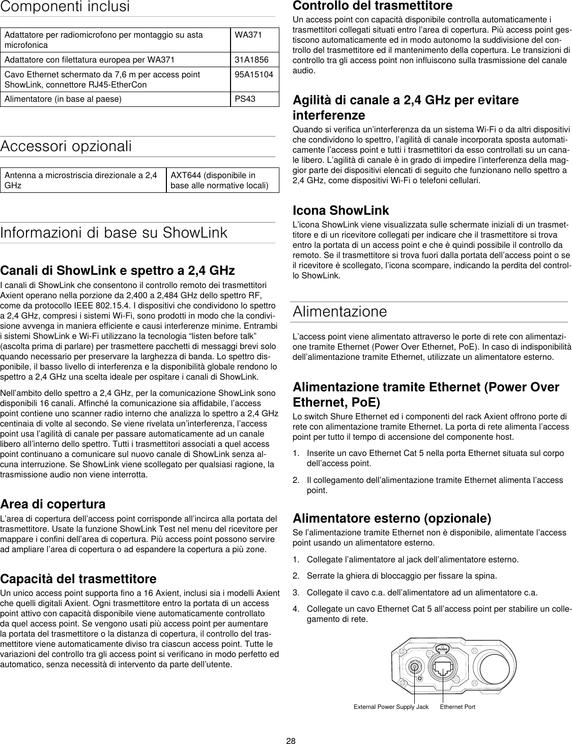 28Componenti inclusiAdattatore per radiomicrofono per montaggio su asta microfonicaWA371Adattatore con filettatura europea per WA371 31A1856Cavo Ethernet schermato da 7,6 m per access point ShowLink, connettore RJ45-EtherCon95A15104Alimentatore (in base al paese) PS43Accessori opzionaliAntenna a microstriscia direzionale a 2,4 GHzAXT644 (disponibile in base alle normative locali)Informazioni di base su ShowLinkCanali di ShowLink e spettro a 2,4 GHzI canali di ShowLink che consentono il controllo remoto dei trasmettitori Axient operano nella porzione da 2,400 a 2,484 GHz dello spettro RF, come da protocollo IEEE 802.15.4. I dispositivi che condividono lo spettro a 2,4 GHz, compresi i sistemi Wi-Fi, sono prodotti in modo che la condivi-sione avvenga in maniera efficiente e causi interferenze minime. Entrambi i sistemi ShowLink e Wi-Fi utilizzano la tecnologia “listen before talk” (ascolta prima di parlare) per trasmettere pacchetti di messaggi brevi solo quando necessario per preservare la larghezza di banda. Lo spettro dis-ponibile, il basso livello di interferenza e la disponibilità globale rendono lo spettro a 2,4 GHz una scelta ideale per ospitare i canali di ShowLink.Nell’ambito dello spettro a 2,4 GHz, per la comunicazione ShowLink sono disponibili 16 canali. Affinché la comunicazione sia affidabile, l’access point contiene uno scanner radio interno che analizza lo spettro a 2,4 GHz centinaia di volte al secondo. Se viene rivelata un’interferenza, l’access point usa l’agilità di canale per passare automaticamente ad un canale libero all’interno dello spettro. Tutti i trasmettitori associati a quel access point continuano a comunicare sul nuovo canale di ShowLink senza al-cuna interruzione. Se ShowLink viene scollegato per qualsiasi ragione, la trasmissione audio non viene interrotta.Area di coperturaL’area di copertura dell’access point corrisponde all’incirca alla portata del trasmettitore. Usate la funzione ShowLink Test nel menu del ricevitore per mappare i confini dell’area di copertura. Più access point possono servire ad ampliare l’area di copertura o ad espandere la copertura a più zone.Capacità del trasmettitoreUn unico access point supporta fino a 16 Axient, inclusi sia i modelli Axient che quelli digitali Axient. Ogni trasmettitore entro la portata di un access point attivo con capacità disponibile viene automaticamente controllato da quel access point. Se vengono usati più access point per aumentare la portata del trasmettitore o la distanza di copertura, il controllo del tras-mettitore viene automaticamente diviso tra ciascun access point. Tutte le variazioni del controllo tra gli access point si verificano in modo perfetto ed automatico, senza necessità di intervento da parte dell’utente.Controllo del trasmettitoreUn access point con capacità disponibile controlla automaticamente i trasmettitori collegati situati entro l’area di copertura. Più access point ges-tiscono automaticamente ed in modo autonomo la suddivisione del con-trollo del trasmettitore ed il mantenimento della copertura. Le transizioni di controllo tra gli access point non influiscono sulla trasmissione del canale audio.Agilità di canale a 2,4 GHz per evitare interferenze Quando si verifica un’interferenza da un sistema Wi-Fi o da altri dispositivi che condividono lo spettro, l’agilità di canale incorporata sposta automati-camente l’access point e tutti i trasmettitori da esso controllati su un cana-le libero. L’agilità di canale è in grado di impedire l’interferenza della mag-gior parte dei dispositivi elencati di seguito che funzionano nello spettro a 2,4 GHz, come dispositivi Wi-Fi o telefoni cellulari.Icona ShowLinkL’icona ShowLink viene visualizzata sulle schermate iniziali di un trasmet-titore e di un ricevitore collegati per indicare che il trasmettitore si trova entro la portata di un access point e che è quindi possibile il controllo da remoto. Se il trasmettitore si trova fuori dalla portata dell’access point o se il ricevitore è scollegato, l’icona scompare, indicando la perdita del control-lo ShowLink.AlimentazioneL’access point viene alimentato attraverso le porte di rete con alimentazi-one tramite Ethernet (Power Over Ethernet, PoE). In caso di indisponibilità dell’alimentazione tramite Ethernet, utilizzate un alimentatore esterno.Alimentazione tramite Ethernet (Power Over Ethernet, PoE)Lo switch Shure Ethernet ed i componenti del rack Axient offrono porte di rete con alimentazione tramite Ethernet. La porta di rete alimenta l’access point per tutto il tempo di accensione del componente host.1.  Inserite un cavo Ethernet Cat 5 nella porta Ethernet situata sul corpo dell’access point.2.  Il collegamento dell’alimentazione tramite Ethernet alimenta l’access point.Alimentatore esterno (opzionale)Se l’alimentazione tramite Ethernet non è disponibile, alimentate l’access point usando un alimentatore esterno.1.  Collegate l’alimentatore al jack dell’alimentatore esterno.2.  Serrate la ghiera di bloccaggio per fissare la spina.3.  Collegate il cavo c.a. dell’alimentatore ad un alimentatore c.a.4.  Collegate un cavo Ethernet Cat 5 all’access point per stabilire un colle-gamento di rete.PUSHExternal Power Supply Jack Ethernet Port