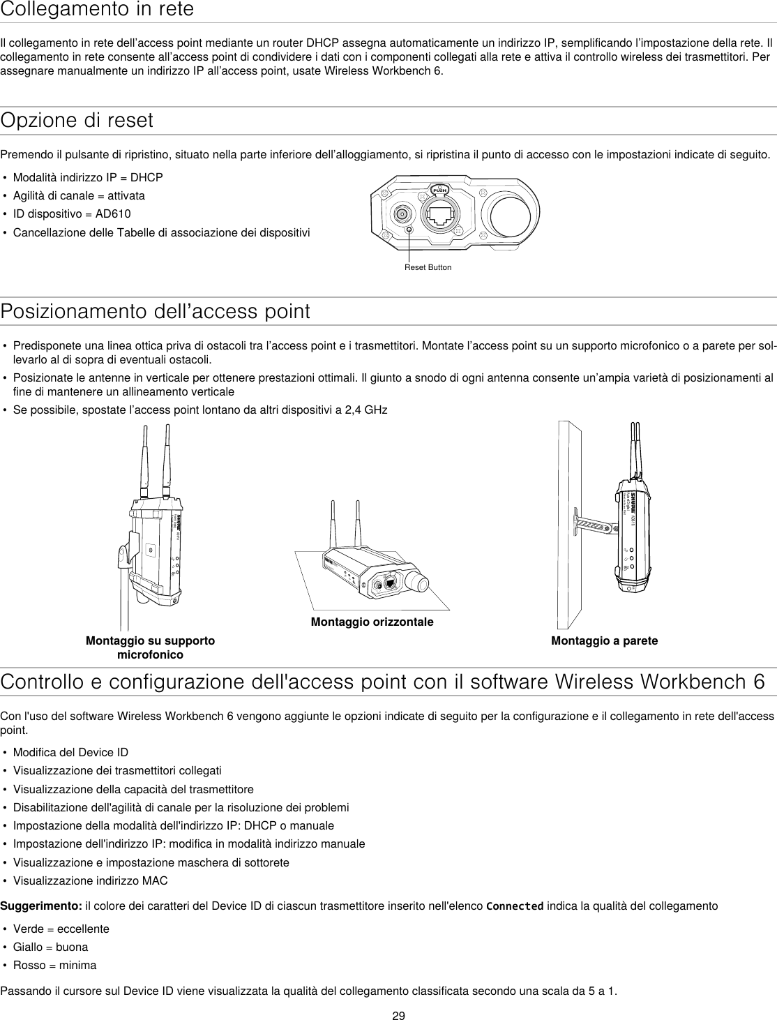 29Collegamento in reteIl collegamento in rete dell’access point mediante un router DHCP assegna automaticamente un indirizzo IP, semplificando l’impostazione della rete. Il collegamento in rete consente all’access point di condividere i dati con i componenti collegati alla rete e attiva il controllo wireless dei trasmettitori. Per assegnare manualmente un indirizzo IP all’access point, usate Wireless Workbench 6.Opzione di resetPremendo il pulsante di ripristino, situato nella parte inferiore dell’alloggiamento, si ripristina il punto di accesso con le impostazioni indicate di seguito.•  Modalità indirizzo IP = DHCP•  Agilità di canale = attivata•  ID dispositivo = AD610•  Cancellazione delle Tabelle di associazione dei dispositiviPUSHReset ButtonPosizionamento dell’access point•  Predisponete una linea ottica priva di ostacoli tra l’access point e i trasmettitori. Montate l’access point su un supporto microfonico o a parete per sol-levarlo al di sopra di eventuali ostacoli.•  Posizionate le antenne in verticale per ottenere prestazioni ottimali. Il giunto a snodo di ogni antenna consente un’ampia varietà di posizionamenti al fine di mantenere un allineamento verticale•  Se possibile, spostate l’access point lontano da altri dispositivi a 2,4 GHzAD610Axient DigitalShowLink Acces PointMontaggio su supporto microfonicoAD610ShowLink Acces PointMontaggio orizzontaleAD610Axient DigitalShowLink Acces PointM6Montaggio a pareteControllo e configurazione dell&apos;access point con il software Wireless Workbench 6Con l&apos;uso del software Wireless Workbench 6 vengono aggiunte le opzioni indicate di seguito per la configurazione e il collegamento in rete dell&apos;access point.•  Modifica del Device ID•  Visualizzazione dei trasmettitori collegati •  Visualizzazione della capacità del trasmettitore•  Disabilitazione dell&apos;agilità di canale per la risoluzione dei problemi•  Impostazione della modalità dell&apos;indirizzo IP: DHCP o manuale•  Impostazione dell&apos;indirizzo IP: modifica in modalità indirizzo manuale•  Visualizzazione e impostazione maschera di sottorete•  Visualizzazione indirizzo MACSuggerimento: il colore dei caratteri del Device ID di ciascun trasmettitore inserito nell&apos;elenco Connected indica la qualità del collegamento•  Verde = eccellente•  Giallo = buona•  Rosso = minimaPassando il cursore sul Device ID viene visualizzata la qualità del collegamento classificata secondo una scala da 5 a 1.