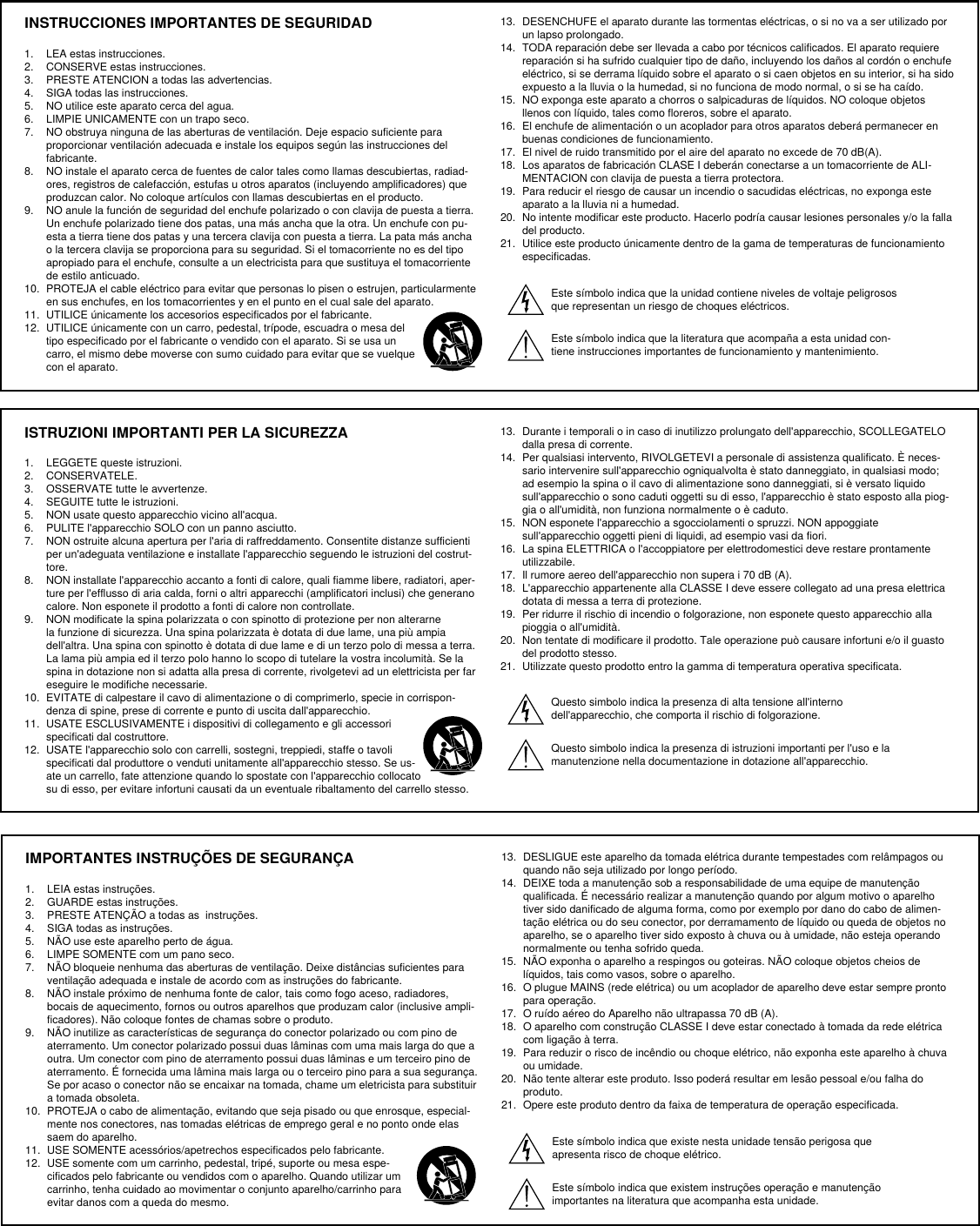 INSTRUCCIONES IMPORTANTES DE SEGURIDAD1.  LEA estas instrucciones. 2.  CONSERVE estas instrucciones. 3.  PRESTE ATENCION a todas las advertencias.4.  SIGA todas las instrucciones. 5.  NO utilice este aparato cerca del agua. 6.  LIMPIE UNICAMENTE con un trapo seco. 7.  NO obstruya ninguna de las aberturas de ventilación. Deje espacio suficiente para proporcionar ventilación adecuada e instale los equipos según las instrucciones del fabricante. 8.  NO instale el aparato cerca de fuentes de calor tales como llamas descubiertas, radiad-ores, registros de calefacción, estufas u otros aparatos (incluyendo amplificadores) que produzcan calor. No coloque artículos con llamas descubiertas en el producto. 9.  NO anule la función de seguridad del enchufe polarizado o con clavija de puesta a tierra. Un enchufe polarizado tiene dos patas, una más ancha que la otra. Un enchufe con pu-esta a tierra tiene dos patas y una tercera clavija con puesta a tierra. La pata más ancha o la tercera clavija se proporciona para su seguridad. Si el tomacorriente no es del tipo apropiado para el enchufe, consulte a un electricista para que sustituya el tomacorriente de estilo anticuado. 10.  PROTEJA el cable eléctrico para evitar que personas lo pisen o estrujen, particularmente en sus enchufes, en los tomacorrientes y en el punto en el cual sale del aparato. 11.  UTILICE únicamente los accesorios especificados por el fabricante.12.  UTILICE únicamente con un carro, pedestal, trípode, escuadra o mesa del tipo especificado por el fabricante o vendido con el aparato. Si se usa un carro, el mismo debe moverse con sumo cuidado para evitar que se vuelque con el aparato.13.  DESENCHUFE el aparato durante las tormentas eléctricas, o si no va a ser utilizado por un lapso prolongado. 14.  TODA reparación debe ser llevada a cabo por técnicos calificados. El aparato requiere reparación si ha sufrido cualquier tipo de daño, incluyendo los daños al cordón o enchufe eléctrico, si se derrama líquido sobre el aparato o si caen objetos en su interior, si ha sido expuesto a la lluvia o la humedad, si no funciona de modo normal, o si se ha caído. 15.  NO exponga este aparato a chorros o salpicaduras de líquidos. NO coloque objetos llenos con líquido, tales como floreros, sobre el aparato. 16.  El enchufe de alimentación o un acoplador para otros aparatos deberá permanecer en buenas condiciones de funcionamiento. 17.  El nivel de ruido transmitido por el aire del aparato no excede de 70 dB(A). 18.  Los aparatos de fabricación CLASE I deberán conectarse a un tomacorriente de ALI-MENTACION con clavija de puesta a tierra protectora. 19.  Para reducir el riesgo de causar un incendio o sacudidas eléctricas, no exponga este aparato a la lluvia ni a humedad. 20.  No intente modificar este producto. Hacerlo podría causar lesiones personales y/o la falla del producto.21.  Utilice este producto únicamente dentro de la gama de temperaturas de funcionamiento especificadas.Este símbolo indica que la unidad contiene niveles de voltaje peligrosos que representan un riesgo de choques eléctricos.Este símbolo indica que la literatura que acompaña a esta unidad con-tiene instrucciones importantes de funcionamiento y mantenimiento.ISTRUZIONI IMPORTANTI PER LA SICUREZZA1.  LEGGETE queste istruzioni. 2.  CONSERVATELE. 3.  OSSERVATE tutte le avvertenze.4.  SEGUITE tutte le istruzioni. 5.  NON usate questo apparecchio vicino all&apos;acqua. 6.  PULITE l&apos;apparecchio SOLO con un panno asciutto. 7.  NON ostruite alcuna apertura per l&apos;aria di raffreddamento. Consentite distanze sufficienti per un&apos;adeguata ventilazione e installate l&apos;apparecchio seguendo le istruzioni del costrut-tore. 8.  NON installate l&apos;apparecchio accanto a fonti di calore, quali fiamme libere, radiatori, aper-ture per l&apos;efflusso di aria calda, forni o altri apparecchi (amplificatori inclusi) che generano calore. Non esponete il prodotto a fonti di calore non controllate. 9.  NON modificate la spina polarizzata o con spinotto di protezione per non alterarne la funzione di sicurezza. Una spina polarizzata è dotata di due lame, una più ampia dell&apos;altra. Una spina con spinotto è dotata di due lame e di un terzo polo di messa a terra. La lama più ampia ed il terzo polo hanno lo scopo di tutelare la vostra incolumità. Se la spina in dotazione non si adatta alla presa di corrente, rivolgetevi ad un elettricista per far eseguire le modifiche necessarie. 10.  EVITATE di calpestare il cavo di alimentazione o di comprimerlo, specie in corrispon-denza di spine, prese di corrente e punto di uscita dall&apos;apparecchio. 11.  USATE ESCLUSIVAMENTE i dispositivi di collegamento e gli accessori specificati dal costruttore.12.  USATE l&apos;apparecchio solo con carrelli, sostegni, treppiedi, staffe o tavoli specificati dal produttore o venduti unitamente all&apos;apparecchio stesso. Se us-ate un carrello, fate attenzione quando lo spostate con l&apos;apparecchio collocato su di esso, per evitare infortuni causati da un eventuale ribaltamento del carrello stesso.13.  Durante i temporali o in caso di inutilizzo prolungato dell&apos;apparecchio, SCOLLEGATELO dalla presa di corrente. 14.  Per qualsiasi intervento, RIVOLGETEVI a personale di assistenza qualificato. È neces-sario intervenire sull&apos;apparecchio ogniqualvolta è stato danneggiato, in qualsiasi modo; ad esempio la spina o il cavo di alimentazione sono danneggiati, si è versato liquido sull&apos;apparecchio o sono caduti oggetti su di esso, l&apos;apparecchio è stato esposto alla piog-gia o all&apos;umidità, non funziona normalmente o è caduto. 15.  NON esponete l&apos;apparecchio a sgocciolamenti o spruzzi. NON appoggiate sull&apos;apparecchio oggetti pieni di liquidi, ad esempio vasi da fiori. 16.  La spina ELETTRICA o l&apos;accoppiatore per elettrodomestici deve restare prontamente utilizzabile. 17.  Il rumore aereo dell&apos;apparecchio non supera i 70 dB (A). 18.  L&apos;apparecchio appartenente alla CLASSE I deve essere collegato ad una presa elettrica dotata di messa a terra di protezione. 19.  Per ridurre il rischio di incendio o folgorazione, non esponete questo apparecchio alla pioggia o all&apos;umidità. 20.  Non tentate di modificare il prodotto. Tale operazione può causare infortuni e/o il guasto del prodotto stesso.21.  Utilizzate questo prodotto entro la gamma di temperatura operativa specificata.Questo simbolo indica la presenza di alta tensione all&apos;interno dell&apos;apparecchio, che comporta il rischio di folgorazione.Questo simbolo indica la presenza di istruzioni importanti per l&apos;uso e la manutenzione nella documentazione in dotazione all&apos;apparecchio.IMPORTANTES INSTRUÇÕES DE SEGURANÇA1.  LEIA estas instruções. 2.  GUARDE estas instruções. 3.  PRESTE ATENÇÃO a todas as  instruções.4.  SIGA todas as instruções. 5.  NÃO use este aparelho perto de água. 6.  LIMPE SOMENTE com um pano seco. 7.  NÃO bloqueie nenhuma das aberturas de ventilação. Deixe distâncias suficientes para ventilação adequada e instale de acordo com as instruções do fabricante. 8.  NÃO instale próximo de nenhuma fonte de calor, tais como fogo aceso, radiadores, bocais de aquecimento, fornos ou outros aparelhos que produzam calor (inclusive ampli-ficadores). Não coloque fontes de chamas sobre o produto. 9.  NÃO inutilize as características de segurança do conector polarizado ou com pino de aterramento. Um conector polarizado possui duas lâminas com uma mais larga do que a outra. Um conector com pino de aterramento possui duas lâminas e um terceiro pino de aterramento. É fornecida uma lâmina mais larga ou o terceiro pino para a sua segurança. Se por acaso o conector não se encaixar na tomada, chame um eletricista para substituir a tomada obsoleta. 10.  PROTEJA o cabo de alimentação, evitando que seja pisado ou que enrosque, especial-mente nos conectores, nas tomadas elétricas de emprego geral e no ponto onde elas saem do aparelho. 11.  USE SOMENTE acessórios/apetrechos especificados pelo fabricante.12.  USE somente com um carrinho, pedestal, tripé, suporte ou mesa espe-cificados pelo fabricante ou vendidos com o aparelho. Quando utilizar um carrinho, tenha cuidado ao movimentar o conjunto aparelho/carrinho para evitar danos com a queda do mesmo.13.  DESLIGUE este aparelho da tomada elétrica durante tempestades com relâmpagos ou quando não seja utilizado por longo período. 14.  DEIXE toda a manutenção sob a responsabilidade de uma equipe de manutenção qualificada. É necessário realizar a manutenção quando por algum motivo o aparelho tiver sido danificado de alguma forma, como por exemplo por dano do cabo de alimen-tação elétrica ou do seu conector, por derramamento de líquido ou queda de objetos no aparelho, se o aparelho tiver sido exposto à chuva ou à umidade, não esteja operando normalmente ou tenha sofrido queda. 15.  NÃO exponha o aparelho a respingos ou goteiras. NÃO coloque objetos cheios de líquidos, tais como vasos, sobre o aparelho. 16.  O plugue MAINS (rede elétrica) ou um acoplador de aparelho deve estar sempre pronto para operação. 17.  O ruído aéreo do Aparelho não ultrapassa 70 dB (A). 18.  O aparelho com construção CLASSE I deve estar conectado à tomada da rede elétrica com ligação à terra. 19.  Para reduzir o risco de incêndio ou choque elétrico, não exponha este aparelho à chuva ou umidade. 20.  Não tente alterar este produto. Isso poderá resultar em lesão pessoal e/ou falha do produto.21.  Opere este produto dentro da faixa de temperatura de operação especificada.Este símbolo indica que existe nesta unidade tensão perigosa que apresenta risco de choque elétrico.Este símbolo indica que existem instruções operação e manutenção importantes na literatura que acompanha esta unidade.