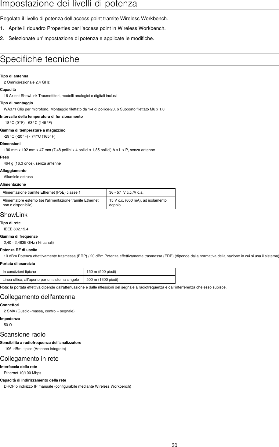 30Impostazione dei livelli di potenzaRegolate il livello di potenza dell’access point tramite Wireless Workbench.1.  Aprite il riquadro Properties per l’access point in Wireless Workbench.2.  Selezionate un’impostazione di potenza e applicate le modifiche. Specifiche tecnicheTipo di antenna2 Omnidirezionale 2,4 GHzCapacità16 Axient ShowLink Trasmettitori, modelli analogici e digitali inclusiTipo di montaggioWA371 Clip per microfono, Montaggio filettato da 1/4 di pollice-20, o Supporto filettato M6 x 1.0Intervallo della temperatura di funzionamento-18°C (0°F) - 63°C (145°F)Gamma di temperature a magazzino-29°C (-20°F) - 74°C (165°F)Dimensioni190 mm x 102 mm x 47 mm (7,48 pollici x 4 pollici x 1,85 pollici) A x L x P, senza antennePeso464 g (16,3 once), senza antenneAlloggiamentoAlluminio estrusoAlimentazioneAlimentazione tramite Ethernet (PoE) classe 1 36 - 57  V c.c./V c.a.Alimentatore esterno (se l&apos;alimentazione tramite Ethernet non è disponibile)15 V c.c. (600 mA), ad isolamento doppioShowLinkTipo di reteIEEE 802.15.4Gamma di frequenze2,40 - 2,4835 GHz (16 canali)Potenza RF di uscita10 dBm Potenza effettivamente trasmessa (ERP) / 20 dBm Potenza effettivamente trasmessa (ERP) (dipende dalla normativa della nazione in cui si usa il sistema)Portata di esercizioIn condizioni tipiche 150 m (500 piedi)Linea ottica, all&apos;aperto per un sistema singolo 500 m (1600 piedi)Nota: la portata effettiva dipende dall&apos;attenuazione e dalle riflessioni del segnale a radiofrequenza e dall&apos;interferenza che esso subisce.Collegamento dell&apos;antennaConnettori2 SMA (Guscio=massa, centro = segnale)Impedenza50ΩScansione radioSensibilità a radiofrequenza dell&apos;analizzatore-106  dBm, tipico (Antenna integrata)Collegamento in reteInterfaccia della reteEthernet 10/100 MbpsCapacità di indirizzamento della reteDHCP o indirizzo IP manuale (configurabile mediante Wireless Workbench)