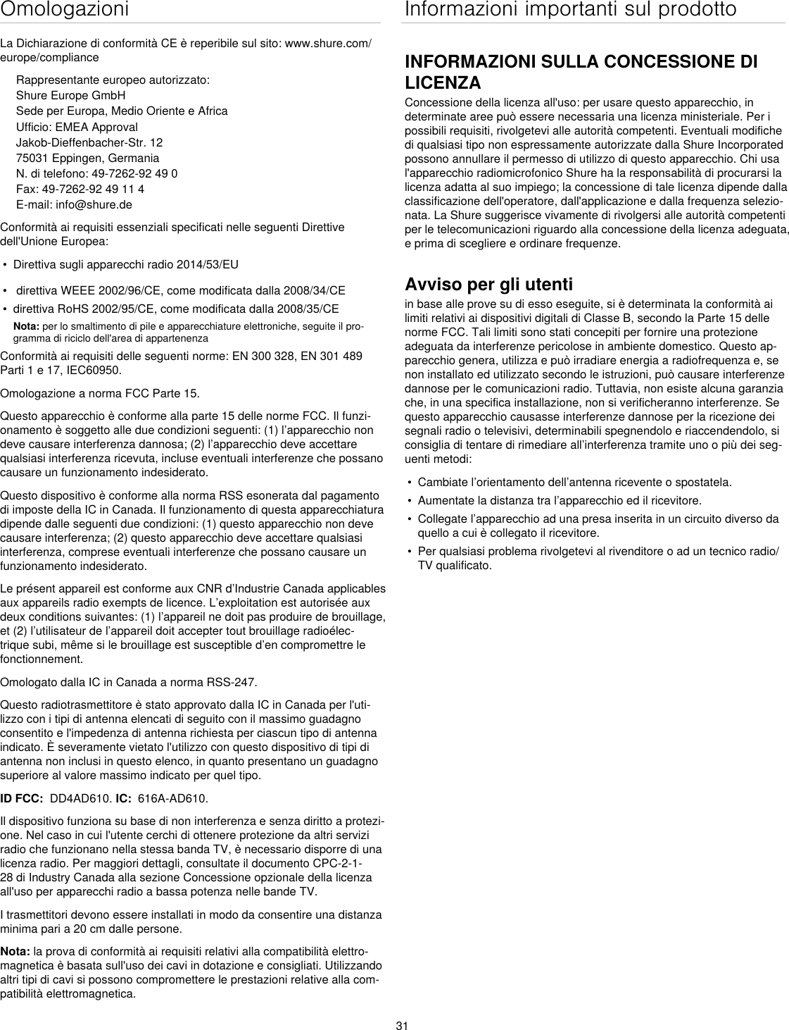 31OmologazioniLa Dichiarazione di conformità CE è reperibile sul sito: www.shure.com/europe/complianceRappresentante europeo autorizzato:Shure Europe GmbHSede per Europa, Medio Oriente e AfricaUfficio: EMEA ApprovalJakob-Dieffenbacher-Str. 1275031 Eppingen, GermaniaN. di telefono: 49-7262-92 49 0Fax: 49-7262-92 49 11 4E-mail: info@shure.deConformità ai requisiti essenziali specificati nelle seguenti Direttive dell&apos;Unione Europea: •  Direttiva sugli apparecchi radio 2014/53/EU•   direttiva WEEE 2002/96/CE, come modificata dalla 2008/34/CE •  direttiva RoHS 2002/95/CE, come modificata dalla 2008/35/CE Nota: per lo smaltimento di pile e apparecchiature elettroniche, seguite il pro-gramma di riciclo dell&apos;area di appartenenzaConformità ai requisiti delle seguenti norme: EN 300 328, EN 301 489 Parti 1 e 17, IEC60950. Omologazione a norma FCC Parte 15. Questo apparecchio è conforme alla parte 15 delle norme FCC. Il funzi-onamento è soggetto alle due condizioni seguenti: (1) l’apparecchio non deve causare interferenza dannosa; (2) l’apparecchio deve accettare qualsiasi interferenza ricevuta, incluse eventuali interferenze che possano causare un funzionamento indesiderato.Questo dispositivo è conforme alla norma RSS esonerata dal pagamento di imposte della IC in Canada. Il funzionamento di questa apparecchiatura dipende dalle seguenti due condizioni: (1) questo apparecchio non deve causare interferenza; (2) questo apparecchio deve accettare qualsiasi interferenza, comprese eventuali interferenze che possano causare un funzionamento indesiderato.Le présent appareil est conforme aux CNR d’Industrie Canada applicables aux appareils radio exempts de licence. L’exploitation est autorisée aux deux conditions suivantes: (1) l’appareil ne doit pas produire de brouillage, et (2) l’utilisateur de l’appareil doit accepter tout brouillage radioélec-trique subi, même si le brouillage est susceptible d’en compromettre le fonctionnement.Omologato dalla IC in Canada a norma RSS-247. Questo radiotrasmettitore è stato approvato dalla IC in Canada per l&apos;uti-lizzo con i tipi di antenna elencati di seguito con il massimo guadagno consentito e l&apos;impedenza di antenna richiesta per ciascun tipo di antenna indicato. È severamente vietato l&apos;utilizzo con questo dispositivo di tipi di antenna non inclusi in questo elenco, in quanto presentano un guadagno superiore al valore massimo indicato per quel tipo. ID FCC:  DD4AD610. IC:  616A-AD610.Il dispositivo funziona su base di non interferenza e senza diritto a protezi-one. Nel caso in cui l&apos;utente cerchi di ottenere protezione da altri servizi radio che funzionano nella stessa banda TV, è necessario disporre di una licenza radio. Per maggiori dettagli, consultate il documento CPC-2-1-28 di Industry Canada alla sezione Concessione opzionale della licenza all&apos;uso per apparecchi radio a bassa potenza nelle bande TV. I trasmettitori devono essere installati in modo da consentire una distanza minima pari a 20 cm dalle persone.Nota: la prova di conformità ai requisiti relativi alla compatibilità elettro-magnetica è basata sull&apos;uso dei cavi in dotazione e consigliati. Utilizzando altri tipi di cavi si possono compromettere le prestazioni relative alla com-patibilità elettromagnetica. Informazioni importanti sul prodottoINFORMAZIONI SULLA CONCESSIONE DI LICENZAConcessione della licenza all&apos;uso: per usare questo apparecchio, in determinate aree può essere necessaria una licenza ministeriale. Per i possibili requisiti, rivolgetevi alle autorità competenti. Eventuali modifiche di qualsiasi tipo non espressamente autorizzate dalla Shure Incorporated possono annullare il permesso di utilizzo di questo apparecchio. Chi usa l&apos;apparecchio radiomicrofonico Shure ha la responsabilità di procurarsi la licenza adatta al suo impiego; la concessione di tale licenza dipende dalla classificazione dell&apos;operatore, dall&apos;applicazione e dalla frequenza selezio-nata. La Shure suggerisce vivamente di rivolgersi alle autorità competenti per le telecomunicazioni riguardo alla concessione della licenza adeguata, e prima di scegliere e ordinare frequenze. Avviso per gli utentiin base alle prove su di esso eseguite, si è determinata la conformità ai limiti relativi ai dispositivi digitali di Classe B, secondo la Parte 15 delle norme FCC. Tali limiti sono stati concepiti per fornire una protezione adeguata da interferenze pericolose in ambiente domestico. Questo ap-parecchio genera, utilizza e può irradiare energia a radiofrequenza e, se non installato ed utilizzato secondo le istruzioni, può causare interferenze dannose per le comunicazioni radio. Tuttavia, non esiste alcuna garanzia che, in una specifica installazione, non si verificheranno interferenze. Se questo apparecchio causasse interferenze dannose per la ricezione dei segnali radio o televisivi, determinabili spegnendolo e riaccendendolo, si consiglia di tentare di rimediare all’interferenza tramite uno o più dei seg-uenti metodi: •  Cambiate l’orientamento dell’antenna ricevente o spostatela.•  Aumentate la distanza tra l’apparecchio ed il ricevitore.•  Collegate l’apparecchio ad una presa inserita in un circuito diverso da quello a cui è collegato il ricevitore.•  Per qualsiasi problema rivolgetevi al rivenditore o ad un tecnico radio/TV qualificato.