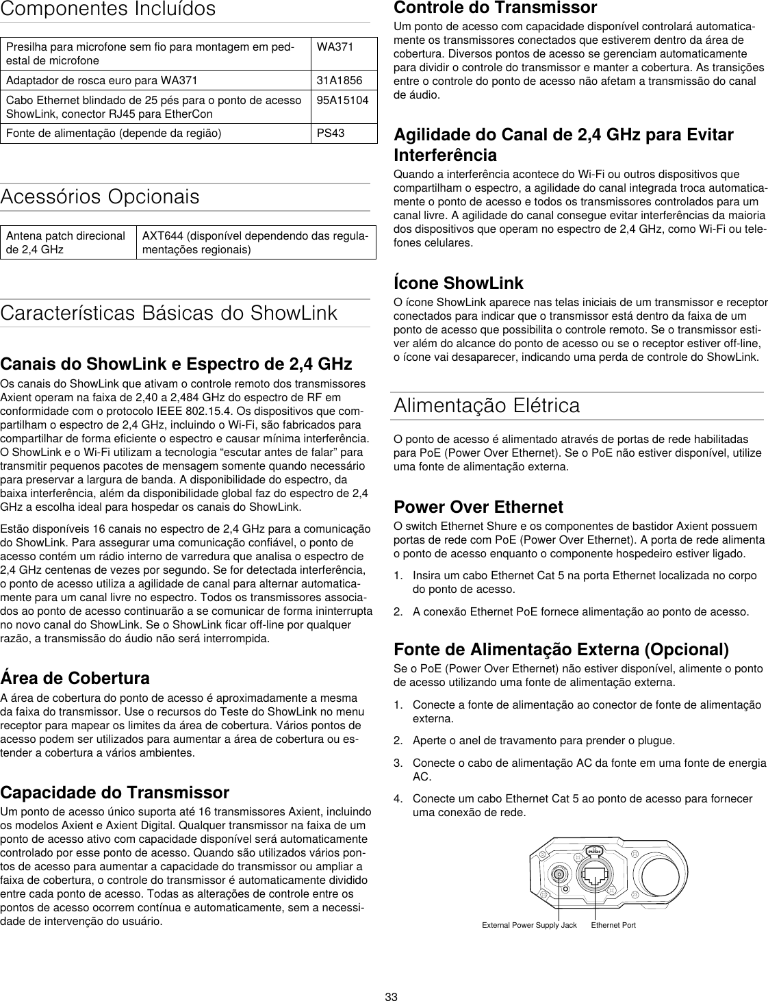 33Componentes IncluídosPresilha para microfone sem fio para montagem em ped-estal de microfoneWA371Adaptador de rosca euro para WA371 31A1856Cabo Ethernet blindado de 25 pés para o ponto de acesso ShowLink, conector RJ45 para EtherCon95A15104Fonte de alimentação (depende da região) PS43Acessórios OpcionaisAntena patch direcional de 2,4 GHzAXT644 (disponível dependendo das regula-mentações regionais)Características Básicas do ShowLinkCanais do ShowLink e Espectro de 2,4 GHzOs canais do ShowLink que ativam o controle remoto dos transmissores Axient operam na faixa de 2,40 a 2,484 GHz do espectro de RF em conformidade com o protocolo IEEE 802.15.4. Os dispositivos que com-partilham o espectro de 2,4 GHz, incluindo o Wi-Fi, são fabricados para compartilhar de forma eficiente o espectro e causar mínima interferência. O ShowLink e o Wi-Fi utilizam a tecnologia “escutar antes de falar” para transmitir pequenos pacotes de mensagem somente quando necessário para preservar a largura de banda. A disponibilidade do espectro, da baixa interferência, além da disponibilidade global faz do espectro de 2,4 GHz a escolha ideal para hospedar os canais do ShowLink.Estão disponíveis 16 canais no espectro de 2,4 GHz para a comunicação do ShowLink. Para assegurar uma comunicação confiável, o ponto de acesso contém um rádio interno de varredura que analisa o espectro de 2,4 GHz centenas de vezes por segundo. Se for detectada interferência, o ponto de acesso utiliza a agilidade de canal para alternar automatica-mente para um canal livre no espectro. Todos os transmissores associa-dos ao ponto de acesso continuarão a se comunicar de forma ininterrupta no novo canal do ShowLink. Se o ShowLink ficar off-line por qualquer razão, a transmissão do áudio não será interrompida.Área de CoberturaA área de cobertura do ponto de acesso é aproximadamente a mesma da faixa do transmissor. Use o recursos do Teste do ShowLink no menu receptor para mapear os limites da área de cobertura. Vários pontos de acesso podem ser utilizados para aumentar a área de cobertura ou es-tender a cobertura a vários ambientes.Capacidade do TransmissorUm ponto de acesso único suporta até 16 transmissores Axient, incluindo os modelos Axient e Axient Digital. Qualquer transmissor na faixa de um ponto de acesso ativo com capacidade disponível será automaticamente controlado por esse ponto de acesso. Quando são utilizados vários pon-tos de acesso para aumentar a capacidade do transmissor ou ampliar a faixa de cobertura, o controle do transmissor é automaticamente dividido entre cada ponto de acesso. Todas as alterações de controle entre os pontos de acesso ocorrem contínua e automaticamente, sem a necessi-dade de intervenção do usuário.Controle do TransmissorUm ponto de acesso com capacidade disponível controlará automatica-mente os transmissores conectados que estiverem dentro da área de cobertura. Diversos pontos de acesso se gerenciam automaticamente para dividir o controle do transmissor e manter a cobertura. As transições entre o controle do ponto de acesso não afetam a transmissão do canal de áudio.Agilidade do Canal de 2,4 GHz para Evitar Interferência Quando a interferência acontece do Wi-Fi ou outros dispositivos que compartilham o espectro, a agilidade do canal integrada troca automatica-mente o ponto de acesso e todos os transmissores controlados para um canal livre. A agilidade do canal consegue evitar interferências da maioria dos dispositivos que operam no espectro de 2,4 GHz, como Wi-Fi ou tele-fones celulares.Ícone ShowLinkO ícone ShowLink aparece nas telas iniciais de um transmissor e receptor conectados para indicar que o transmissor está dentro da faixa de um ponto de acesso que possibilita o controle remoto. Se o transmissor esti-ver além do alcance do ponto de acesso ou se o receptor estiver off-line, o ícone vai desaparecer, indicando uma perda de controle do ShowLink.Alimentação ElétricaO ponto de acesso é alimentado através de portas de rede habilitadas para PoE (Power Over Ethernet). Se o PoE não estiver disponível, utilize uma fonte de alimentação externa.Power Over EthernetO switch Ethernet Shure e os componentes de bastidor Axient possuem portas de rede com PoE (Power Over Ethernet). A porta de rede alimenta o ponto de acesso enquanto o componente hospedeiro estiver ligado.1.  Insira um cabo Ethernet Cat 5 na porta Ethernet localizada no corpo do ponto de acesso.2.  A conexão Ethernet PoE fornece alimentação ao ponto de acesso.Fonte de Alimentação Externa (Opcional)Se o PoE (Power Over Ethernet) não estiver disponível, alimente o ponto de acesso utilizando uma fonte de alimentação externa.1.  Conecte a fonte de alimentação ao conector de fonte de alimentação externa.2.  Aperte o anel de travamento para prender o plugue.3.  Conecte o cabo de alimentação AC da fonte em uma fonte de energia AC.4.  Conecte um cabo Ethernet Cat 5 ao ponto de acesso para fornecer uma conexão de rede.PUSHExternal Power Supply Jack Ethernet Port