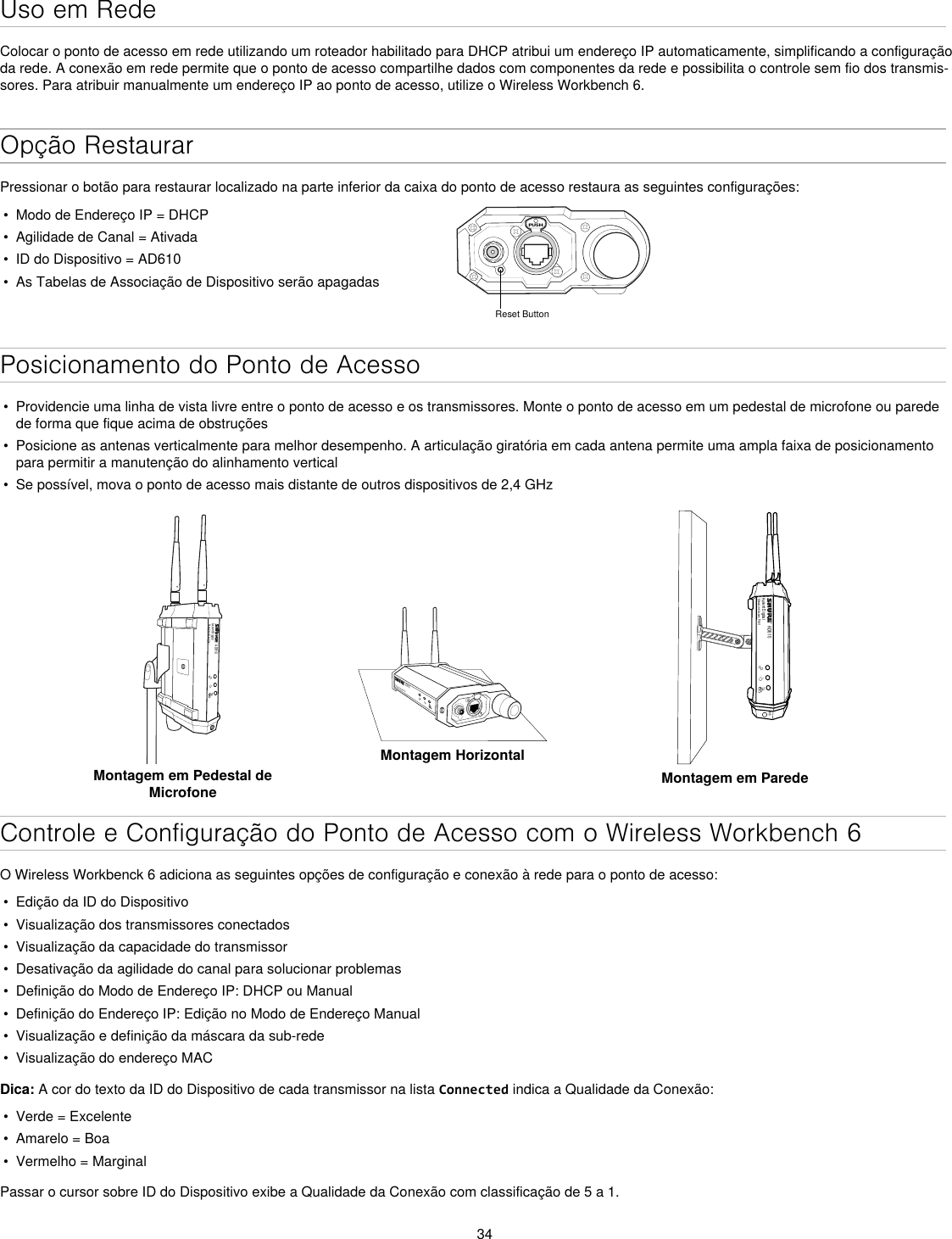 34Uso em RedeColocar o ponto de acesso em rede utilizando um roteador habilitado para DHCP atribui um endereço IP automaticamente, simplificando a configuração da rede. A conexão em rede permite que o ponto de acesso compartilhe dados com componentes da rede e possibilita o controle sem fio dos transmis-sores. Para atribuir manualmente um endereço IP ao ponto de acesso, utilize o Wireless Workbench 6.Opção RestaurarPressionar o botão para restaurar localizado na parte inferior da caixa do ponto de acesso restaura as seguintes configurações:•  Modo de Endereço IP = DHCP•  Agilidade de Canal = Ativada•  ID do Dispositivo = AD610•  As Tabelas de Associação de Dispositivo serão apagadasPUSHReset ButtonPosicionamento do Ponto de Acesso•  Providencie uma linha de vista livre entre o ponto de acesso e os transmissores. Monte o ponto de acesso em um pedestal de microfone ou parede de forma que fique acima de obstruções•  Posicione as antenas verticalmente para melhor desempenho. A articulação giratória em cada antena permite uma ampla faixa de posicionamento para permitir a manutenção do alinhamento vertical•  Se possível, mova o ponto de acesso mais distante de outros dispositivos de 2,4 GHzAD610Axient DigitalShowLink Acces PointMontagem em Pedestal de MicrofoneAD610ShowLink Acces PointMontagem HorizontalAD610Axient DigitalShowLink Acces PointM6Montagem em ParedeControle e Configuração do Ponto de Acesso com o Wireless Workbench 6O Wireless Workbenck 6 adiciona as seguintes opções de configuração e conexão à rede para o ponto de acesso:•  Edição da ID do Dispositivo•  Visualização dos transmissores conectados •  Visualização da capacidade do transmissor•  Desativação da agilidade do canal para solucionar problemas•  Definição do Modo de Endereço IP: DHCP ou Manual•  Definição do Endereço IP: Edição no Modo de Endereço Manual•  Visualização e definição da máscara da sub-rede•  Visualização do endereço MACDica: A cor do texto da ID do Dispositivo de cada transmissor na lista Connected indica a Qualidade da Conexão:•  Verde = Excelente•  Amarelo = Boa•  Vermelho = MarginalPassar o cursor sobre ID do Dispositivo exibe a Qualidade da Conexão com classificação de 5 a 1.