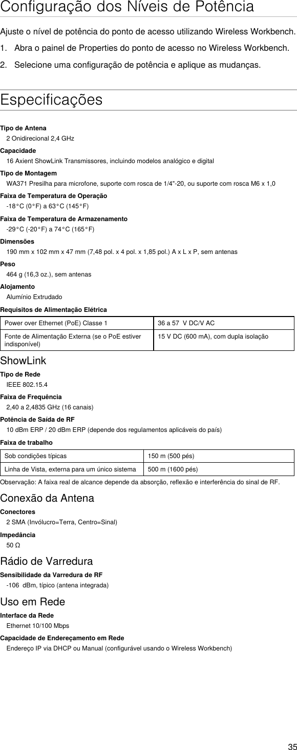 35Configuração dos Níveis de PotênciaAjuste o nível de potência do ponto de acesso utilizando Wireless Workbench.1.  Abra o painel de Properties do ponto de acesso no Wireless Workbench.2.  Selecione uma configuração de potência e aplique as mudanças. EspecificaçõesTipo de Antena2 Onidirecional 2,4 GHzCapacidade16 Axient ShowLink Transmissores, incluindo modelos analógico e digitalTipo de MontagemWA371 Presilha para microfone, suporte com rosca de 1/4&quot;-20, ou suporte com rosca M6 x 1,0Faixa de Temperatura de Operação-18°C (0°F) a 63°C (145°F)Faixa de Temperatura de Armazenamento-29°C (-20°F) a 74°C (165°F)Dimensões190 mm x 102 mm x 47 mm (7,48 pol. x 4 pol. x 1,85 pol.) A x L x P, sem antenasPeso464 g (16,3 oz.), sem antenasAlojamentoAlumínio ExtrudadoRequisitos de Alimentação ElétricaPower over Ethernet (PoE) Classe 1 36 a 57  V DC/V ACFonte de Alimentação Externa (se o PoE estiver indisponível)15 V DC (600 mA), com dupla isolaçãoShowLinkTipo de RedeIEEE 802.15.4Faixa de Frequência2,40 a 2,4835 GHz (16 canais)Potência de Saída de RF10 dBm ERP / 20 dBm ERP (depende dos regulamentos aplicáveis do país)Faixa de trabalhoSob condições típicas 150 m (500 pés)Linha de Vista, externa para um único sistema 500 m (1600 pés)Observação: A faixa real de alcance depende da absorção, reflexão e interferência do sinal de RF.Conexão da AntenaConectores2 SMA (Invólucro=Terra, Centro=Sinal)Impedância50ΩRádio de VarreduraSensibilidade da Varredura de RF-106  dBm, típico (antena integrada)Uso em RedeInterface da RedeEthernet 10/100 MbpsCapacidade de Endereçamento em RedeEndereço IP via DHCP ou Manual (configurável usando o Wireless Workbench)