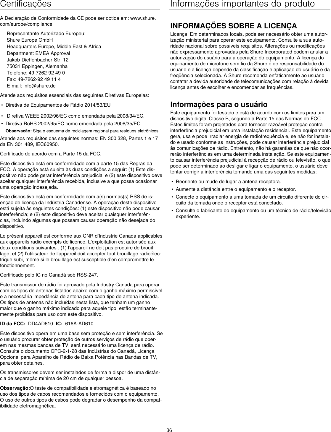 36CertificaçõesA Declaração de Conformidade da CE pode ser obtida em: www.shure.com/europe/complianceRepresentante Autorizado Europeu:Shure Europe GmbHHeadquarters Europe, Middle East &amp; AfricaDepartment: EMEA ApprovalJakob-Dieffenbacher-Str. 1275031 Eppingen, AlemanhaTelefone: 49-7262-92 49 0Fax: 49-7262-92 49 11 4E-mail: info@shure.deAtende aos requisitos essenciais das seguintes Diretivas Europeias: •  Diretiva de Equipamentos de Rádio 2014/53/EU•   Diretiva WEEE 2002/96/EC como emendada pela 2008/34/EC. •  Diretiva RoHS 2002/95/EC como emendada pela 2008/35/EC. Observação: Siga o esquema de reciclagem regional para resíduos eletrônicos.Atende aos requisitos das seguintes normas: EN 300 328, Partes 1 e 17 da EN 301 489, IEC60950. Certificado de acordo com a Parte 15 da FCC.Este dispositivo está em conformidade com a parte 15 das Regras da FCC. A operação está sujeita às duas condições a seguir: (1) Este dis-positivo não pode gerar interferência prejudicial e (2) este dispositivo deve aceitar qualquer interferência recebida, inclusive a que possa ocasionar uma operação indesejada.Este dispositivo está em conformidade com a(s) normas(s) RSS de is-enção de licença da Indústria Canadense. A operação deste dispositivo está sujeita às seguintes condições: (1) este dispositivo não pode causar interferência; e (2) este dispositivo deve aceitar quaisquer interferên-cias, incluindo algumas que possam causar operação não desejada do dispositivo.Le présent appareil est conforme aux CNR d’Industrie Canada applicables aux appareils radio exempts de licence. L’exploitation est autorisée aux deux conditions suivantes : (1) l’appareil ne doit pas produire de brouil-lage, et (2) l’utilisateur de l’appareil doit accepter tout brouillage radioélec-trique subi, même si le brouillage est susceptible d’en compromettre le fonctionnement.Certificado pelo IC no Canadá sob RSS-247. Este transmissor de rádio foi aprovado pela Industry Canada para operar com os tipos de antenas listados abaixo com o ganho máximo permissível e a necessária impedância de antena para cada tipo de antena indicada. Os tipos de antenas não incluídas nesta lista, que tenham um ganho maior que o ganho máximo indicado para aquele tipo, estão terminante-mente proibidas para uso com este dispositivo. ID da FCC:  DD4AD610. IC:  616A-AD610.Este dispositivo opera em uma base sem proteção e sem interferência. Se o usuário procurar obter proteção de outros serviços de rádio que oper-em nas mesmas bandas de TV, será necessário uma licença de rádio. Consulte o documento CPC-2-1-28 das Indústrias do Canadá, Licença Opcional para Aparelho de Rádio de Baixa Potência nas Bandas de TV, para obter detalhes. Os transmissores devem ser instalados de forma a dispor de uma distân-cia de separação mínima de 20 cm de qualquer pessoa.Observação:O teste de compatibilidade eletromagnética é baseado no uso dos tipos de cabos recomendados e fornecidos com o equipamento. O uso de outros tipos de cabos pode degradar o desempenho da compat-ibilidade eletromagnética. Informações importantes do produtoINFORMAÇÕES SOBRE A LICENÇALicença: Em determinados locais, pode ser necessário obter uma autor-ização ministerial para operar este equipamento. Consulte a sua auto-ridade nacional sobre possíveis requisitos. Alterações ou modificações não expressamente aprovadas pela Shure Incorporated podem anular a autorização do usuário para a operação do equipamento. A licença do equipamento de microfone sem fio da Shure é de responsabilidade do usuário e a licença depende da classificação e aplicação do usuário e da freqüência selecionada. A Shure recomenda enfaticamente ao usuário contatar a devida autoridade de telecomunicações com relação à devida licença antes de escolher e encomendar as frequências. Informações para o usuárioEste equipamento foi testado e está de acordo com os limites para um dispositivo digital Classe B, segundo a Parte 15 das Normas do FCC. Estes limites foram projetados para fornecer razoável proteção contra interferência prejudicial em uma instalação residencial. Este equipamento gera, usa e pode irradiar energia de radiofrequência e, se não for instala-do e usado conforme as instruções, pode causar interferência prejudicial às comunicações de rádio. Entretanto, não há garantias de que não ocor-rerão interferências em uma determinada instalação. Se este equipamen-to causar interferência prejudicial à recepção de rádio ou televisão, o que pode ser determinado ao desligar e ligar o equipamento, o usuário deve tentar corrigir a interferência tomando uma das seguintes medidas: •  Reoriente ou mude de lugar a antena receptora.•  Aumente a distância entre o equipamento e o receptor.•  Conecte o equipamento a uma tomada de um circuito diferente do cir-cuito da tomada onde o receptor está conectado.•  Consulte o fabricante do equipamento ou um técnico de rádio/televisão experiente.