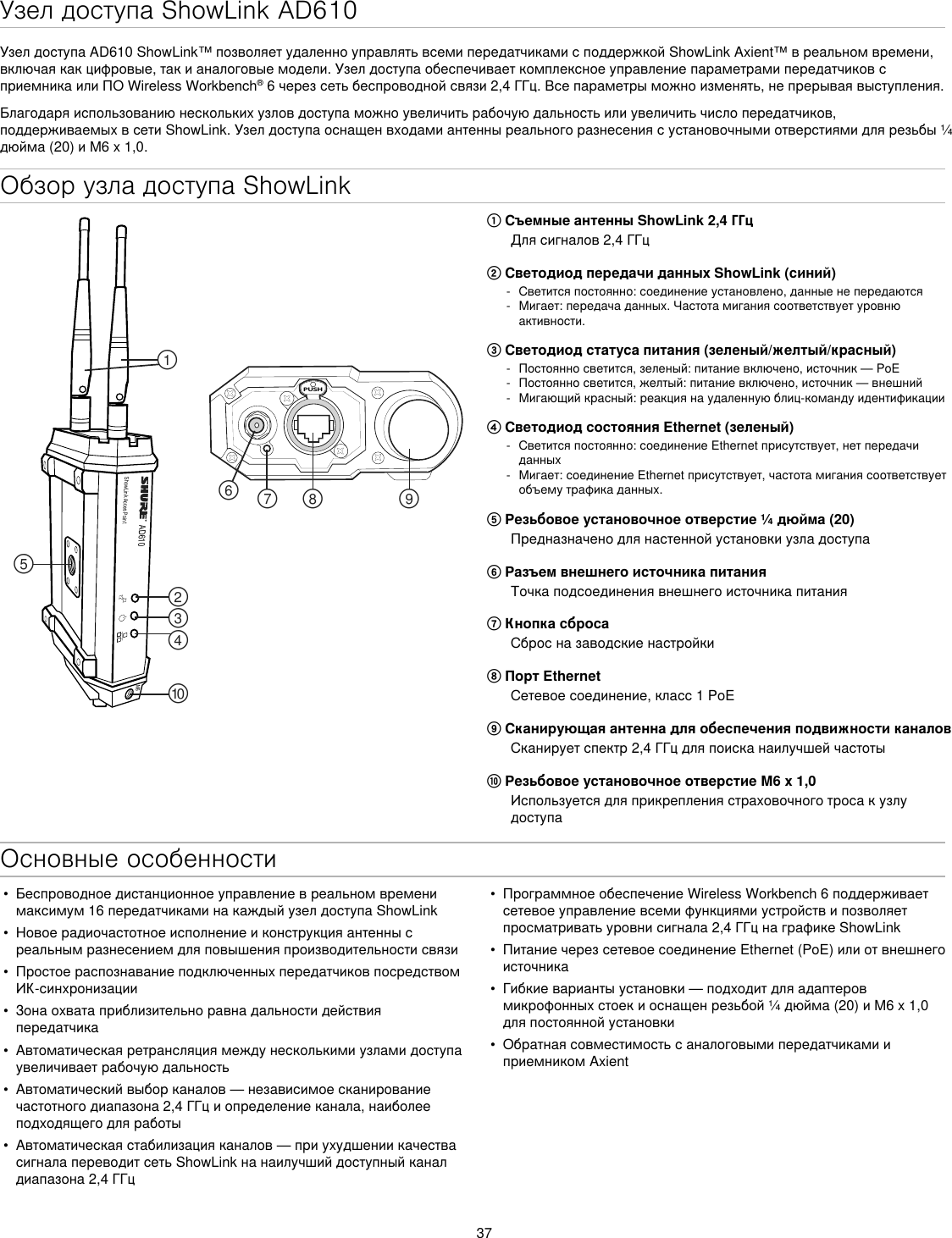 37Обзор узла доступа ShowLinkAD610ShowLink Acces PointPUSH௟௣௤௢௠௥௡௦ ௧௨M6① Съемные антенны ShowLink 2,4 ГГцДлясигналов2,4ГГц② Светодиод передачи данных ShowLink (синий) - Светитсяпостоянно:соединениеустановлено,данныенепередаются - Мигает:передачаданных.Частотамиганиясоответствуетуровнюактивности.③ Светодиод статуса питания (зеленый/желтый/красный) - Постоянносветится,зеленый:питаниевключено,источник—PoE - Постоянносветится,желтый:питаниевключено,источник—внешний - Мигающийкрасный:реакциянаудаленнуюблиц-командуидентификации④ Светодиод состояния Ethernet (зеленый) - Светитсяпостоянно:соединениеEthernetприсутствует,нетпередачиданных - Мигает:соединениеEthernetприсутствует,частотамиганиясоответствуетобъемутрафикаданных.⑤ Резьбовое установочное отверстие ¼ дюйма (20)Предназначенодлянастеннойустановкиузладоступа⑥ Разъем внешнего источника питанияТочкаподсоединениявнешнегоисточникапитания⑦ Кнопка сбросаСбросназаводскиенастройки⑧ Порт EthernetСетевоесоединение,класс1PoE⑨ Сканирующая антенна для обеспечения подвижности каналовСканируетспектр2,4ГГцдляпоисканаилучшейчастоты⑩ Резьбовое установочное отверстие M6 x 1,0ИспользуетсядляприкреплениястраховочноготросакузлудоступаОсновные особенностиУзел доступа ShowLink AD610УзелдоступаAD610ShowLink™позволяетудаленноуправлятьвсемипередатчикамисподдержкойShowLinkAxient™вреальномвремени,включаякакцифровые,такианалоговыемодели.УзелдоступаобеспечиваеткомплексноеуправлениепараметрамипередатчиковсприемникаилиПОWirelessWorkbench®6черезсетьбеспроводнойсвязи2,4ГГц.Всепараметрыможноизменять,непрерываявыступления.Благодаряиспользованиюнесколькихузловдоступаможноувеличитьрабочуюдальностьилиувеличитьчислопередатчиков,поддерживаемыхвсетиShowLink.Узелдоступаоснащенвходамиантенныреальногоразнесениясустановочнымиотверстиямидлярезьбы¼дюйма(20)иM6x1,0.•  Беспроводноедистанционноеуправлениевреальномвременимаксимум16передатчикаминакаждыйузелдоступаShowLink•  Новоерадиочастотноеисполнениеиконструкцияантеннысреальнымразнесениемдляповышенияпроизводительностисвязи•  ПростоераспознаваниеподключенныхпередатчиковпосредствомИК-синхронизации•  Зонаохватаприблизительноравнадальностидействияпередатчика•  Автоматическаяретрансляциямеждунесколькимиузламидоступаувеличиваетрабочуюдальность•  Автоматическийвыборканалов—независимоесканированиечастотногодиапазона2,4ГГциопределениеканала,наиболееподходящегодляработы•  Автоматическаястабилизацияканалов—приухудшениикачествасигналапереводитсетьShowLinkнанаилучшийдоступныйканалдиапазона2,4ГГц•  ПрограммноеобеспечениеWirelessWorkbench6поддерживаетсетевоеуправлениевсемифункциямиустройствипозволяетпросматриватьуровнисигнала2,4ГГцнаграфикеShowLink•  ПитаниечерезсетевоесоединениеEthernet(PoE)илиотвнешнегоисточника•  Гибкиевариантыустановки—подходитдляадаптеровмикрофонныхстоекиоснащенрезьбой¼дюйма(20)иM6x1,0дляпостояннойустановки•  ОбратнаясовместимостьсаналоговымипередатчикамииприемникомAxient