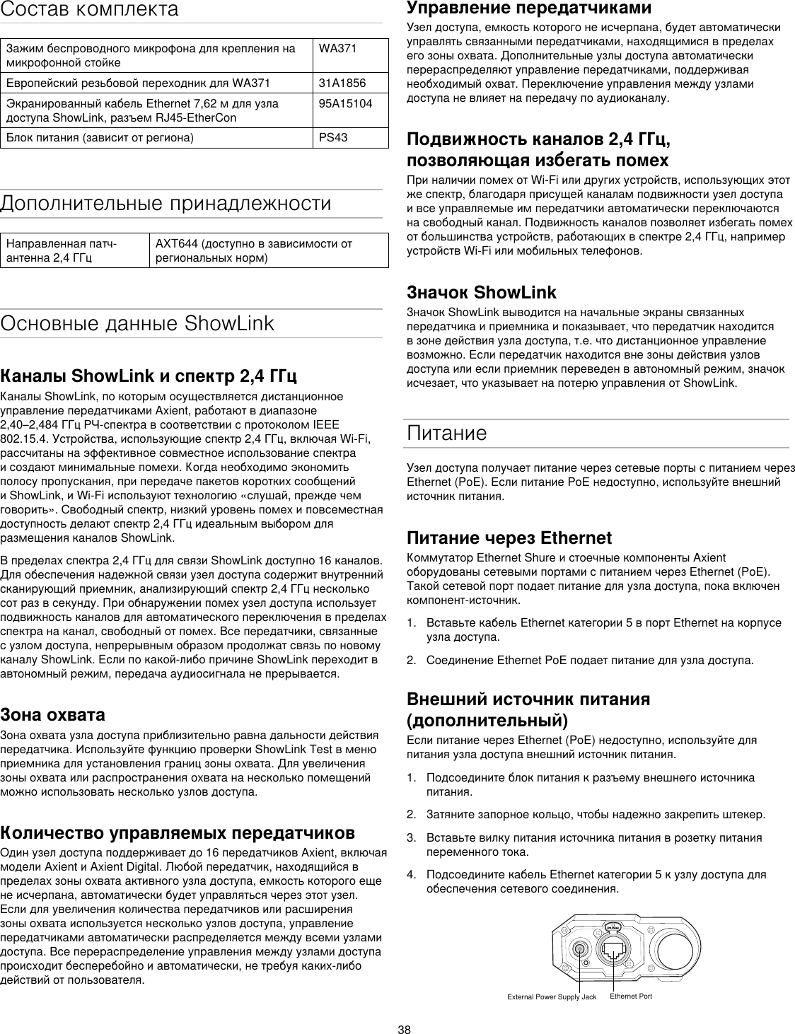 38Состав комплектаЗажимбеспроводногомикрофонадлякреплениянамикрофоннойстойкеWA371ЕвропейскийрезьбовойпереходникдляWA371 31A1856ЭкранированныйкабельEthernet7,62мдляузладоступаShowLink,разъемRJ45-EtherCon95A15104Блокпитания(зависитотрегиона) PS43Дополнительные принадлежностиНаправленнаяпатч-антенна2,4ГГцAXT644(доступновзависимостиотрегиональныхнорм)Основные данные ShowLinkКаналы ShowLink и спектр 2,4 ГГцКаналыShowLink,покоторымосуществляетсядистанционноеуправлениепередатчикамиAxient,работаютвдиапазоне2,40–2,484ГГцРЧ-спектравсоответствииспротоколомIEEE802.15.4.Устройства,использующиеспектр2,4ГГц,включаяWi-Fi,рассчитанынаэффективноесовместноеиспользованиеспектраисоздаютминимальныепомехи.Когданеобходимоэкономитьполосупропускания,припередачепакетовкороткихсообщенийиShowLink,иWi-Fiиспользуюттехнологию«слушай,преждечемговорить».Свободныйспектр,низкийуровеньпомехиповсеместнаядоступностьделаютспектр2,4ГГцидеальнымвыборомдляразмещенияканаловShowLink.Впределахспектра2,4ГГцдлясвязиShowLinkдоступно16каналов.Дляобеспечениянадежнойсвязиузелдоступасодержитвнутреннийсканирующийприемник,анализирующийспектр2,4ГГцнесколькосотразвсекунду.Приобнаружениипомехузелдоступаиспользуетподвижностьканаловдляавтоматическогопереключениявпределахспектранаканал,свободныйотпомех.Всепередатчики,связанныесузломдоступа,непрерывнымобразомпродолжатсвязьпоновомуканалуShowLink.Еслипокакой-либопричинеShowLinkпереходитвавтономныйрежим,передачааудиосигналанепрерывается.Зона охватаЗонаохватаузладоступаприблизительноравнадальностидействияпередатчика.ИспользуйтефункциюпроверкиShowLinkTestвменюприемникадляустановленияграницзоныохвата.Дляувеличениязоныохватаилираспространенияохватананесколькопомещенийможноиспользоватьнесколькоузловдоступа.Количество управляемых передатчиковОдинузелдоступаподдерживаетдо16передатчиковAxient,включаямоделиAxientиAxientDigital.Любойпередатчик,находящийсявпределахзоныохватаактивногоузладоступа,емкостькоторогоещенеисчерпана,автоматическибудетуправлятьсячерезэтотузел.Еслидляувеличенияколичествапередатчиковилирасширениязоныохватаиспользуетсянесколькоузловдоступа,управлениепередатчикамиавтоматическираспределяетсямеждувсемиузламидоступа.Всеперераспределениеуправлениямеждуузламидоступапроисходитбесперебойноиавтоматически,нетребуякаких-либодействийотпользователя.Управление передатчикамиУзелдоступа,емкостькоторогонеисчерпана,будетавтоматическиуправлятьсвязаннымипередатчиками,находящимисявпределахегозоныохвата.Дополнительныеузлыдоступаавтоматическиперераспределяютуправлениепередатчиками,поддерживаянеобходимыйохват.Переключениеуправлениямеждуузламидоступаневлияетнапередачупоаудиоканалу.Подвижность каналов 2,4 ГГц, позволяющая избегать помех ПриналичиипомехотWi-Fiилидругихустройств,использующихэтотжеспектр,благодаряприсущейканаламподвижностиузелдоступаивсеуправляемыеимпередатчикиавтоматическипереключаютсянасвободныйканал.Подвижностьканаловпозволяетизбегатьпомехотбольшинстваустройств,работающихвспектре2,4ГГц,напримерустройствWi-Fiилимобильныхтелефонов.Значок ShowLinkЗначокShowLinkвыводитсянаначальныеэкранысвязанныхпередатчикаиприемникаипоказывает,чтопередатчикнаходитсявзонедействияузладоступа,т.е.чтодистанционноеуправлениевозможно.Еслипередатчикнаходитсявнезоныдействияузловдоступаилиеслиприемникпереведенвавтономныйрежим,значокисчезает,чтоуказываетнапотерюуправленияотShowLink.ПитаниеУзелдоступаполучаетпитаниечерезсетевыепортыспитаниемчерезEthernet(PoE).ЕслипитаниеPoEнедоступно,используйтевнешнийисточникпитания.Питание через EthernetКоммутаторEthernetShureистоечныекомпонентыAxientоборудованысетевымипортамиспитаниемчерезEthernet(PoE).Такойсетевойпортподаетпитаниедляузладоступа,покавключенкомпонент-источник.1.  ВставьтекабельEthernetкатегории5впортEthernetнакорпусеузладоступа.2.  СоединениеEthernetPoEподаетпитаниедляузладоступа.Внешний источник питания (дополнительный)ЕслипитаниечерезEthernet(PoE)недоступно,используйтедляпитанияузладоступавнешнийисточникпитания.1.  Подсоединитеблокпитаниякразъемувнешнегоисточникапитания.2.  Затянитезапорноекольцо,чтобынадежнозакрепитьштекер.3.  Вставьтевилкупитанияисточникапитанияврозеткупитанияпеременноготока.4.  ПодсоединитекабельEthernetкатегории5кузлудоступадляобеспечениясетевогосоединения.PUSHExternal Power Supply Jack Ethernet Port