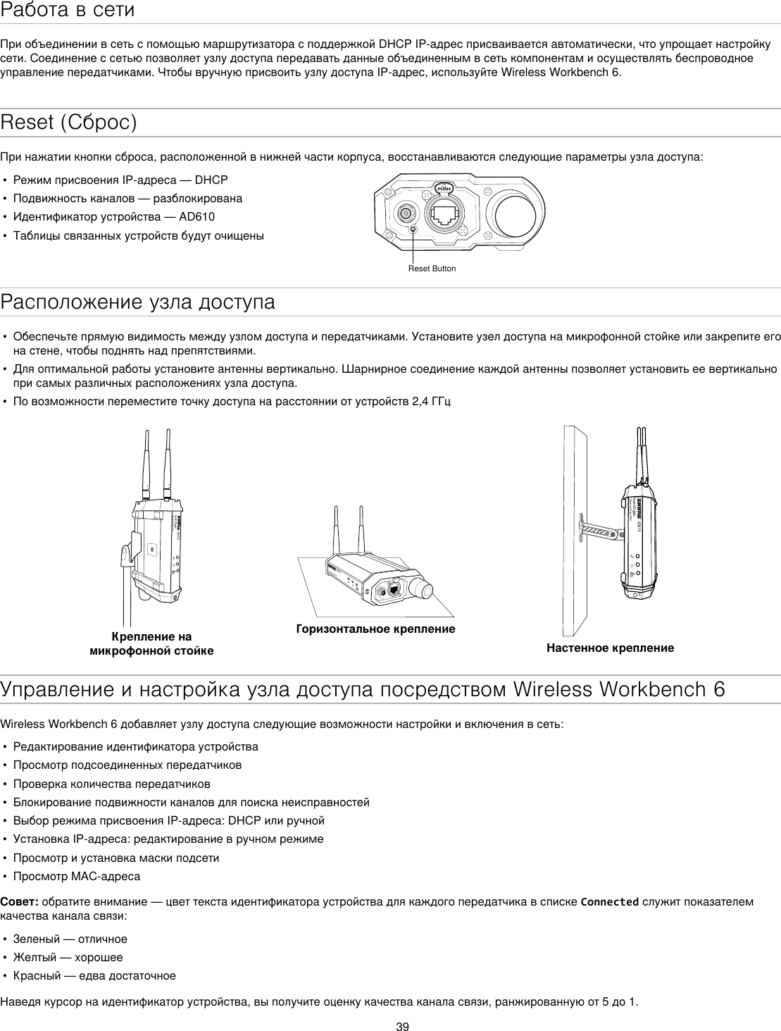 39Работа в сетиПриобъединениивсетьспомощьюмаршрутизаторасподдержкойDHCPIP-адресприсваиваетсяавтоматически,чтоупрощаетнастройкусети.Соединениессетьюпозволяетузлудоступапередаватьданныеобъединеннымвсетькомпонентамиосуществлятьбеспроводноеуправлениепередатчиками.ЧтобывручнуюприсвоитьузлудоступаIP-адрес,используйтеWirelessWorkbench6.Reset (Сброс)Принажатиикнопкисброса,расположеннойвнижнейчастикорпуса,восстанавливаютсяследующиепараметрыузладоступа:•  РежимприсвоенияIP-адреса—DHCP•  Подвижностьканалов—разблокирована•  Идентификаторустройства—AD610•  ТаблицысвязанныхустройствбудуточищеныPUSHReset ButtonРасположение узла доступа•  Обеспечьтепрямуювидимостьмеждуузломдоступаипередатчиками.Установитеузелдоступанамикрофоннойстойкеилизакрепитеегонастене,чтобыподнятьнадпрепятствиями.•  Дляоптимальнойработыустановитеантеннывертикально.Шарнирноесоединениекаждойантенныпозволяетустановитьеевертикальноприсамыхразличныхрасположенияхузладоступа.•  Повозможностипереместитеточкудоступанарасстоянииотустройств2,4ГГцAD610Axient DigitalShowLink Acces PointКрепление на микрофонной стойкеAD610ShowLink Acces PointГоризонтальное креплениеAD610Axient DigitalShowLink Acces PointM6Настенное креплениеУправление и настройка узла доступа посредством Wireless Workbench 6WirelessWorkbench6добавляетузлудоступаследующиевозможностинастройкиивключениявсеть:•  Редактированиеидентификатораустройства•  Просмотрподсоединенныхпередатчиков•  Проверкаколичествапередатчиков•  Блокированиеподвижностиканаловдляпоисканеисправностей•  ВыборрежимаприсвоенияIP-адреса:DHCPилиручной•  УстановкаIP-адреса:редактированиевручномрежиме•  Просмотриустановкамаскиподсети•  ПросмотрMAC-адресаСовет:обратитевнимание—цветтекстаидентификатораустройствадлякаждогопередатчикавспискеConnectedслужитпоказателемкачестваканаласвязи:•  Зеленый—отличное•  Желтый—хорошее•  Красный—едвадостаточноеНаведякурсорнаидентификаторустройства,выполучитеоценкукачестваканаласвязи,ранжированнуюот5до1.