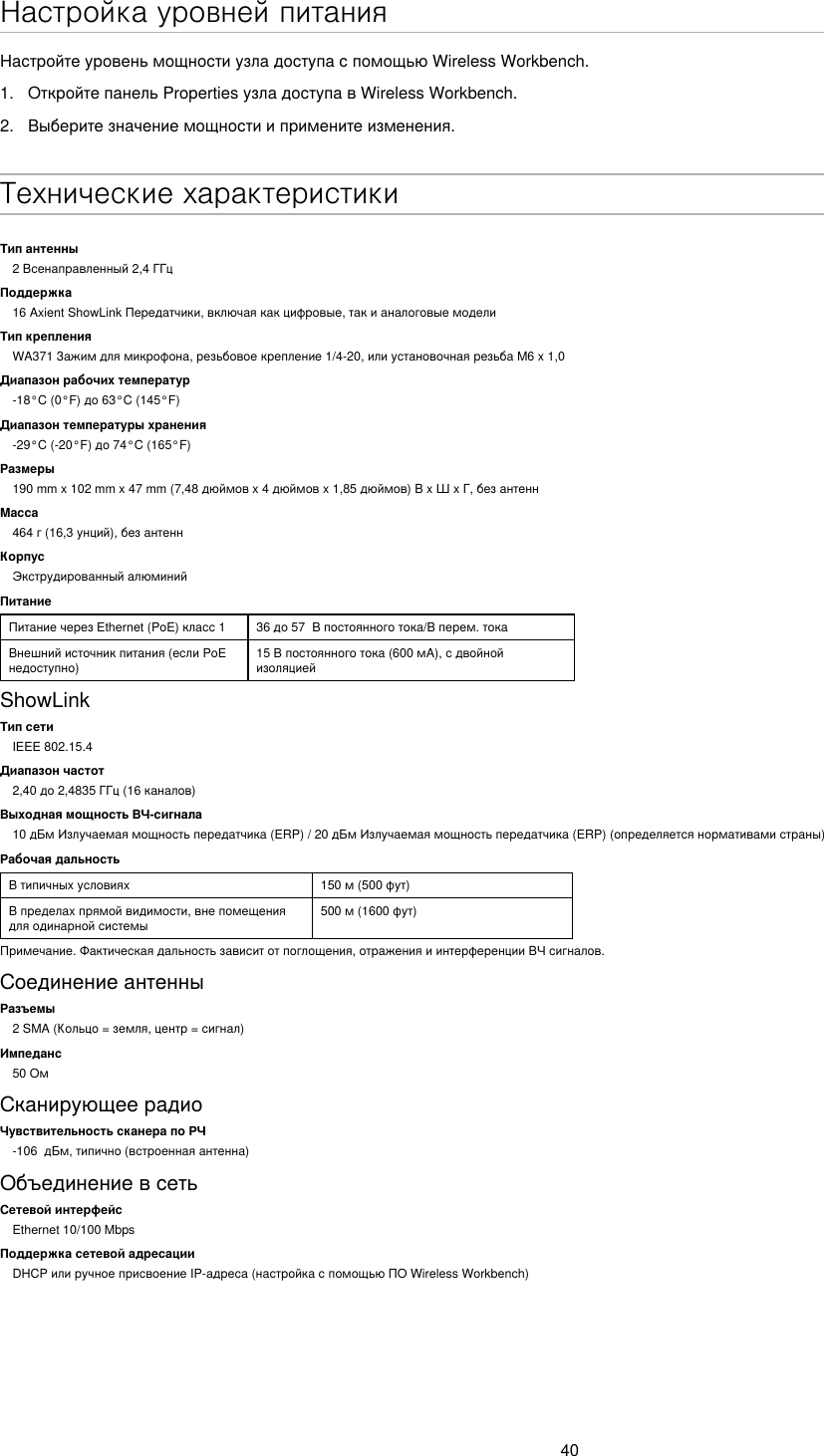40Настройка уровней питанияНастройтеуровеньмощностиузладоступаспомощьюWirelessWorkbench.1.  ОткройтепанельPropertiesузладоступавWirelessWorkbench.2.  Выберитезначениемощностииприменитеизменения.Технические характеристикиТип антенны2Всенаправленный2,4ГГцПоддержка16AxientShowLinkПередатчики,включаякакцифровые,такианалоговыемоделиТип крепленияWA371Зажимдлямикрофона,резьбовоекрепление1/4-20,илиустановочнаярезьбаM6x1,0Диапазон рабочих температур-18°C(0°F)до63°C(145°F)Диапазон температуры хранения-29°C(-20°F)до74°C(165°F)Размеры190mmx102mmx47mm(7,48дюймовx4дюймовx1,85дюймов)ВxШxГ,безантеннМасса464г(16,3унций),безантеннКорпусЭкструдированныйалюминийПитаниеПитаниечерезEthernet(PoE)класс1 36до57Впостоянноготока/Вперем.токаВнешнийисточникпитания(еслиPoEнедоступно)15Впостоянноготока(600мА),сдвойнойизоляциейShowLinkТип сетиIEEE 802.15.4Диапазон частот2,40до2,4835ГГц(16каналов)Выходная мощность ВЧ-сигнала10дБмИзлучаемаямощностьпередатчика(ERP)/20дБмИзлучаемаямощностьпередатчика(ERP)(определяетсянормативамистраны)Рабочая дальностьВтипичныхусловиях 150м(500фут)Впределахпрямойвидимости,внепомещениядляодинарнойсистемы500м(1600фут)Примечание.Фактическаядальностьзависитотпоглощения,отраженияиинтерференцииВЧсигналов.СоединениеантенныРазъемы2SMA(Кольцо=земля,центр=сигнал)Импеданс50ОмСканирующеерадиоЧувствительность сканера по РЧ -106дБм,типично(встроеннаяантенна)ОбъединениевсетьСетевой интерфейсEthernet 10/100 MbpsПоддержка сетевой адресацииDHCPилиручноеприсвоениеIP-адреса(настройкаспомощьюПОWirelessWorkbench)