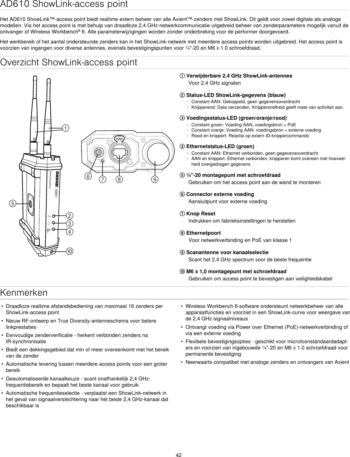 42Overzicht ShowLink-access pointAD610ShowLink Acces PointPUSH௟௣௤௢௠௥௡௦ ௧௨M6① Verwijderbare 2,4 GHz ShowLink-antennesVoor 2,4 GHz signalen② Status-LED ShowLink-gegevens (blauw) - Constant AAN: Gekoppeld, geen gegevensoverdracht - Knipperend: Data verzenden. Knippersnelheid geeft mate van activiteit aan.③ Voedingsstatus-LED (groen/oranje/rood) - Constant groen: Voeding AAN, voedingsbron = PoE - Constant oranje: Voeding AAN, voedingsbron = externe voeding - Rood en knippert: Reactie op extern ID-knippercommando③ Ethernetstatus-LED (groen) - Constant AAN: Ethernet verbonden, geen gegevensoverdracht - AAN en knippert: Ethernet verbonden, knipperen komt overeen met hoeveel-heid overgedragen gegevens⑤ ¼&quot;-20 montagepunt met schroefdraadGebruiken om het access point aan de wand te monteren⑥ Connector externe voedingAansluitpunt voor externe voeding⑦ Knop ResetIndrukken om fabrieksinstellingen te herstellen⑧ EthernetpoortVoor netwerkverbinding en PoE van klasse 1⑨ Scanantenne voor kanaalselectieScant het 2,4 GHz spectrum voor de beste frequentie⑩ M6 x 1,0 montagepunt met schroefdraadGebruiken om access point te bevestigen aan veiligheidskabelKenmerken•  Draadloze realtime afstandsbediening van maximaal 16 zenders per ShowLink-access point•  Nieuw RF-ontwerp en True Diversity-antenneschema voor betere linkprestaties•  Eenvoudige zenderverificatie - herkent verbonden zenders na IR-synchronisatie•  Biedt een dekkingsgebied dat min of meer overeenkomt met het bereik van de zender•  Automatische levering tussen meerdere access points voor een groter bereik•  Geautomatiseerde kanaalkeuze - scant onafhankelijk 2,4 GHz-frequentiebereik en bepaalt het beste kanaal voor gebruik•  Automatische frequentieselectie - verplaatst een ShowLink-netwerk in het geval van signaalverslechtering naar het beste 2,4 GHz-kanaal dat beschikbaar is•  Wireless Workbench 6-software ondersteunt netwerkbeheer van alle apparaatfuncties en voorziet in een ShowLink-curve voor weergave van de 2,4 GHz-signaalniveaus•  Ontvangt voeding via Power over Ethernet (PoE)-netwerkverbinding of via een externe voeding•  Flexibele bevestigingsopties - geschikt voor microfoonstandaardadapt-ers en voorzien van ingebouwde ¼&quot;-20 en M6 x 1.0 schroefdraad voor permanente bevestiging•  Neerwaarts compatibel met analoge zenders en ontvangers van AxientAD610 ShowLink-access pointHet AD610 ShowLink™-access point biedt realtime extern beheer van alle Axient™-zenders met ShowLink. Dit geldt voor zowel digitale als analoge modellen. Via het access point is met behulp van draadloze 2,4 GHz-netwerkcommunicatie uitgebreid beheer van zenderparameters mogelijk vanuit de ontvanger of Wireless Workbench® 6. Alle parameterwijzigingen worden zonder onderbreking voor de performer doorgevoerd.Het werkbereik of het aantal ondersteunde zenders kan in het ShowLink-netwerk met meerdere access points worden uitgebreid. Het access point is voorzien van ingangen voor diverse antennes, evenals bevestigingspunten voor ¼&quot;-20 en M6 x 1.0 schroefdraad.