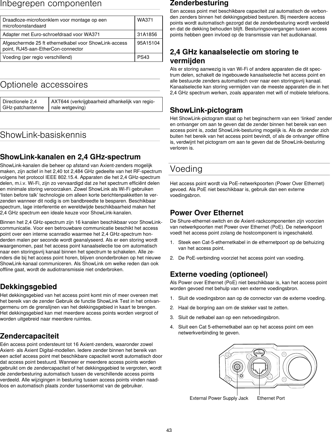 43Inbegrepen componentenDraadloze-microfoonklem voor montage op een microfoonstandaardWA371Adapter met Euro-schroefdraad voor WA371 31A1856Afgeschermde 25 ft ethernetkabel voor ShowLink-access point, RJ45-aan-EtherCon-connector95A15104Voeding (per regio verschillend) PS43Optionele accessoiresDirectionele 2,4 GHz-patchantenneAXT644 (verkrijgbaarheid afhankelijk van regio-nale wetgeving)ShowLink-basiskennisShowLink-kanalen en 2,4 GHz-spectrumShowLink-kanalen die beheer op afstand van Axient-zenders mogelijk maken, zijn actief in het 2,40 tot 2,484 GHz gedeelte van het RF-spectrum volgens het protocol IEEE 802.15.4. Apparaten die het 2,4 GHz-spectrum delen, m.i.v. Wi-Fi, zijn zo vervaardigd dat ze het spectrum efficiënt delen en minimale storing veroorzaken. Zowel ShowLink als Wi-Fi gebruiken ‘listen before talk’ technologie om alleen korte berichtenpakketten te ver-zenden wanneer dit nodig is om bandbreedte te besparen. Beschikbaar spectrum, lage interferentie en wereldwijde beschikbaarheid maken het 2,4 GHz spectrum een ideale keuze voor ShowLink-kanalen.Binnen het 2,4 GHz-spectrum zijn 16 kanalen beschikbaar voor ShowLink-communicatie. Voor een betrouwbare communicatie beschikt het access point over een interne scanradio waarmee het 2,4 GHz-spectrum hon-derden malen per seconde wordt geanalyseerd. Als er een storing wordt waargenomen, past het access point kanaalselectie toe om automatisch naar een storingsvrij kanaal binnen het spectrum te schakelen. Alle ze-nders die bij het access point horen, blijven ononderbroken op het nieuwe ShowLink-kanaal communiceren. Als ShowLink om welke reden dan ook offline gaat, wordt de audiotransmissie niet onderbroken.DekkingsgebiedHet dekkingsgebied van het access point komt min of meer overeen met het bereik van de zender Gebruik de functie ShowLink Test in het ontvan-germenu om de grenslijnen van het dekkingsgebied in kaart te brengen. Het dekkingsgebied kan met meerdere access points worden vergroot of worden uitgebreid naar meerdere ruimtes.ZendercapaciteitEén access point ondersteunt tot 16 Axient-zenders, waaronder zowel Axient- als Axient Digital-modellen. Iedere zender binnen het bereik van een actief access point met beschikbare capaciteit wordt automatisch door dat access point bestuurd. Wanneer er meerdere access points worden gebruikt om de zendercapaciteit of het dekkingsgebied te vergroten, wordt de zenderbesturing automatisch tussen de verschillende access points verdeeld. Alle wijzigingen in besturing tussen access points vinden naad-loos en automatisch plaats zonder tussenkomst van de gebruiker.ZenderbesturingEen access point met beschikbare capaciteit zal automatisch de verbon-den zenders binnen het dekkingsgebied besturen. Bij meerdere access points wordt automatisch gezorgd dat de zenderbesturing wordt verdeeld en dat de dekking behouden blijft. Besturingsovergangen tussen access points hebben geen invloed op de transmissie van het audiokanaal.2,4 GHz kanaalselectie om storing te vermijden Als er storing aanwezig is van Wi-Fi of andere apparaten die dit spec-trum delen, schakelt de ingebouwde kanaalselectie het access point en alle bestuurde zenders automatisch over naar een storingsvrij kanaal. Kanaalselectie kan storing vermijden van de meeste apparaten die in het 2,4 GHz spectrum werken, zoals apparaten met wifi of mobiele telefoons.ShowLink-pictogramHet ShowLink-pictogram staat op het beginscherm van een ‘linked’ zender en ontvanger om aan te geven dat de zender binnen het bereik van een access point is, zodat ShowLink-besturing mogelijk is. Als de zender zich buiten het bereik van het access point bevindt, of als de ontvanger offline is, verdwijnt het pictogram om aan te geven dat de ShowLink-besturing verloren is.VoedingHet access point wordt via PoE-netwerkpoorten (Power Over Ethernet) gevoed. Als PoE niet beschikbaar is, gebruik dan een externe voedingsbron.Power Over EthernetDe Shure-ethernet-switch en de Axient-rackcomponenten zijn voorzien van netwerkpoorten met Power over Ethernet (PoE). De netwerkpoort voedt het access point zolang de hostcomponent is ingeschakeld.1.  Steek een Cat-5-ethernetkabel in de ethernetpoort op de behuizing van het access point.2.  De PoE-verbinding voorziet het access point van voeding.Externe voeding (optioneel)Als Power over Ethernet (PoE) niet beschikbaar is, kan het access point worden gevoed met behulp van een externe voedingsbron.1.  Sluit de voedingsbron aan op de connector van de externe voeding.2.  Haal de borgring aan om de stekker vast te zetten.3.  Sluit de netkabel aan op een netvoedingsbron.4.  Sluit een Cat 5-ethernetkabel aan op het access point om een netwerkverbinding te geven.PUSHExternal Power Supply Jack Ethernet Port