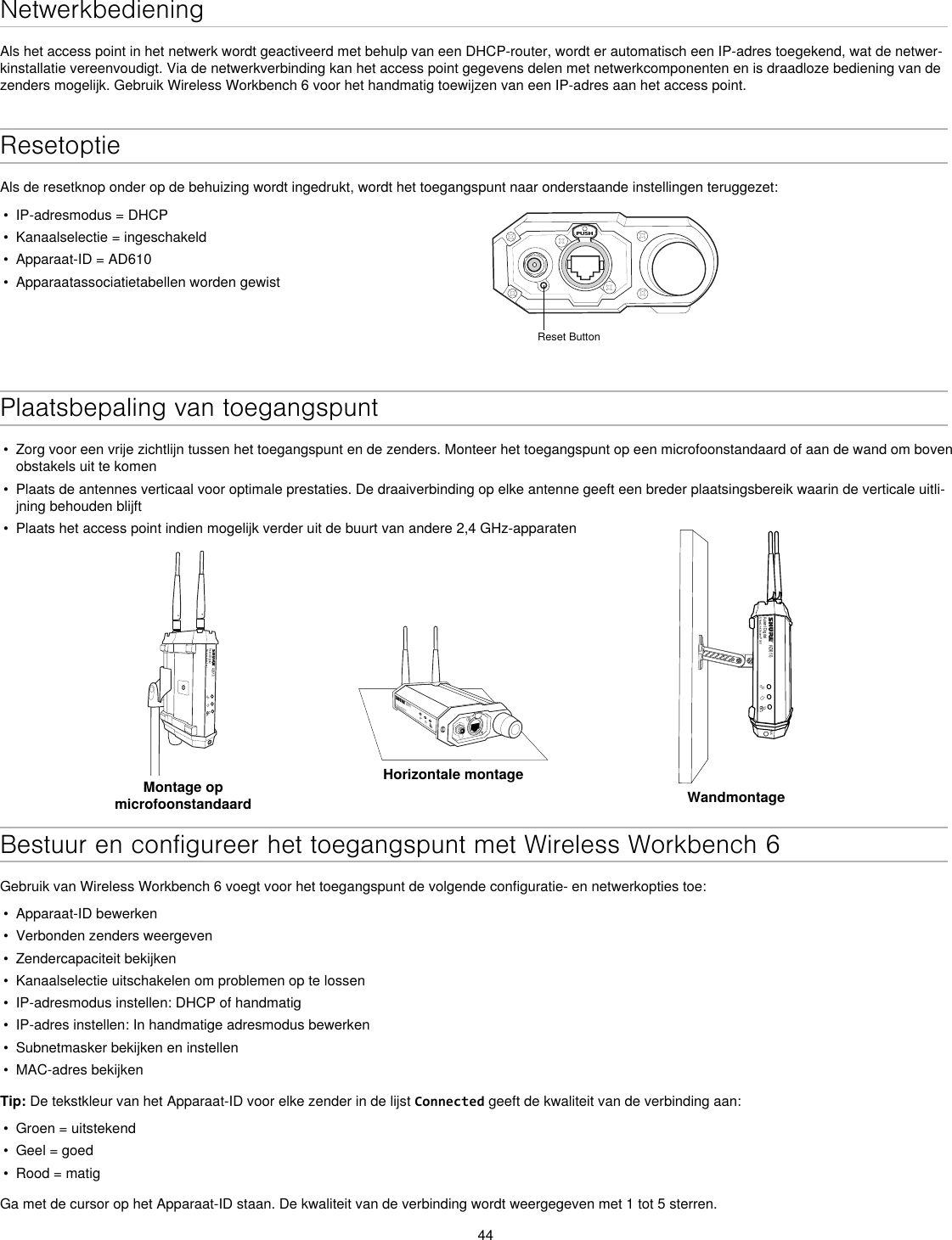 44NetwerkbedieningAls het access point in het netwerk wordt geactiveerd met behulp van een DHCP-router, wordt er automatisch een IP-adres toegekend, wat de netwer-kinstallatie vereenvoudigt. Via de netwerkverbinding kan het access point gegevens delen met netwerkcomponenten en is draadloze bediening van de zenders mogelijk. Gebruik Wireless Workbench 6 voor het handmatig toewijzen van een IP-adres aan het access point.ResetoptieAls de resetknop onder op de behuizing wordt ingedrukt, wordt het toegangspunt naar onderstaande instellingen teruggezet:•  IP-adresmodus = DHCP•  Kanaalselectie = ingeschakeld•  Apparaat-ID = AD610•  Apparaatassociatietabellen worden gewistPUSHReset ButtonPlaatsbepaling van toegangspunt•  Zorg voor een vrije zichtlijn tussen het toegangspunt en de zenders. Monteer het toegangspunt op een microfoonstandaard of aan de wand om boven obstakels uit te komen•  Plaats de antennes verticaal voor optimale prestaties. De draaiverbinding op elke antenne geeft een breder plaatsingsbereik waarin de verticale uitli-jning behouden blijft•  Plaats het access point indien mogelijk verder uit de buurt van andere 2,4 GHz-apparatenAD610Axient DigitalShowLink Acces PointMontage op microfoonstandaardAD610ShowLink Acces PointHorizontale montageAD610Axient DigitalShowLink Acces PointM6WandmontageBestuur en configureer het toegangspunt met Wireless Workbench 6Gebruik van Wireless Workbench 6 voegt voor het toegangspunt de volgende configuratie- en netwerkopties toe:•  Apparaat-ID bewerken•  Verbonden zenders weergeven •  Zendercapaciteit bekijken•  Kanaalselectie uitschakelen om problemen op te lossen•  IP-adresmodus instellen: DHCP of handmatig•  IP-adres instellen: In handmatige adresmodus bewerken•  Subnetmasker bekijken en instellen•  MAC-adres bekijkenTip: De tekstkleur van het Apparaat-ID voor elke zender in de lijst Connected geeft de kwaliteit van de verbinding aan:•  Groen = uitstekend•  Geel = goed•  Rood = matigGa met de cursor op het Apparaat-ID staan. De kwaliteit van de verbinding wordt weergegeven met 1 tot 5 sterren.