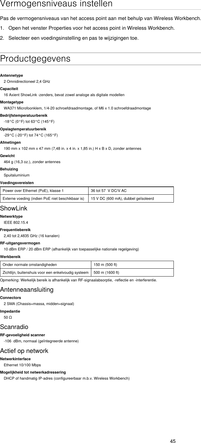 45Vermogensniveaus instellenPas de vermogensniveaus van het access point aan met behulp van Wireless Workbench.1.  Open het venster Properties voor het access point in Wireless Workbench.2.  Selecteer een voedingsinstelling en pas te wijzigingen toe. ProductgegevensAntennetype2 Omnidirectioneel 2,4 GHzCapaciteit16 Axient ShowLink -zenders, bevat zowel analoge als digitale modellenMontagetypeWA371 Microfoonklem, 1/4-20 schroefdraadmontage, of M6 x 1.0 schroefdraadmontageBedrijfstemperatuurbereik-18°C (0°F) tot 63°C (145°F)Opslagtemperatuurbereik-29°C (-20°F) tot 74°C (165°F)Afmetingen190 mm x 102 mm x 47 mm (7,48 in. x 4 in. x 1,85 in.) H x B x D, zonder antennesGewicht464 g (16,3 oz.), zonder antennesBehuizingSpuitaluminiumVoedingsvereistenPower over Ethernet (PoE), klasse 1 36 tot 57  V DC/V ACExterne voeding (indien PoE niet beschikbaar is) 15 V DC (600 mA), dubbel geïsoleerdShowLinkNetwerktypeIEEE 802.15.4Frequentiebereik2,40 tot 2,4835 GHz (16 kanalen)RF-uitgangsvermogen10 dBm ERP / 20 dBm ERP (afhankelijk van toepasselijke nationale regelgeving)WerkbereikOnder normale omstandigheden 150 m (500 ft)Zichtlijn, buitenshuis voor een enkelvoudig systeem 500 m (1600 ft)Opmerking: Werkelijk bereik is afhankelijk van RF-signaalabsorptie, -reflectie en -interferentie.AntenneaansluitingConnectors2 SMA (Chassis=massa, midden=signaal)Impedantie50ΩScanradioRF-gevoeligheid scanner-106  dBm, normaal (geïntegreerde antenne)Actief op networkNetwerkinterfaceEthernet 10/100 MbpsMogelijkheid tot netwerkadresseringDHCP of handmatig IP-adres (configureerbaar m.b.v. Wireless Workbench)