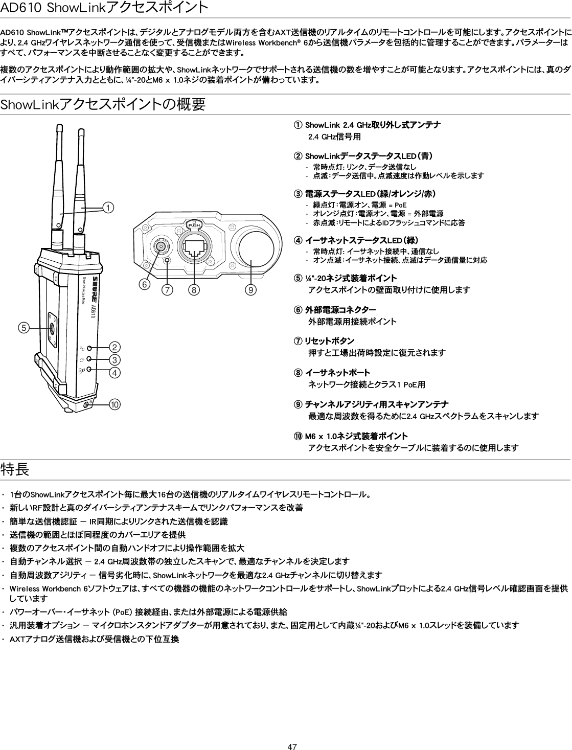 47ShowLinkアクセスポイントの概要AD610ShowLink Acces PointPUSH௟௣௤௢௠௥௡௦ ௧௨M6① ShowLink 2.4 GHz取り外し式アンテナ2.4 GHz信号用② ShowLinkデータステータスLED（青） -常時点灯: リンク、データ送信なし -点滅：データ送信中。点滅速度は作動レベルを示します③ 電源ステータスLED（緑/オレンジ/赤） -緑点灯：電源オン、電源 = PoE -オレンジ点灯：電源オン、電源 = 外部電源 -赤点滅：リモートによるIDフラッシュコマンドに応答④ イーサネットステータスLED（緑） -常時点灯: イーサネット接続中、通信なし -オン点滅：イーサネット接続、点滅はデータ通信量に対応⑤ ¼&quot;-20ネジ式装着ポイントアクセスポイントの壁面取り付けに使用します⑥ 外部電源コネクター外部電源用接続ポイント⑦  リセ ット ボ タン押すと工場出荷時設定に復元されます⑧  イー サ ネ ット ポ ートネットワーク接続とクラス1 PoE用⑨  チャン ネ ル ア ジリティ用 ス キャンアン テ ナ最適な周波数を得るために2.4 GHzスペクトラムをスキャンします⑩ M6 x 1.0ネジ式装着ポイントアクセスポイントを安全ケーブルに装着するのに使用します特長•  1台のShowLinkアクセスポイント毎に最大16台の送信機のリアルタイムワイヤレスリモートコントロール。•  新しいRF設計と真のダイバーシティアンテナスキームでリンクパフォーマンスを改善•  簡単な送信機認証 － IR同期によりリンクされた送信機を認識•  送信機の範囲とほぼ同程度のカバーエリアを提供•  複数のアクセスポイント間の自動ハンドオフにより操作範囲を拡大•  自動チャンネル選択 － 2.4 GHz周波数帯の独立したスキャンで、最適なチャンネルを決定します•  自動周波数アジリティ － 信号劣化時に、ShowLinkネットワークを最適な2.4 GHzチャンネルに切り替えます•  Wireless Workbench 6ソフトウェアは、すべての機器の機能のネットワークコントロールをサポートし、ShowLinkプロットによる2.4 GHz信号レベル確認画面を提供しています•  パワーオーバー・イーサネット (PoE) 接続経由、または外部電源による電源供給•  汎用装着オプション － マイクロホンスタンドアダプターが用意されており、また、固定用として内蔵¼&quot;-20およびM6 x 1.0スレッドを装備しています•  AXTアナログ送信機および受信機との下位互換AD610 ShowLinkアクセスポイントAD610 ShowLink™アクセスポイントは、デジタルとアナログモデル両方を含むAXT送信機のリアルタイムのリモートコントロールを可能にします。アクセスポイントにより、2.4 GHzワイヤレスネットワーク通信を使って、受信機またはWireless Workbench® 6から送信機パラメータを包括的に管理することができます。パラメーターはすべて 、パフォーマンスを 中 断させることなく変 更することが できます。複数のアクセスポイントにより動作範囲の拡大や、ShowLinkネットワークでサポートされる送信機の数を増やすことが可能となります。アクセスポイントには、真のダイバーシティアンテナ入力とともに、¼&quot;-20とM6 x 1.0ネジの装着ポイントが備わっています。