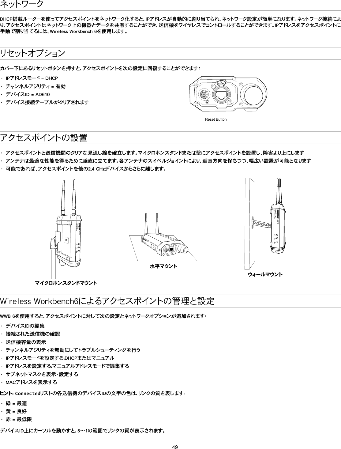 49ネ ット ワ ー クDHCP搭載ルーターを使ってアクセスポイントをネットワーク化すると、IPアドレスが自動的に割り当てられ、ネットワーク設定が簡単になります。ネットワーク接続により、アクセスポイントはネットワーク上の機器とデータを共有することができ、送信機をワイヤレスでコントロールすることができます。IPアドレスをアクセスポイントに手動で割り当てるには、Wireless Workbench 6を使用します。リ セ ット オ プ ションカバー下にあるリセットボタンを押すと、アクセスポイントを次の設定に回復することができます：•  IPアドレスモード = DHCP•  チャンネルアジリティ = 有効•  デバイスID = AD610•  デ バ イ ス 接 続 テ ー ブ ル が クリア さ れ ま すPUSHReset Buttonアクセ ス ポ イント の 設 置•  アクセスポイントと送信機間のクリアな見通し線を確立します。マイクロホンスタンドまたは壁にアクセスポイントを設置し、障害より上にします•  アンテナは最適な性能を得るために垂直に立てます。各アンテナのスイベルジョイントにより、垂直方向を保ちつつ、幅広い設置が可能となります•  可能であれば、アクセスポイントを他の2.4 GHzデバイスからさらに離します。AD610Axient DigitalShowLink Acces Pointマ イクロホン ス タンドマウントAD610ShowLink Acces Point水 平 マウントAD610Axient DigitalShowLink Acces PointM6ウォール マ ウントWireless Workbench6によるアクセスポイントの管理と設定WWB 6を使用すると、アクセスポイントに対して次の設定とネットワークオプションが追加されます：•  デバイスIDの編集•  接続された送信機の確認 •  送信機容量の表示•  チャン ネ ル アジリティを 無 効 にし てトラブ ル シュー ティン グ を 行 う•  IPアドレスモードを設定する:DHCPまたはマニュアル•  IPアドレスを設定する:マニュアルアドレスモードで編集する•  サブネットマスクを表示・設定する•  MACアドレスを表示するヒント :  Connectedリストの各送信機のデバイスIDの文字の色は、リンクの質を表します:•  緑 = 最適•  黄 = 良好•  赤 = 最低限デバイスID上にカーソルを動かすと、5～1の範囲でリンクの質が表示されます。