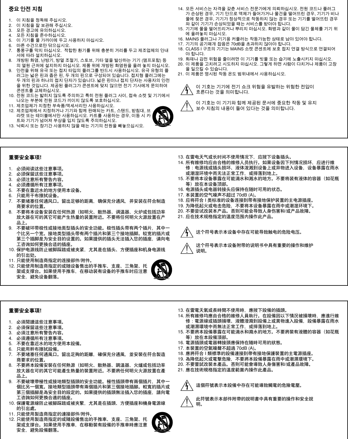 중요 안전 지침1.  이 지침을 정독해 주십시오. 2.  이 지침을 잘 보관해 주십시오. 3.  모든 경고에 유의하십시오.4.  모든 지침을 준수하십시오. 5.  이 기기를 물 가까이에 두고 사용하지 마십시오. 6.  마른 수건으로만 닦으십시오. 7.  통풍구를 막지 마십시오.  적합한 환기를 위해 충분히 거리를 두고 제조업체의 안내서에 따라 설치하십시오. 8.  개방된 화염, 난방기, 방열 조절기, 스토브, 기타 열을 발산하는 기기 (앰프포함) 등의 열원 근처에 설치하지 마십시오. 제품 위에 개방된 화염원을 올려 놓지 마십시오. 9.  안전을 위해 유극 또는 접지 타입의 플러그를 반드시 사용하십시오. 유극 유형의 플러그는 넓은 핀과 좁은 핀, 두 개의 핀으로 구성되어 있습니다. 접지형 플러그에는 두 개의 핀과 하나의 접지 단자가 있습니다. 넓은 핀이나 접지 단자는 사용자의 안전을 위한 것입니다. 제공된 플러그가 콘센트에 맞지 않으면 전기 기사에게 문의하여 콘센트를 교체하십시오.  10.  전원 코드는 밟히지 않도록 주의하고 특히 전원 플러그 사이, 접속 소켓 및 기기에서 나오는 부분에 전원 코드가 끼이지 않도록 보호하십시오. 11.  제조업체가 지정한 부속품/액세서리만 사용하십시오.12.  제조업체에서 지정하거나 기기와 함께 판매되는 카트, 스탠드, 받침대, 브라켓 또는 테이블에서만 사용하십시오. 카트를 사용하는 경우, 이동 시 카트와 기기가 넘어져 부상을 입지 않도록 주의하십시오.13.  낙뢰시 또는 장기간 사용하지 않을 때는 기기의 전원을 빼놓으십시오. 14.  모든 서비스는 자격을 갖춘 서비스 전문가에게 의뢰하십시오. 전원 코드나 플러그가 손상된 경우, 기기 안으로 액체가 들어가거나 물건을 떨어뜨린 경우, 기기가 비나 물에 젖은 경우, 기기가 정상적으로 작동하지 않는 경우 또는 기기를 떨어뜨린 경우와 같이 기기가 손상되었을 때는 서비스를 받아야 합니다. 15.  기기에 물을 떨어뜨리거나 뿌리지 마십시오. 화병과 같이 물이 담긴 물체를 기기 위에 올려놓지 마십시오. 16.  MAINS 플러그나 기기용 커플러는 작동가능한 상태로 남아 있어야 합니다. 17.  기기의 공기매개 잡음은 70dB을 초과하지 않아야 합니다. 18.  CLASS I 구조의 기기는 MAINS 소켓 콘센트에 보호 접지 연결 방식으로 연결되어야 합니다. 19.  화재나 감전 위험을 줄이려면 이 기기를 빗물 또는 습기에 노출시키지 마십시오. 20.  이 제품을 고치려고 시도하지 마십시오. 그렇게 하면 사람이 다치거나 제품이 고장을 일으킬 수 있습니다.21.  이 제품은 명시된 작동 온도 범위내에서 사용하십시오. 이 기호는 기기에 전기 쇼크 위험을 유발하는 위험한 전압이 흐른다는 것을 의미합니다.이 기호는 이 기기와 함께 제공된 문서에 중요한 작동 및 유지보수 지침의 내용이 들어 있다는 것을 의미합니다. 重要安全事项!1.  必须阅读这些注意事项。 2.  必须保留这些注意事项。 3.  必须注意所有警告内容。4.  必须遵循所有注意事项。 5.  不要在靠近水的地方使用本设备。 6.  只能用干布擦拭设备。 7.  不要堵塞任何通风口。留出足够的距离，确保充分通风，并安装在符合制造商要求的位置。 8.  不要将本设备安装在任何热源（如明火、散热器、调温器、火炉或包括功率放大器在可的其它可能产生热量的装置附近。不要将任何明火火源放置在产品上。 9.  不要破坏带极性或接地类型插头的安全功能。极性插头带有两个插片，其中一个比另一个宽。接地类型插头带有两个插片和第三个接地插脚。较宽的插片或第三个插脚是为安全目的设置的。如果提供的插头无法插入您的插座，请向电工咨询如何更换合适的插座。 10. 保护电源线防止被脚踩踏或被夹紧，尤其是在插头、方便插座和机身电源线的引出处。 11. 只能使用制造商指定的连接部件/附件。12. 只能使用制造商指定的或随设备售出的手推车、支座、三角架、托架或支撑台。如果使用手推车，在移动装有设备的手推车时应注意安全，避免设备翻落。13. 在雷电天气或长时间不使用情况下，应拔下设备插头。 14. 所有维修均应由合格的维修人员执行。如果设备因下列情况损坏，应进行维修：电源线或插头损坏、液体泼溅到设备上或异物进入设备，设备暴露在雨水或潮湿环境中而无法正常工作，或摔落到地上。 15. 不要将本设备暴露在可能滴水和溅水的地方。不要将装有液体的容器（如花瓶等）放在本设备顶部。 16. 电源插头或电器转接头应保持在随时可用的状态。 17. 本装置的空气噪声不超过 70dB (A)。 18. 应将符合 I 类标准的设备连接到带有接地保护装置的主电源插座。 19. 为降低起火或电击危险，不要将本设备暴露在雨中或潮湿环境下。 20. 不要尝试改装本产品。否则可能会导致人身伤害和/或产品故障。21. 应在技术规格指定的温度范围内操作此产品。这个符号表示本设备中存在可能导致触电的危险电压。 这个符号表示本设备附带的说明书中具有重要的操作和维护说明。重要安全事項!1.  必須閱讀這些注意事項。 2.  必須保留這些注意事項。 3.  必須注意所有警告內容。4.  必須遵循所有注意事項。 5.  不要在靠近水的地方使用本設備。 6.  只能用幹布擦拭設備。 7.  不要堵塞任何通風口。留出足夠的距離，確保充分通風，並安裝在符合製造商要求的位置。 8.  不要將本設備安裝在任何熱源（如明火、散熱器、調溫器、火爐或包括功率放大器在可的其它可能產生熱量的裝置附近。不要將任何明火火源放置在產品上。 9.  不要破壞帶極性或接地類型插頭的安全功能。極性插頭帶有兩個插片，其中一個比另一個寬。接地類型插頭帶有兩個插片和第三個接地插腳。較寬的插片或第三個插腳是為安全目的設定的。如果提供的插頭無法插入您的插座，請向電工咨詢如何更換合適的插座。 10. 保護電源線防止被腳踩踏或被夾緊，尤其是在插頭、方便插座和機身電源線的引出處。 11. 只能使用製造商指定的連接部件/附件。12. 只能使用製造商指定的或隨設備售出的手推車、支座、三角架、托架或支撐台。如果使用手推車，在移動裝有設備的手推車時應注意安全，避免設備翻落。13. 在雷電天氣或長時間不使用時，應拔下設備的插頭。 14. 所有維修均應由合格的維修人員執行。在設備因以下情況被損壞時，應進行維修：電源線或插頭損壞、液體潑濺到設備上或異物進入設備，設備暴露在雨水或潮濕環境中而無法正常工作，或摔落到地上。 15. 不要將本設備暴露在可能滴水和濺水的地方。不要將裝有液體的容器（如花瓶等）放在本設備頂部。 16. 電源插頭或電器轉接頭應保持在隨時可用的狀態。 17. 本裝置的空氣噪聲不超過 70dB (A)。 18. 應將符合 I 類標準的設備連接到帶有接地保護裝置的主電源插座。 19. 為降低起火或電擊危險，不要將本設備暴露在雨中或潮濕環境下。 20. 不要嘗試改裝本產品。否則可能會導致人身傷害和/或產品故障。21. 應在技術規格指定的溫度範圍內操作此產品。這個符號表示本設備中存在可能導致觸電的危險電壓。此符號表示本部件附帶的說明書中具有重要的操作和安全說明。 