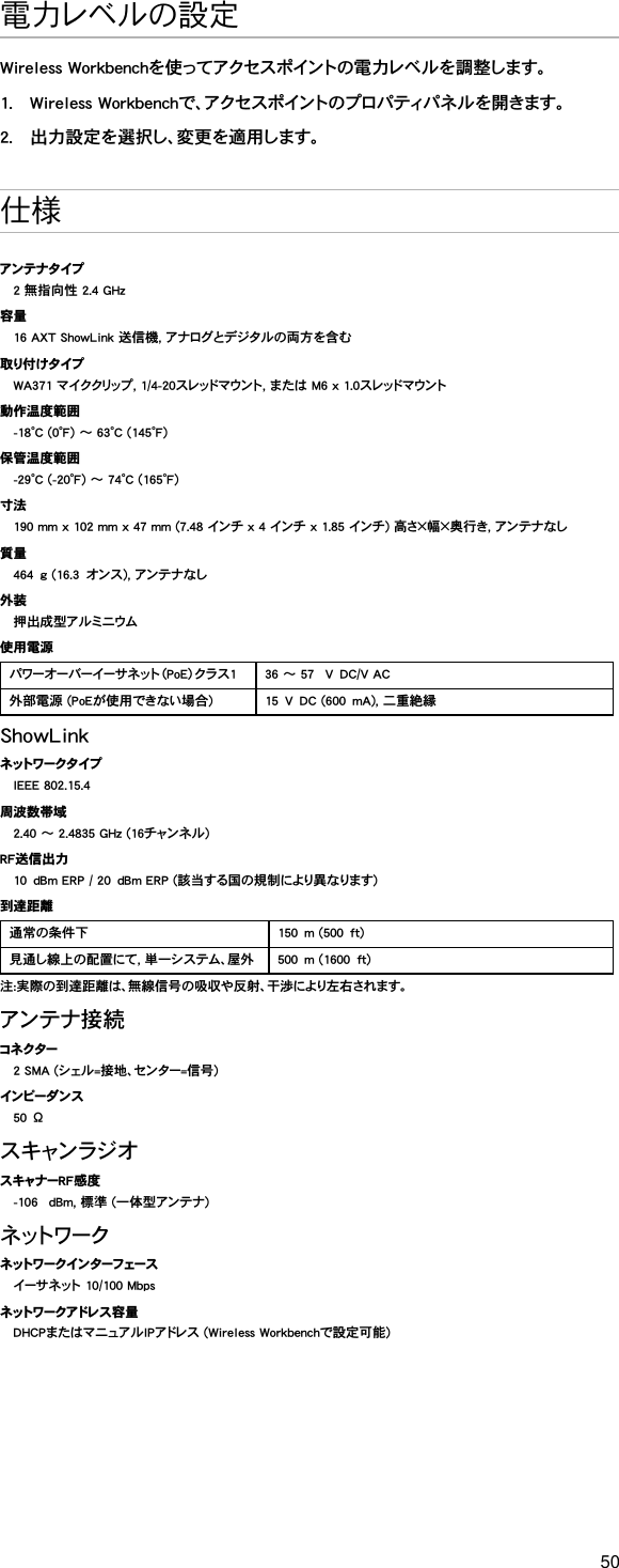 50電力レベルの設定Wireless Workbenchを使ってアクセスポイントの電力レベルを調整します。1.  Wireless Workbenchで、アクセスポイントのプロパティパネルを開きます。2.  出力設定を選択し、変更を適用します。 仕様アンテナタイプ2 無指向性 2.4 GHz容量16 AXT ShowLink 送信機, アナログとデジタルの両方を含む取り付 け タ イプWA371 マイククリップ, 1/4-20スレッドマウント, または M6 x 1.0スレッドマウント動作温度範囲-18°C (0°F) ～ 63°C (145°F)保管温度範囲-29°C (-20°F) ～ 74°C (165°F)寸法190 mm x 102 mm x 47 mm (7.48 インチ x 4 インチ x 1.85 インチ) 高さ×幅×奥行き, アンテナなし質量464g (16.3オンス), アンテナなし外装押出成型アルミニウム使用電源パワーオーバーイーサネット（PoE）クラス1 36 ～ 57 VDC/V AC外部電源 (PoEが使用できない場合) 15VDC (600mA), 二重絶縁ShowLinkネ ット ワ ー ク タ イ プIEEE 802.15.4周波数帯域2.40 ～ 2.4835 GHz (16チャンネル)RF送信出力10dBm ERP / 20dBm ERP (該当する国の規制により異なります)到達距離通常の条件下 150m (500ft)見通し線上の配置にて, 単一システム、屋外 500m (1600ft)注:実際の到達距離は、無線信号の吸収や反射、干渉により左右されます。アンテナ接 続コネクター2 SMA (シェル=接地、センター=信号)インピーダ ン ス50Ωス キャン ラジ オスキャナーRF感度-106 dBm, 標準 (一体型アンテナ)ネ ット ワ ー クネ ット ワ ー ク イ ン タ ー フ ェー スイーサネット 10/100 Mbpsネ ット ワ ー ク ア ドレ ス 容 量DHCPまたはマニュアルIPアドレス (Wireless Workbenchで設定可能)