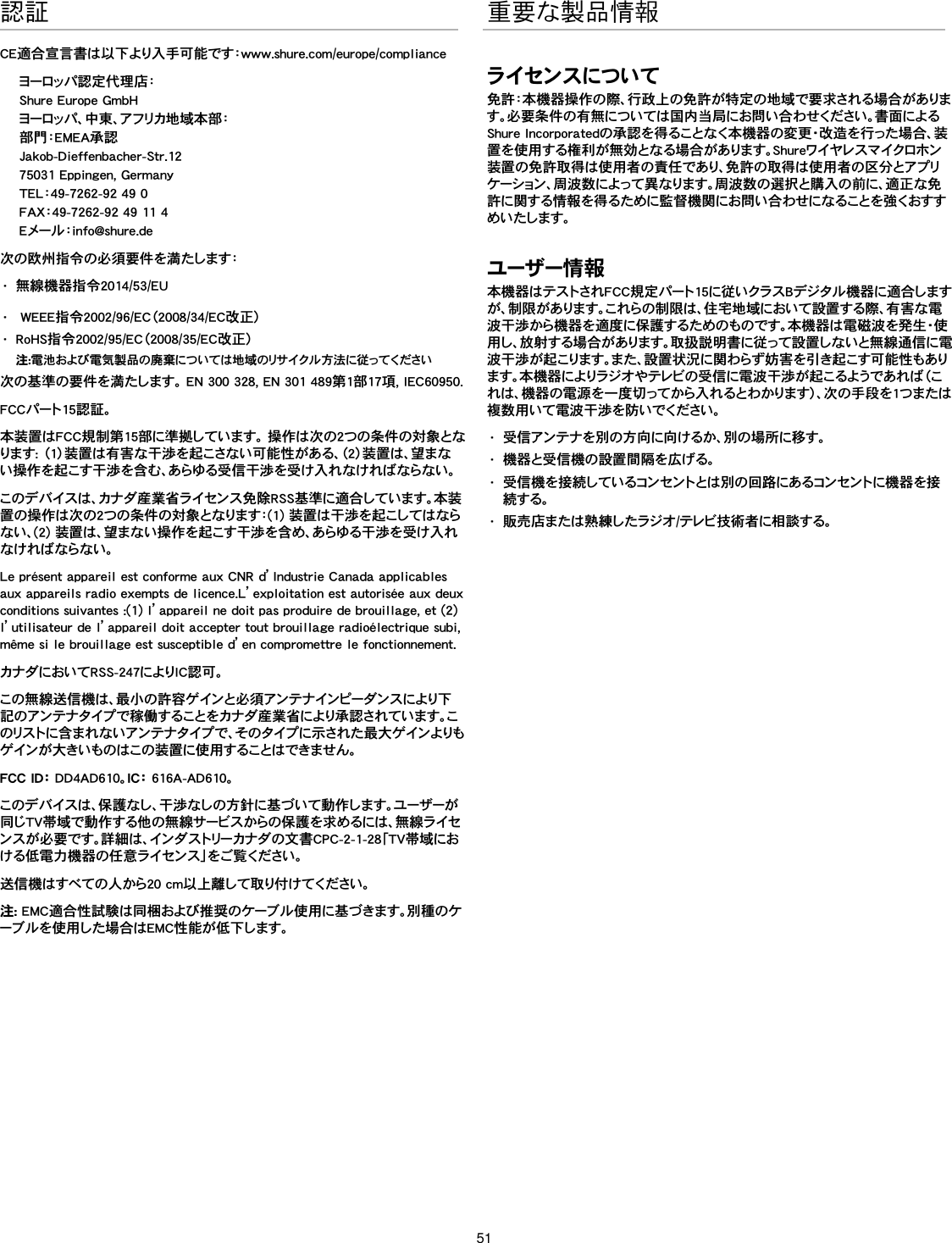 51認証CE適合宣言書は以下より入手可能です：www.shure.com/europe/complianceヨーロッパ認定代理店：Shure Europe GmbHヨーロッパ、中東、アフリカ地域本部：部門：EMEA承認Jakob-Dieffenbacher-Str.1275031 Eppingen, GermanyTEL：49-7262-92 49 0FAX：49-7262-92 49 11 4Eメール：info@shure.de次の欧州指令の必須要件を満たします： •  無線機器指令2014/53/EU•   WEEE指令2002/96/EC（2008/34/EC改正） •  RoHS指令2002/95/EC（2008/35/EC改正） 注:電池および電気製品の廃棄については地域のリサイクル方法に従ってください次の基準の要件を満たします。 EN 300 328, EN 301 489第1部17項, IEC60950. FCCパート15認証。本装置はFCC規制第15部に準拠しています。 操作は次の2つの条件の対象となります: （1）装置は有害な干渉を起こさない可能性がある、（2）装置は、望まない操作を起こす干渉を含む、あらゆる受信干渉を受け入れなければならない。このデバイスは、カナダ産業省ライセンス免除RSS基準に適合しています。本装置の操作は次の2つの条件の対象となります：(1) 装置は干渉を起こしてはならない、(2) 装置は、望まない操作を起こす干渉を含め、あらゆる干渉を受け入れなけ れば ならない。Le présent appareil est conforme aux CNR d’Industrie Canada applicables aux appareils radio exempts de licence.L’exploitation est autorisée aux deux conditions suivantes :(1) l’appareil ne doit pas produire de brouillage, et (2) l’utilisateur de l’appareil doit accepter tout brouillage radioélectrique subi, même si le brouillage est susceptible d’en compromettre le fonctionnement.カナダにおいてRSS-247によりIC認可。 この無線送信機は、最小の許容ゲインと必須アンテナインピーダンスにより下記のアンテナタイプで稼働することをカナダ産業省により承認されています。このリストに 含 ま れ な い アン テ ナ タイプ で 、そ の タイプ に 示 され た 最 大 ゲ イン よりもゲインが 大きいものはこの装 置に使 用することはできません。 FCC ID： DD4AD610。I C： 616A-AD610。このデバイスは、保護なし、干渉なしの方針に基づいて動作します。ユーザーが同じTV帯域で動作する他の無線サービスからの保護を求めるには、無線ライセンスが必要です。詳細は、インダストリーカナダの文書CPC-2-1-28「TV帯域における低電力機器の任意ライセンス」をご覧ください。 送信機はすべての人から20 cm以上離して取り付けてください。注: EMC適合性試験は同梱および推奨のケーブル使用に基づきます。別種のケーブルを使用した場合はEMC性能が低下します。 重要な製品情報ライセンスについて免許：本機器操作の際、行政上の免許が特定の地域で要求される場合があります。必要条件の有無については国内当局にお問い合わせください。書面によるShure Incorporatedの承認を得ることなく本機器の変更・改造を行った場合、装置を使用する権利が無効となる場合があります。Shureワイヤレスマイクロホン装置の免許取得は使用者の責任であり、免許の取得は使用者の区分とアプリケーション、周波数によって異なります。周波数の選択と購入の前に、適正な免許に関する情報を得るために監督機関にお問い合わせになることを強くおすすめいたします。 ユーザー情 報本機器はテストされFCC規定パート15に従いクラスBデジタル機器に適合しますが、制限があります。これらの制限は、住宅地域において設置する際、有害な電波干渉から機器を適度に保護するためのものです。本機器は電磁波を発生・使用し、放射する場合があります。取扱説明書に従って設置しないと無線通信に電波干渉が起こります。また、設置状況に関わらず妨害を引き起こす可能性もあります。本機器によりラジオやテレビの受信に電波干渉が起こるようであれば（これは、機器の電源を一度切ってから入れるとわかります）、次の手段を1つまたは複数用いて電波干渉を防いでください。 •  受信アンテナを別の方向に向けるか、別の場所に移す。•  機器と受信機の設置間隔を広げる。•  受信機を接続しているコンセントとは別の回路にあるコンセントに機器を接続する。•  販売店または熟練したラジオ/テレビ技術者に相談する。