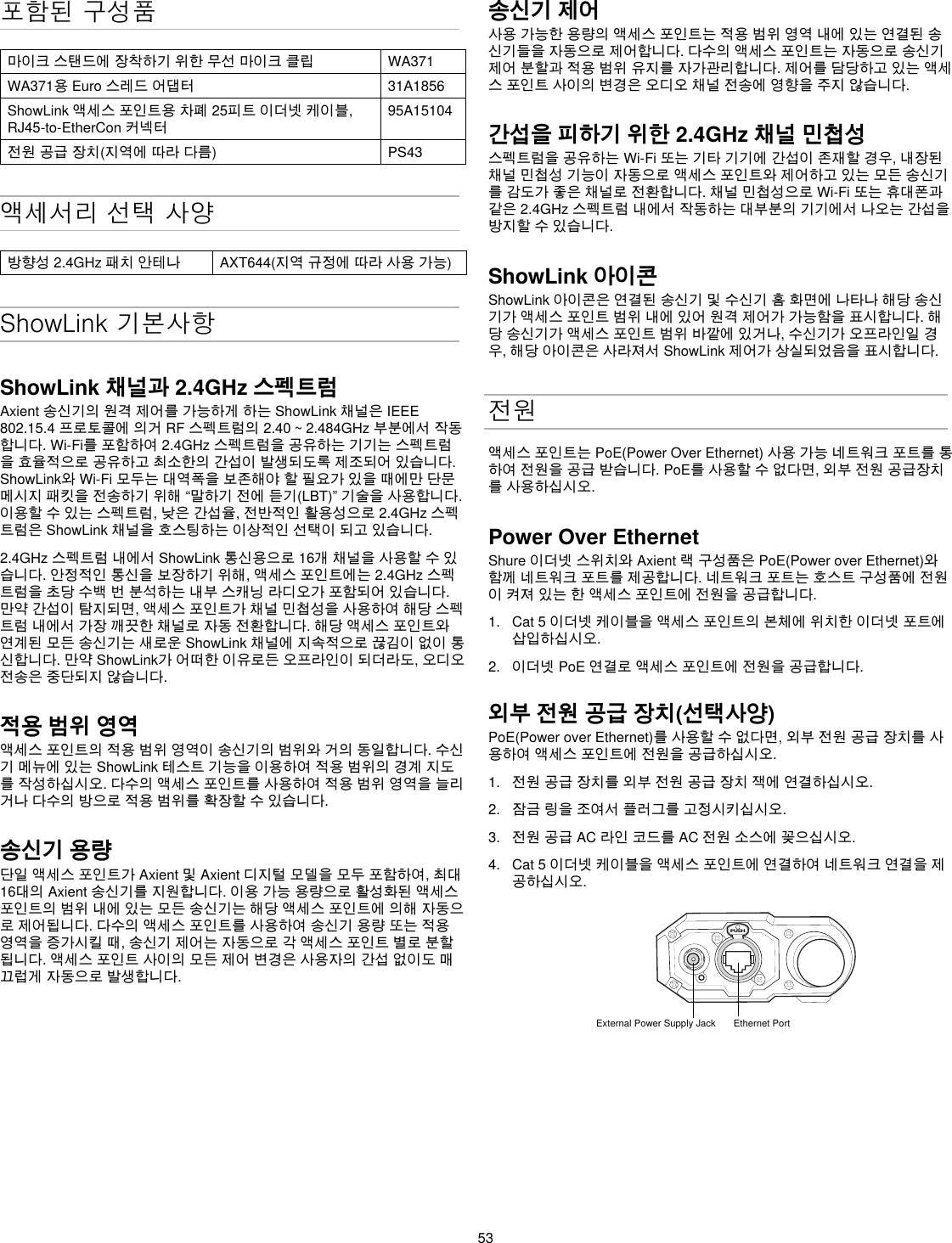 53포함된 구성품마이크스탠드에장착하기위한무선마이크클립 WA371WA371용Euro스레드어댑터 31A1856ShowLink액세스포인트용차폐25피트이더넷케이블,RJ45-to-EtherCon커넥터95A15104전원공급장치(지역에따라다름) PS43액세서리 선택 사양방향성2.4GHz패치안테나 AXT644(지역규정에따라사용가능)ShowLink 기본사항ShowLink 채널과 2.4GHz 스펙트럼Axient송신기의원격제어를가능하게하는ShowLink채널은IEEE802.15.4프로토콜에의거RF스펙트럼의2.40~2.484GHz부분에서작동합니다.Wi-Fi를포함하여2.4GHz스펙트럼을공유하는기기는스펙트럼을효율적으로공유하고최소한의간섭이발생되도록제조되어있습니다.ShowLink와Wi-Fi모두는대역폭을보존해야할필요가있을때에만단문메시지패킷을전송하기위해“말하기전에듣기(LBT)”기술을사용합니다.이용할수있는스펙트럼,낮은간섭율,전반적인활용성으로2.4GHz스펙트럼은ShowLink채널을호스팅하는이상적인선택이되고있습니다.2.4GHz스펙트럼내에서ShowLink통신용으로16개채널을사용할수있습니다.안정적인통신을보장하기위해,액세스포인트에는2.4GHz스펙트럼을초당수백번분석하는내부스캐닝라디오가포함되어있습니다.만약간섭이탐지되면,액세스포인트가채널민첩성을사용하여해당스펙트럼내에서가장깨끗한채널로자동전환합니다.해당액세스포인트와연계된모든송신기는새로운ShowLink채널에지속적으로끊김이없이통신합니다.만약ShowLink가어떠한이유로든오프라인이되더라도,오디오전송은중단되지않습니다.적용 범위 영역액세스포인트의적용범위영역이송신기의범위와거의동일합니다.수신기메뉴에있는ShowLink테스트기능을이용하여적용범위의경계지도를작성하십시오.다수의액세스포인트를사용하여적용범위영역을늘리거나다수의방으로적용범위를확장할수있습니다.송신기 용량단일액세스포인트가Axient및Axient디지털모델을모두포함하여,최대16대의Axient송신기를지원합니다.이용가능용량으로활성화된액세스포인트의범위내에있는모든송신기는해당액세스포인트에의해자동으로제어됩니다.다수의액세스포인트를사용하여송신기용량또는적용영역을증가시킬때,송신기제어는자동으로각액세스포인트별로분할됩니다.액세스포인트사이의모든제어변경은사용자의간섭없이도매끄럽게자동으로발생합니다.송신기 제어사용가능한용량의액세스포인트는적용범위영역내에있는연결된송신기들을자동으로제어합니다.다수의액세스포인트는자동으로송신기제어분할과적용범위유지를자가관리합니다.제어를담당하고있는액세스포인트사이의변경은오디오채널전송에영향을주지않습니다.간섭을 피하기 위한 2.4GHz 채널 민첩성 스펙트럼을공유하는Wi-Fi또는기타기기에간섭이존재할경우,내장된채널민첩성기능이자동으로액세스포인트와제어하고있는모든송신기를감도가좋은채널로전환합니다.채널민첩성으로Wi-Fi또는휴대폰과같은2.4GHz스펙트럼내에서작동하는대부분의기기에서나오는간섭을방지할수있습니다.ShowLink 아이콘ShowLink아이콘은연결된송신기및수신기홈화면에나타나해당송신기가액세스포인트범위내에있어원격제어가가능함을표시합니다.해당송신기가액세스포인트범위바깥에있거나,수신기가오프라인일경우,해당아이콘은사라져서ShowLink제어가상실되었음을표시합니다.전원액세스포인트는PoE(PowerOverEthernet)사용가능네트워크포트를통하여전원을공급받습니다.PoE를사용할수없다면,외부전원공급장치를사용하십시오.Power Over EthernetShure이더넷스위치와Axient랙구성품은PoE(PoweroverEthernet)와함께네트워크포트를제공합니다.네트워크포트는호스트구성품에전원이켜져있는한액세스포인트에전원을공급합니다.1.  Cat5이더넷케이블을액세스포인트의본체에위치한이더넷포트에삽입하십시오.2.  이더넷PoE연결로액세스포인트에전원을공급합니다.외부 전원 공급 장치(선택사양)PoE(PoweroverEthernet)를사용할수없다면,외부전원공급장치를사용하여액세스포인트에전원을공급하십시오.1.  전원공급장치를외부전원공급장치잭에연결하십시오.2.  잠금링을조여서플러그를고정시키십시오.3.  전원공급AC라인코드를AC전원소스에꽂으십시오.4.  Cat5이더넷케이블을액세스포인트에연결하여네트워크연결을제공하십시오.PUSHExternal Power Supply Jack Ethernet Port