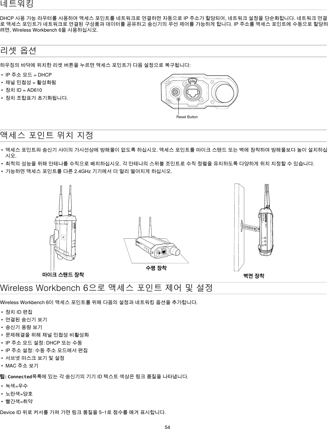 54네트워킹DHCP사용가능라우터를사용하여액세스포인트를네트워크로연결하면자동으로IP주소가할당되어,네트워크설정을단순화합니다.네트워크연결로액세스포인트가네트워크로연결된구성품과데이터를공유하고송신기의무선제어를가능하게합니다.IP주소를액세스포인트에수동으로할당하려면,WirelessWorkbench6을사용하십시오.리셋 옵션하우징의바닥에위치한리셋버튼을누르면액세스포인트가다음설정으로복구됩니다:•  IP주소모드=DHCP•  채널민첩성=활성화됨•  장치ID=AD610•  장치조합표가초기화됩니다.PUSHReset Button액세스 포인트 위치 지정•  액세스포인트와송신기사이의가시선상에방해물이없도록하십시오.액세스포인트를마이크스탠드또는벽에장착하여방해물보다높이설치하십시오.•  최적의성능을위해안테나를수직으로배치하십시오.각안테나의스위블조인트로수직정렬을유지하도록다양하게위치지정할수있습니다.•  가능하면액세스포인트를다른2.4GHz기기에서더멀리떨어지게하십시오.AD610Axient DigitalShowLink Acces Point마이크 스탠드 장착AD610ShowLink Acces Point수평 장착AD610Axient DigitalShowLink Acces PointM6벽면 장착Wireless Workbench 6으로 액세스 포인트 제어 및 설정 WirelessWorkbench6이액세스포인트를위해다음의설정과네트워킹옵션을추가합니다.•  장치ID편집•  연결된송신기보기•  송신기용량보기•  문제해결을위해채널민첩성비활성화•  IP주소모드설정:DHCP또는수동•  IP주소설정:수동주소모드에서편집•  서브넷마스크보기및설정•  MAC주소보기팁: Connected목록에있는각송신기의기기ID텍스트색상은링크품질을나타냅니다.•  녹색=우수•  노란색=양호•  빨간색=취약DeviceID위로커서를가져가면링크품질을5~1로점수를매겨표시합니다.