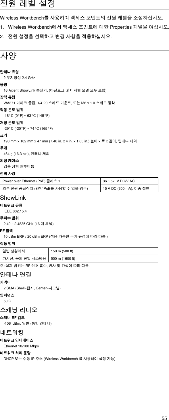 55전원 레벨 설정WirelessWorkbench를사용하여액세스포인트의전원레벨을조절하십시오.1.  WirelessWorkbench에서액세스포인트에대한Properties패널을여십시오.2.  전원설정을선택하고변경사항을적용하십시오.사양안테나 유형2무지향성2.4GHz용량16AxientShowLink송신기,(아날로그및디지털모델모두포함)장착 유형WA371마이크클립,1/4-20스레드마운트,또는M6x1.0스레드장착작동 온도 범위-18°C(0°F)~63°C(145°F)저장 온도 범위-29°C(-20°F)~74°C(165°F)크기190mmx102mmx47mm(7.48in.x4in.x1.85in.)높이x폭x깊이,안테나제외무게464g(16.3oz.),안테나제외외장 케이스압출성형알루미늄전력 사양PoweroverEthernet(PoE)클래스1 36~57VDC/VAC외부전원공급장치(만약PoE를사용할수없을경우) 15VDC(600mA),이중절연ShowLink네트워크 유형IEEE 802.15.4주파수 범위2.40~2.4835GHz(16개채널)RF 출력10dBmERP/20dBmERP(적용가능한국가규정에따라다름.)작동 범위일반상황에서 150 m (500 ft)가시선,옥외단일시스템용 500 m (1600 ft)주:실제범위는RF신호흡수,반사및간섭에따라다름.안테나연결커넥터2SMA(Shell=접지,Center=시그널)임피던스50Ω스캐닝라디오스캐너 RF 감도-106dBm,일반(통합안테나)네트워킹네트워크 인터페이스Ethernet 10/100 Mbps네트워크 처리 용량DHCP또는수동IP주소(WirelessWorkbench를사용하여설정가능)