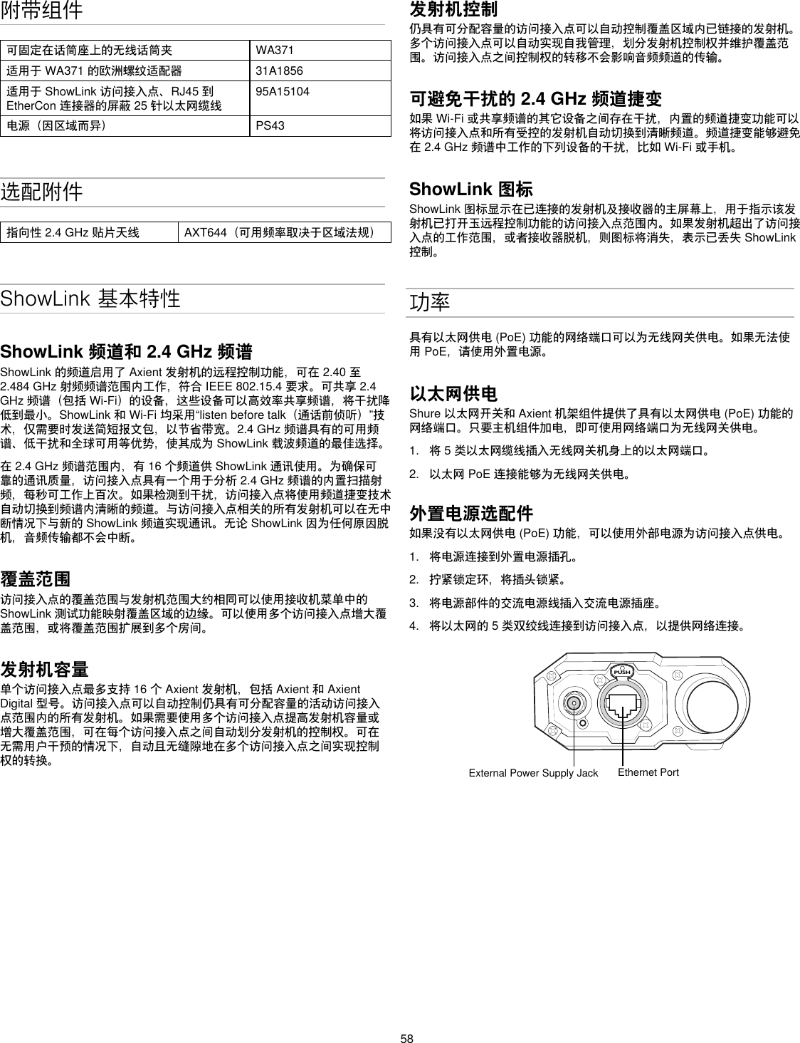 58附带组件可固定在话筒座上的无线话筒夹 WA371适用于WA371的欧洲螺纹适配器 31A1856适用于ShowLink访问接入点、RJ45到EtherCon连接器的屏蔽25针以太网缆线95A15104电源（因区域而异） PS43选配附件指向性2.4GHz贴片天线 AXT644（可用频率取决于区域法规）ShowLink 基本特性ShowLink 频道和 2.4 GHz 频谱ShowLink的频道启用了Axient发射机的远程控制功能，可在2.40至2.484GHz射频频谱范围内工作，符合IEEE802.15.4要求。可共享2.4GHz频谱（包括Wi-Fi）的设备，这些设备可以高效率共享频谱，将干扰降低到最小。ShowLink和Wi-Fi均采用“listenbeforetalk（通话前侦听）”技术，仅需要时发送简短报文包，以节省带宽。2.4GHz频谱具有的可用频谱、低干扰和全球可用等优势，使其成为ShowLink载波频道的最佳选择。在2.4GHz频谱范围内，有16个频道供ShowLink通讯使用。为确保可靠的通讯质量，访问接入点具有一个用于分析2.4GHz频谱的内置扫描射频，每秒可工作上百次。如果检测到干扰，访问接入点将使用频道捷变技术自动切换到频谱内清晰的频道。与访问接入点相关的所有发射机可以在无中断情况下与新的ShowLink频道实现通讯。无论ShowLink因为任何原因脱机，音频传输都不会中断。覆盖范围访问接入点的覆盖范围与发射机范围大约相同可以使用接收机菜单中的ShowLink测试功能映射覆盖区域的边缘。可以使用多个访问接入点增大覆盖范围，或将覆盖范围扩展到多个房间。发射机容量单个访问接入点最多支持16个Axient发射机，包括Axient和AxientDigital型号。访问接入点可以自动控制仍具有可分配容量的活动访问接入点范围内的所有发射机。如果需要使用多个访问接入点提高发射机容量或增大覆盖范围，可在每个访问接入点之间自动划分发射机的控制权。可在无需用户干预的情况下，自动且无缝隙地在多个访问接入点之间实现控制权的转换。发射机控制仍具有可分配容量的访问接入点可以自动控制覆盖区域内已链接的发射机。多个访问接入点可以自动实现自我管理，划分发射机控制权并维护覆盖范围。访问接入点之间控制权的转移不会影响音频频道的传输。可避免干扰的 2.4 GHz 频道捷变 如果Wi-Fi或共享频谱的其它设备之间存在干扰，内置的频道捷变功能可以将访问接入点和所有受控的发射机自动切换到清晰频道。频道捷变能够避免在2.4GHz频谱中工作的下列设备的干扰，比如Wi-Fi或手机。ShowLink 图标ShowLink图标显示在已连接的发射机及接收器的主屏幕上，用于指示该发射机已打开玉远程控制功能的访问接入点范围内。如果发射机超出了访问接入点的工作范围，或者接收器脱机，则图标将消失，表示已丢失ShowLink控制。功率具有以太网供电(PoE)功能的网络端口可以为无线网关供电。如果无法使用PoE，请使用外置电源。以太网供电Shure以太网开关和Axient机架组件提供了具有以太网供电(PoE)功能的网络端口。只要主机组件加电，即可使用网络端口为无线网关供电。1.  将5类以太网缆线插入无线网关机身上的以太网端口。2.  以太网PoE连接能够为无线网关供电。外置电源选配件如果没有以太网供电(PoE)功能，可以使用外部电源为访问接入点供电。1.  将电源连接到外置电源插孔。2.  拧紧锁定环，将插头锁紧。3.  将电源部件的交流电源线插入交流电源插座。4.  将以太网的5类双绞线连接到访问接入点，以提供网络连接。PUSHExternal Power Supply Jack Ethernet Port