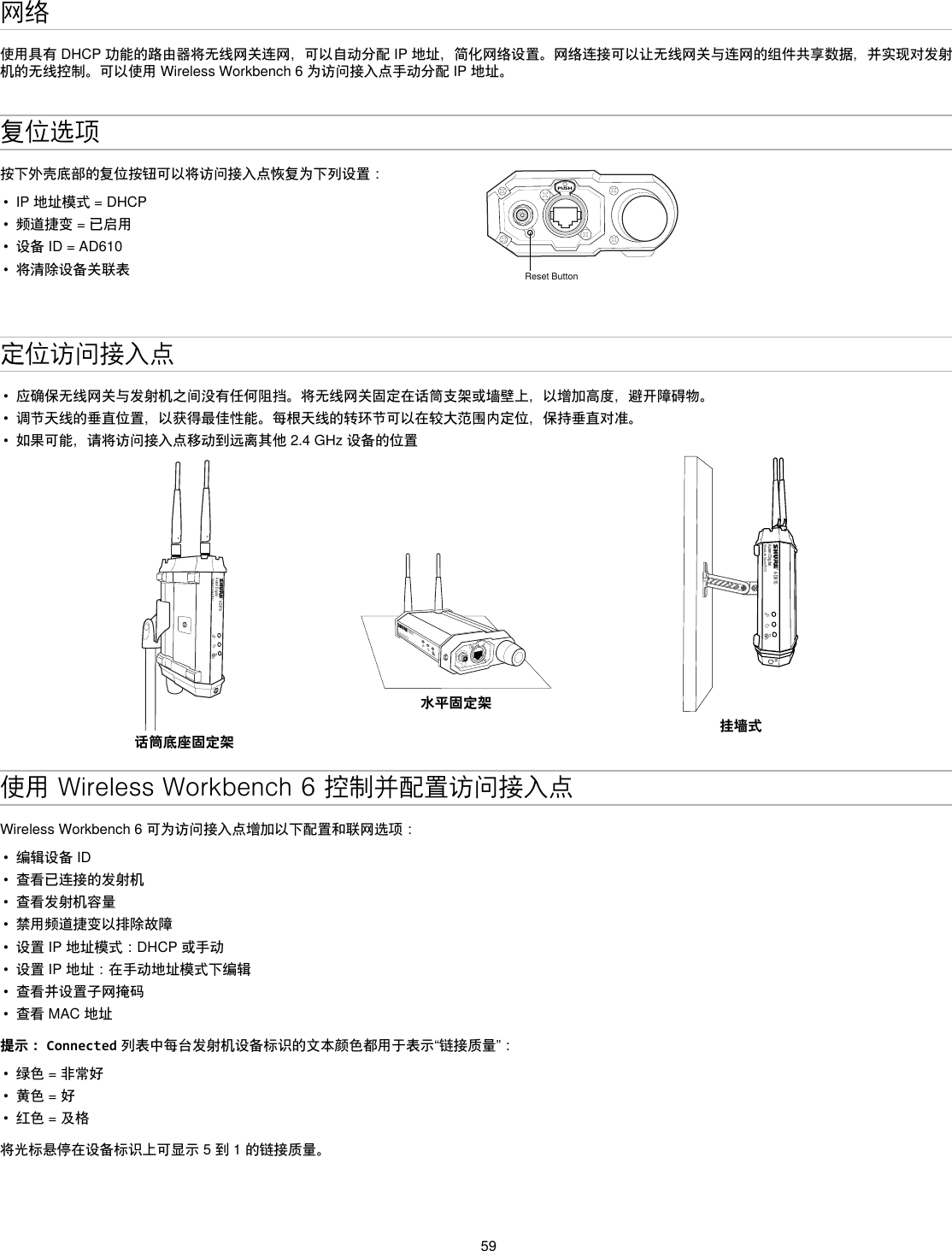 59网络使用具有DHCP功能的路由器将无线网关连网，可以自动分配IP地址，简化网络设置。网络连接可以让无线网关与连网的组件共享数据，并实现对发射机的无线控制。可以使用WirelessWorkbench6为访问接入点手动分配IP地址。复位选项按下外壳底部的复位按钮可以将访问接入点恢复为下列设置：•  IP地址模式=DHCP•  频道捷变=已启用•  设备ID=AD610•  将清除设备关联表PUSHReset Button定位访问接入点•  应确保无线网关与发射机之间没有任何阻挡。将无线网关固定在话筒支架或墙壁上，以增加高度，避开障碍物。•  调节天线的垂直位置，以获得最佳性能。每根天线的转环节可以在较大范围内定位，保持垂直对准。•  如果可能，请将访问接入点移动到远离其他2.4GHz设备的位置AD610Axient DigitalShowLink Acces Point话筒底座固定架AD610ShowLink Acces Point水平固定架AD610Axient DigitalShowLink Acces PointM6挂墙式使用 Wireless Workbench 6 控制并配置访问接入点WirelessWorkbench6可为访问接入点增加以下配置和联网选项：•  编辑设备ID•  查看已连接的发射机•  查看发射机容量•  禁用频道捷变以排除故障•  设置IP地址模式：DHCP或手动•  设置IP地址：在手动地址模式下编辑•  查看并设置子网掩码•  查看MAC地址提示： Connected列表中每台发射机设备标识的文本颜色都用于表示“链接质量”：•  绿色=非常好•  黄色=好•  红色=及格将光标悬停在设备标识上可显示5到1的链接质量。