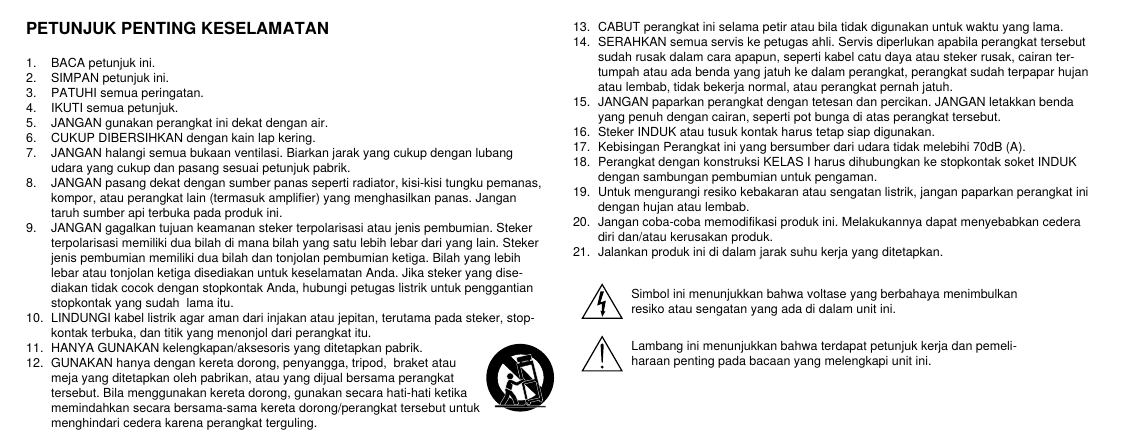 PETUNJUK PENTING KESELAMATAN1.  BACA petunjuk ini. 2.  SIMPAN petunjuk ini. 3.  PATUHI semua peringatan.4.  IKUTI semua petunjuk. 5.  JANGAN gunakan perangkat ini dekat dengan air. 6.  CUKUP DIBERSIHKAN dengan kain lap kering. 7.  JANGAN halangi semua bukaan ventilasi. Biarkan jarak yang cukup dengan lubang udara yang cukup dan pasang sesuai petunjuk pabrik. 8.  JANGAN pasang dekat dengan sumber panas seperti radiator, kisi-kisi tungku pemanas, kompor, atau perangkat lain (termasuk amplifier) yang menghasilkan panas. Jangan taruh sumber api terbuka pada produk ini. 9.  JANGAN gagalkan tujuan keamanan steker terpolarisasi atau jenis pembumian. Steker terpolarisasi memiliki dua bilah di mana bilah yang satu lebih lebar dari yang lain. Steker jenis pembumian memiliki dua bilah dan tonjolan pembumian ketiga. Bilah yang lebih lebar atau tonjolan ketiga disediakan untuk keselamatan Anda. Jika steker yang dise-diakan tidak cocok dengan stopkontak Anda, hubungi petugas listrik untuk penggantian stopkontak yang sudah  lama itu. 10.  LINDUNGI kabel listrik agar aman dari injakan atau jepitan, terutama pada steker, stop-kontak terbuka, dan titik yang menonjol dari perangkat itu. 11.  HANYA GUNAKAN kelengkapan/aksesoris yang ditetapkan pabrik.12.  GUNAKAN hanya dengan kereta dorong, penyangga, tripod,  braket atau meja yang ditetapkan oleh pabrikan, atau yang dijual bersama perangkat tersebut. Bila menggunakan kereta dorong, gunakan secara hati-hati ketika memindahkan secara bersama-sama kereta dorong/perangkat tersebut untuk menghindari cedera karena perangkat terguling.13.  CABUT perangkat ini selama petir atau bila tidak digunakan untuk waktu yang lama. 14.  SERAHKAN semua servis ke petugas ahli. Servis diperlukan apabila perangkat tersebut sudah rusak dalam cara apapun, seperti kabel catu daya atau steker rusak, cairan ter-tumpah atau ada benda yang jatuh ke dalam perangkat, perangkat sudah terpapar hujan atau lembab, tidak bekerja normal, atau perangkat pernah jatuh. 15.  JANGAN paparkan perangkat dengan tetesan dan percikan. JANGAN letakkan benda yang penuh dengan cairan, seperti pot bunga di atas perangkat tersebut.  16.  Steker INDUK atau tusuk kontak harus tetap siap digunakan. 17.  Kebisingan Perangkat ini yang bersumber dari udara tidak melebihi 70dB (A). 18.  Perangkat dengan konstruksi KELAS I harus dihubungkan ke stopkontak soket INDUK dengan sambungan pembumian untuk pengaman. 19.  Untuk mengurangi resiko kebakaran atau sengatan listrik, jangan paparkan perangkat ini dengan hujan atau lembab. 20.  Jangan coba-coba memodifikasi produk ini. Melakukannya dapat menyebabkan cedera diri dan/atau kerusakan produk.21.  Jalankan produk ini di dalam jarak suhu kerja yang ditetapkan.Simbol ini menunjukkan bahwa voltase yang berbahaya menimbulkan resiko atau sengatan yang ada di dalam unit ini.Lambang ini menunjukkan bahwa terdapat petunjuk kerja dan pemeli-haraan penting pada bacaan yang melengkapi unit ini.